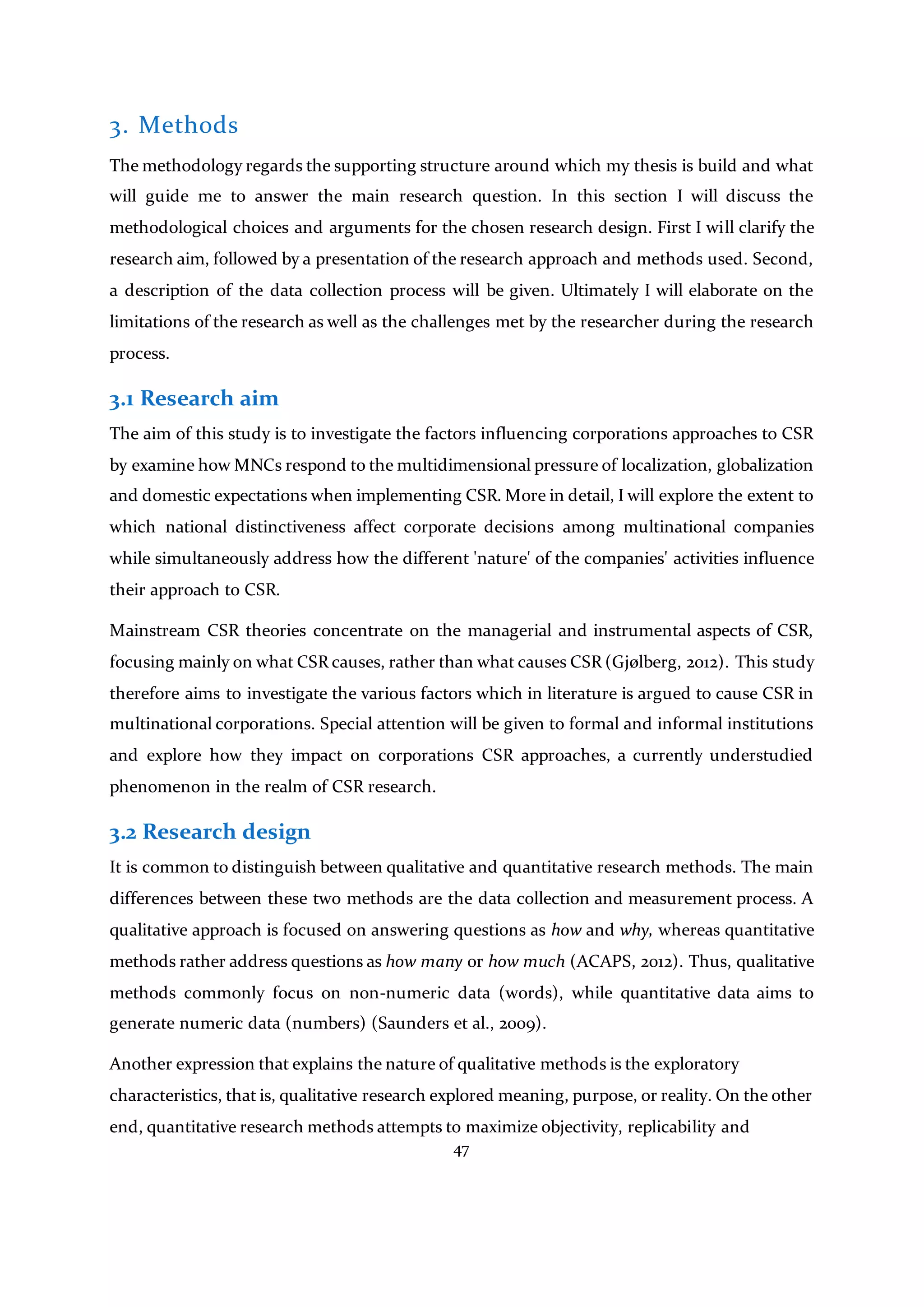 47
3. Methods
The methodology regards the supporting structure around which my thesis is build and what
will guide me to answer the main research question. In this section I will discuss the
methodological choices and arguments for the chosen research design. First I will clarify the
research aim, followed by a presentation of the research approach and methods used. Second,
a description of the data collection process will be given. Ultimately I will elaborate on the
limitations of the research as well as the challenges met by the researcher during the research
process.
3.1 Research aim
The aim of this study is to investigate the factors influencing corporations approaches to CSR
by examine how MNCs respond to the multidimensional pressure of localization, globalization
and domestic expectations when implementing CSR. More in detail, I will explore the extent to
which national distinctiveness affect corporate decisions among multinational companies
while simultaneously address how the different 'nature' of the companies' activities influence
their approach to CSR.
Mainstream CSR theories concentrate on the managerial and instrumental aspects of CSR,
focusing mainly on what CSR causes, rather than what causes CSR (Gjølberg, 2012). This study
therefore aims to investigate the various factors which in literature is argued to cause CSR in
multinational corporations. Special attention will be given to formal and informal institutions
and explore how they impact on corporations CSR approaches, a currently understudied
phenomenon in the realm of CSR research.
3.2 Research design
It is common to distinguish between qualitative and quantitative research methods. The main
differences between these two methods are the data collection and measurement process. A
qualitative approach is focused on answering questions as how and why, whereas quantitative
methods rather address questions as how many or how much (ACAPS, 2012). Thus, qualitative
methods commonly focus on non-numeric data (words), while quantitative data aims to
generate numeric data (numbers) (Saunders et al., 2009).
Another expression that explains the nature of qualitative methods is the exploratory
characteristics, that is, qualitative research explored meaning, purpose, or reality. On the other
end, quantitative research methods attempts to maximize objectivity, replicability and
 