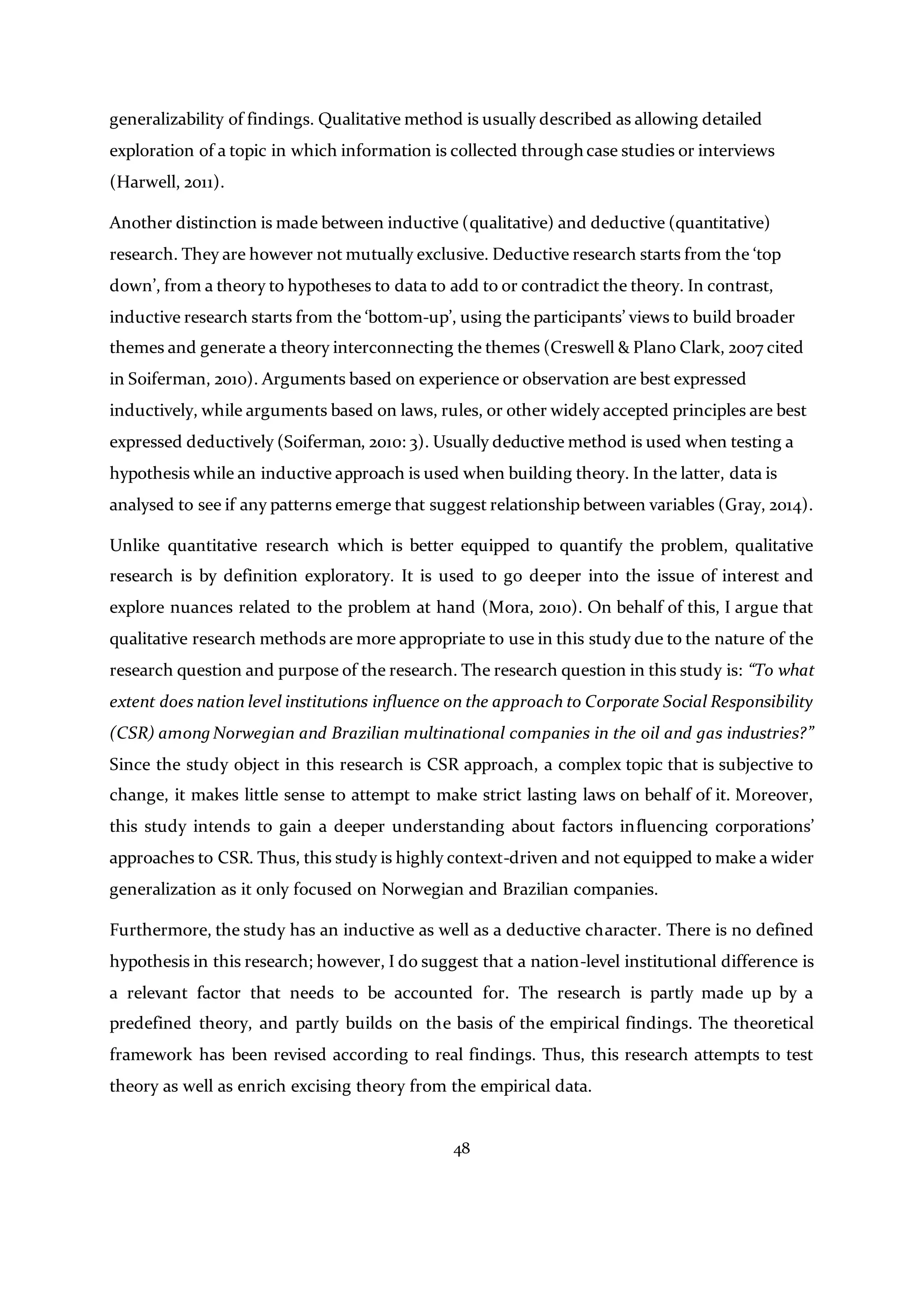 48
generalizability of findings. Qualitative method is usually described as allowing detailed
exploration of a topic in which information is collected through case studies or interviews
(Harwell, 2011).
Another distinction is made between inductive (qualitative) and deductive (quantitative)
research. They are however not mutually exclusive. Deductive research starts from the ‘top
down’, from a theory to hypotheses to data to add to or contradict the theory. In contrast,
inductive research starts from the ‘bottom-up’, using the participants’ views to build broader
themes and generate a theory interconnecting the themes (Creswell & Plano Clark, 2007 cited
in Soiferman, 2010). Arguments based on experience or observation are best expressed
inductively, while arguments based on laws, rules, or other widely accepted principles are best
expressed deductively (Soiferman, 2010: 3). Usually deductive method is used when testing a
hypothesis while an inductive approach is used when building theory. In the latter, data is
analysed to see if any patterns emerge that suggest relationship between variables (Gray, 2014).
Unlike quantitative research which is better equipped to quantify the problem, qualitative
research is by definition exploratory. It is used to go deeper into the issue of interest and
explore nuances related to the problem at hand (Mora, 2010). On behalf of this, I argue that
qualitative research methods are more appropriate to use in this study due to the nature of the
research question and purpose of the research. The research question in this study is: “To what
extent does nation level institutions influence on the approach to Corporate Social Responsibility
(CSR) among Norwegian and Brazilian multinational companies in the oil and gas industries?”
Since the study object in this research is CSR approach, a complex topic that is subjective to
change, it makes little sense to attempt to make strict lasting laws on behalf of it. Moreover,
this study intends to gain a deeper understanding about factors influencing corporations’
approaches to CSR. Thus, this study is highly context-driven and not equipped to make a wider
generalization as it only focused on Norwegian and Brazilian companies.
Furthermore, the study has an inductive as well as a deductive character. There is no defined
hypothesis in this research; however, I do suggest that a nation-level institutional difference is
a relevant factor that needs to be accounted for. The research is partly made up by a
predefined theory, and partly builds on the basis of the empirical findings. The theoretical
framework has been revised according to real findings. Thus, this research attempts to test
theory as well as enrich excising theory from the empirical data.
 