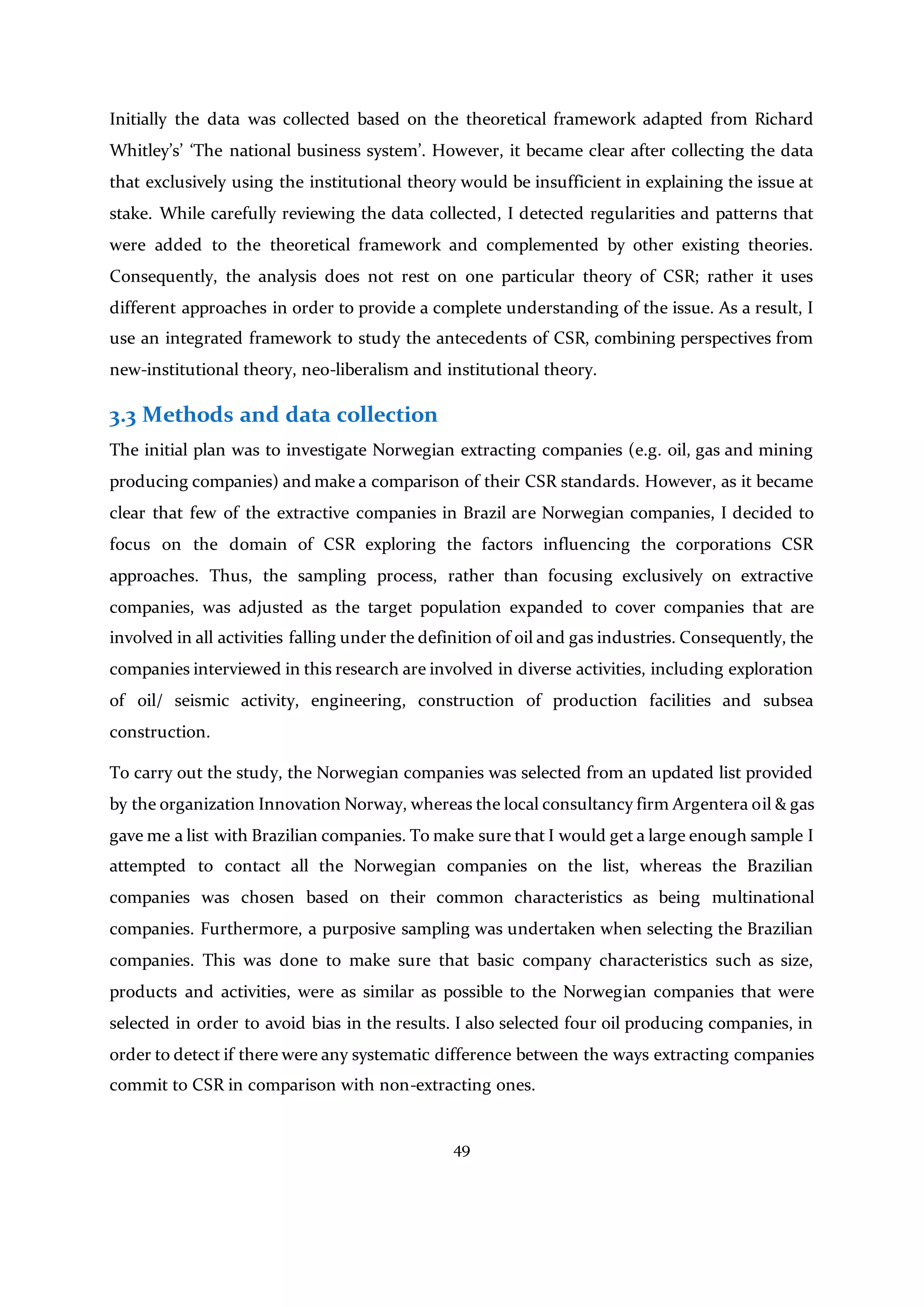 49
Initially the data was collected based on the theoretical framework adapted from Richard
Whitley’s’ ‘The national business system’. However, it became clear after collecting the data
that exclusively using the institutional theory would be insufficient in explaining the issue at
stake. While carefully reviewing the data collected, I detected regularities and patterns that
were added to the theoretical framework and complemented by other existing theories.
Consequently, the analysis does not rest on one particular theory of CSR; rather it uses
different approaches in order to provide a complete understanding of the issue. As a result, I
use an integrated framework to study the antecedents of CSR, combining perspectives from
new-institutional theory, neo-liberalism and institutional theory.
3.3 Methods and data collection
The initial plan was to investigate Norwegian extracting companies (e.g. oil, gas and mining
producing companies) and make a comparison of their CSR standards. However, as it became
clear that few of the extractive companies in Brazil are Norwegian companies, I decided to
focus on the domain of CSR exploring the factors influencing the corporations CSR
approaches. Thus, the sampling process, rather than focusing exclusively on extractive
companies, was adjusted as the target population expanded to cover companies that are
involved in all activities falling under the definition of oil and gas industries. Consequently, the
companies interviewed in this research are involved in diverse activities, including exploration
of oil/ seismic activity, engineering, construction of production facilities and subsea
construction.
To carry out the study, the Norwegian companies was selected from an updated list provided
by the organization Innovation Norway, whereas the local consultancy firm Argentera oil & gas
gave me a list with Brazilian companies. To make sure that I would get a large enough sample I
attempted to contact all the Norwegian companies on the list, whereas the Brazilian
companies was chosen based on their common characteristics as being multinational
companies. Furthermore, a purposive sampling was undertaken when selecting the Brazilian
companies. This was done to make sure that basic company characteristics such as size,
products and activities, were as similar as possible to the Norwegian companies that were
selected in order to avoid bias in the results. I also selected four oil producing companies, in
order to detect if there were any systematic difference between the ways extracting companies
commit to CSR in comparison with non-extracting ones.
 