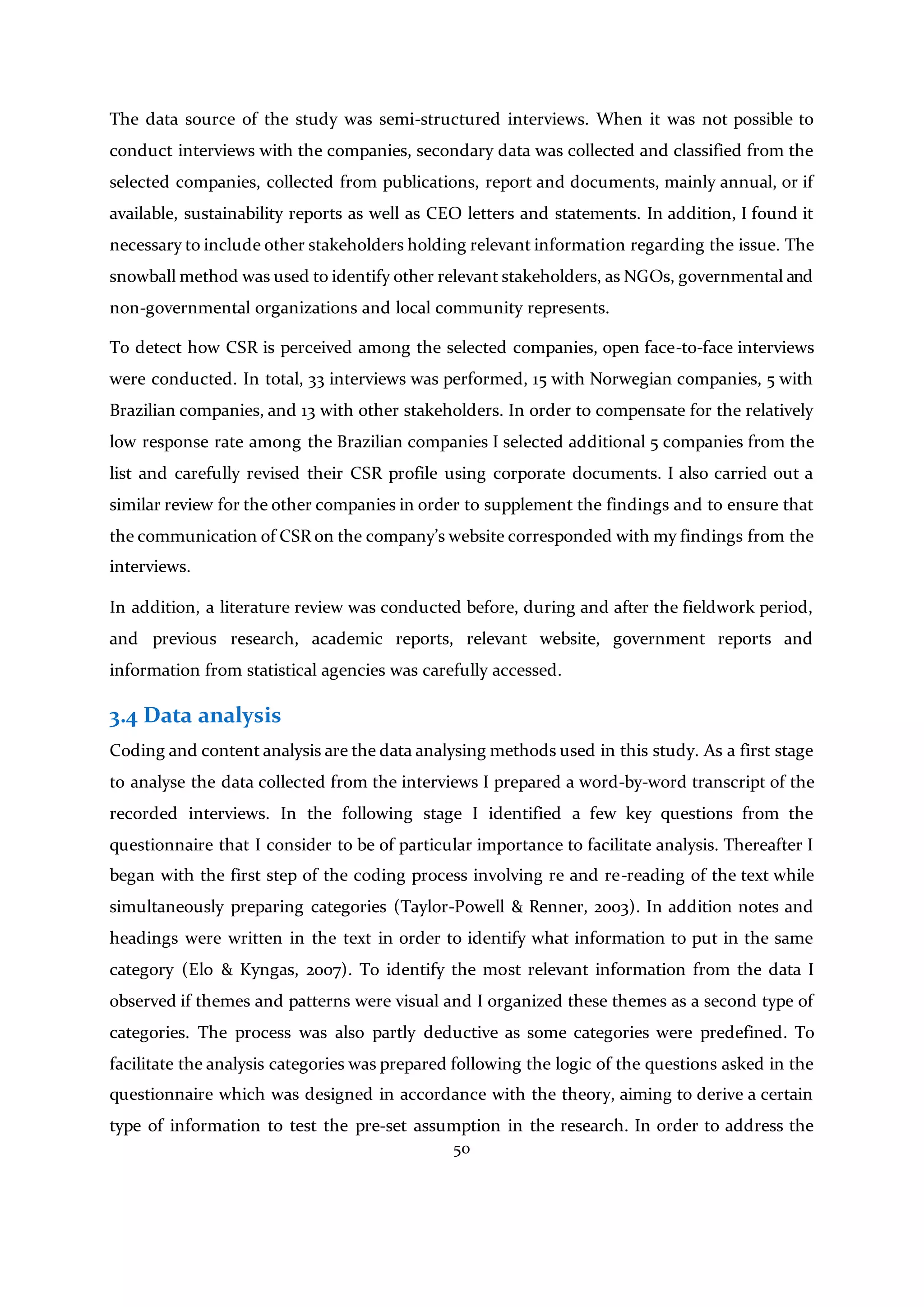 50
The data source of the study was semi-structured interviews. When it was not possible to
conduct interviews with the companies, secondary data was collected and classified from the
selected companies, collected from publications, report and documents, mainly annual, or if
available, sustainability reports as well as CEO letters and statements. In addition, I found it
necessary to include other stakeholders holding relevant information regarding the issue. The
snowball method was used to identify other relevant stakeholders, as NGOs, governmental and
non-governmental organizations and local community represents.
To detect how CSR is perceived among the selected companies, open face-to-face interviews
were conducted. In total, 33 interviews was performed, 15 with Norwegian companies, 5 with
Brazilian companies, and 13 with other stakeholders. In order to compensate for the relatively
low response rate among the Brazilian companies I selected additional 5 companies from the
list and carefully revised their CSR profile using corporate documents. I also carried out a
similar review for the other companies in order to supplement the findings and to ensure that
the communication of CSR on the company’s website corresponded with my findings from the
interviews.
In addition, a literature review was conducted before, during and after the fieldwork period,
and previous research, academic reports, relevant website, government reports and
information from statistical agencies was carefully accessed.
3.4 Data analysis
Coding and content analysis are the data analysing methods used in this study. As a first stage
to analyse the data collected from the interviews I prepared a word-by-word transcript of the
recorded interviews. In the following stage I identified a few key questions from the
questionnaire that I consider to be of particular importance to facilitate analysis. Thereafter I
began with the first step of the coding process involving re and re-reading of the text while
simultaneously preparing categories (Taylor-Powell & Renner, 2003). In addition notes and
headings were written in the text in order to identify what information to put in the same
category (Elo & Kyngas, 2007). To identify the most relevant information from the data I
observed if themes and patterns were visual and I organized these themes as a second type of
categories. The process was also partly deductive as some categories were predefined. To
facilitate the analysis categories was prepared following the logic of the questions asked in the
questionnaire which was designed in accordance with the theory, aiming to derive a certain
type of information to test the pre-set assumption in the research. In order to address the
 