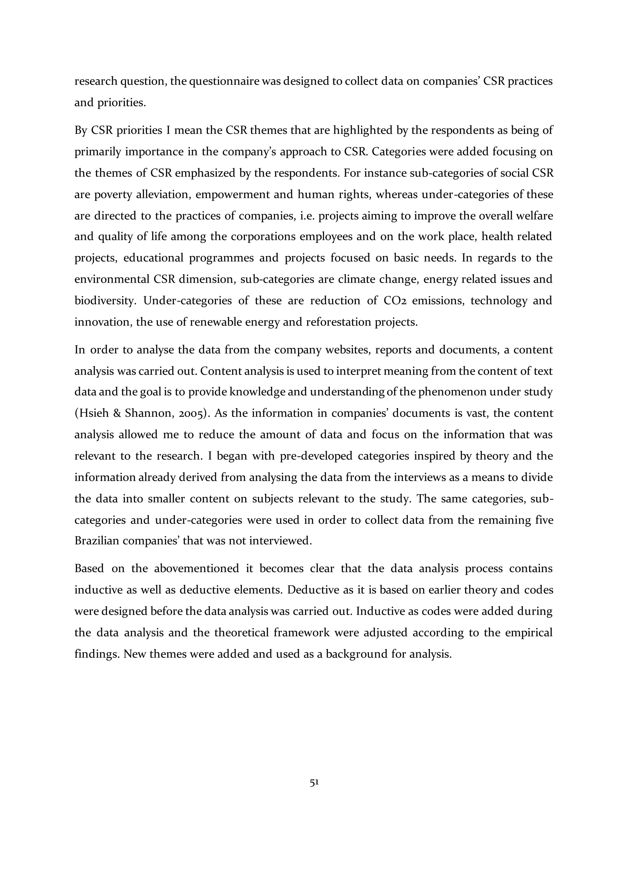 51
research question, the questionnaire was designed to collect data on companies’ CSR practices
and priorities.
By CSR priorities I mean the CSR themes that are highlighted by the respondents as being of
primarily importance in the company’s approach to CSR. Categories were added focusing on
the themes of CSR emphasized by the respondents. For instance sub-categories of social CSR
are poverty alleviation, empowerment and human rights, whereas under-categories of these
are directed to the practices of companies, i.e. projects aiming to improve the overall welfare
and quality of life among the corporations employees and on the work place, health related
projects, educational programmes and projects focused on basic needs. In regards to the
environmental CSR dimension, sub-categories are climate change, energy related issues and
biodiversity. Under-categories of these are reduction of CO2 emissions, technology and
innovation, the use of renewable energy and reforestation projects.
In order to analyse the data from the company websites, reports and documents, a content
analysis was carried out. Content analysis is used to interpret meaning from the content of text
data and the goal is to provide knowledge and understanding of the phenomenon under study
(Hsieh & Shannon, 2005). As the information in companies’ documents is vast, the content
analysis allowed me to reduce the amount of data and focus on the information that was
relevant to the research. I began with pre-developed categories inspired by theory and the
information already derived from analysing the data from the interviews as a means to divide
the data into smaller content on subjects relevant to the study. The same categories, sub-
categories and under-categories were used in order to collect data from the remaining five
Brazilian companies’ that was not interviewed.
Based on the abovementioned it becomes clear that the data analysis process contains
inductive as well as deductive elements. Deductive as it is based on earlier theory and codes
were designed before the data analysis was carried out. Inductive as codes were added during
the data analysis and the theoretical framework were adjusted according to the empirical
findings. New themes were added and used as a background for analysis.
 
