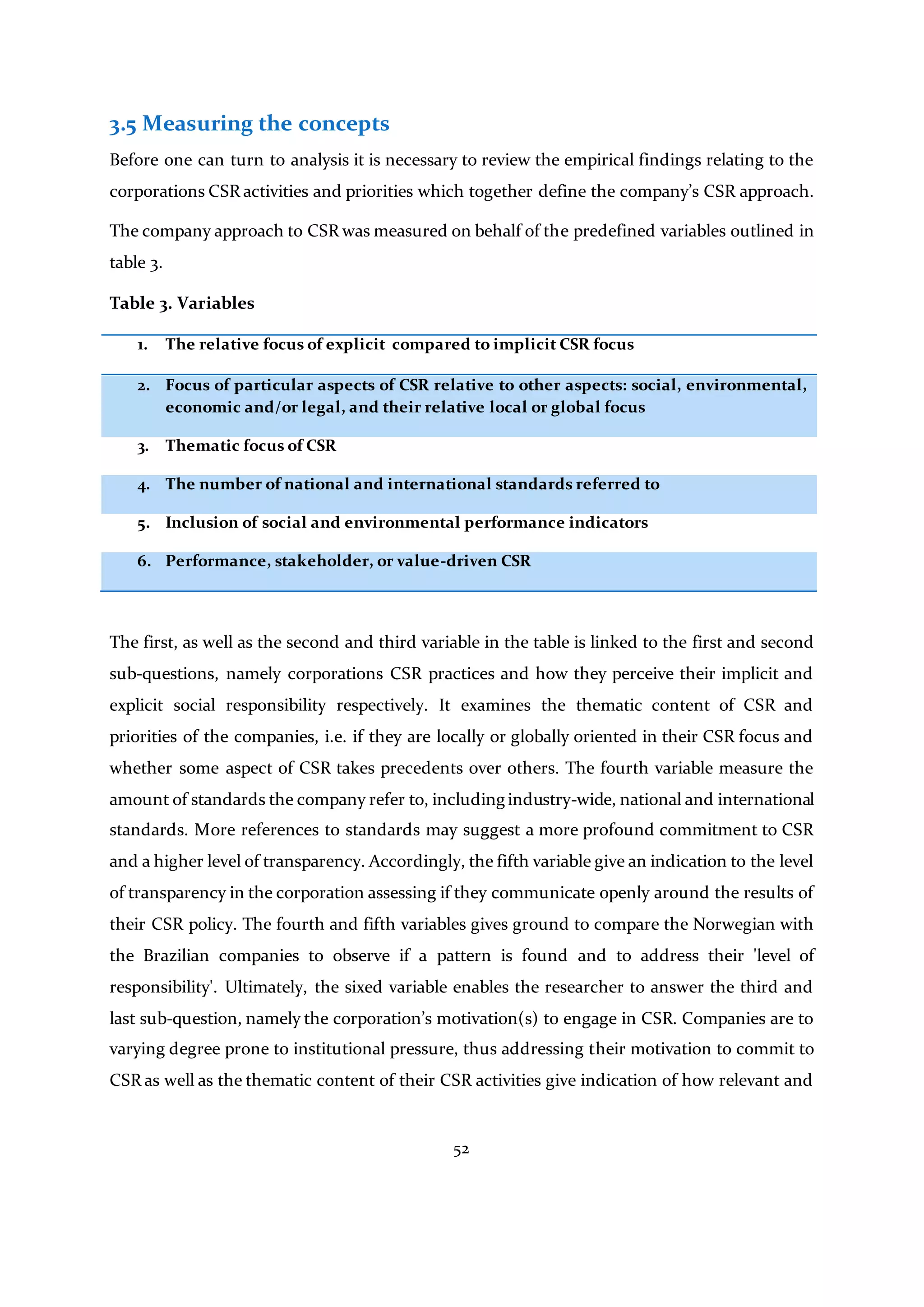 52
3.5 Measuring the concepts
Before one can turn to analysis it is necessary to review the empirical findings relating to the
corporations CSR activities and priorities which together define the company’s CSR approach.
The company approach to CSR was measured on behalf of the predefined variables outlined in
table 3.
Table 3. Variables
1. The relative focus of explicit compared to implicit CSR focus
2. Focus of particular aspects of CSR relative to other aspects: social, environmental,
ec0nomic and/or legal, and their relative local or global focus
3. Thematic focus of CSR
4. The number of national and international standards referred to
5. Inclusion of social and environmental performance indicators
6. Performance, stakeholder, or value-driven CSR
The first, as well as the second and third variable in the table is linked to the first and second
sub-questions, namely corporations CSR practices and how they perceive their implicit and
explicit social responsibility respectively. It examines the thematic content of CSR and
priorities of the companies, i.e. if they are locally or globally oriented in their CSR focus and
whether some aspect of CSR takes precedents over others. The fourth variable measure the
amount of standards the company refer to, including industry-wide, national and international
standards. More references to standards may suggest a more profound commitment to CSR
and a higher level of transparency. Accordingly, the fifth variable give an indication to the level
of transparency in the corporation assessing if they communicate openly around the results of
their CSR policy. The fourth and fifth variables gives ground to compare the Norwegian with
the Brazilian companies to observe if a pattern is found and to address their 'level of
responsibility'. Ultimately, the sixed variable enables the researcher to answer the third and
last sub-question, namely the corporation’s motivation(s) to engage in CSR. Companies are to
varying degree prone to institutional pressure, thus addressing their motivation to commit to
CSR as well as the thematic content of their CSR activities give indication of how relevant and
 