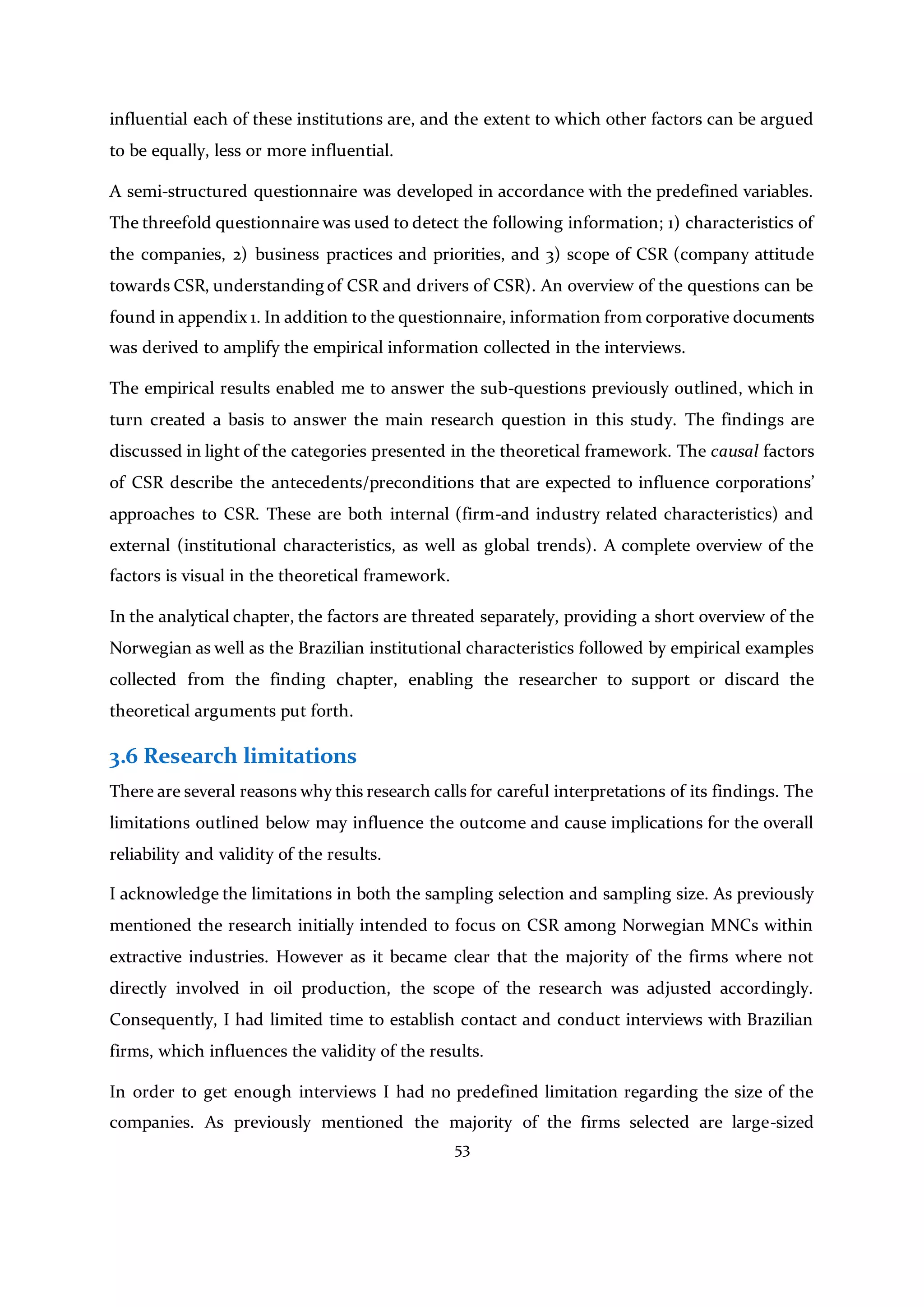 53
influential each of these institutions are, and the extent to which other factors can be argued
to be equally, less or more influential.
A semi-structured questionnaire was developed in accordance with the predefined variables.
The threefold questionnaire was used to detect the following information; 1) characteristics of
the companies, 2) business practices and priorities, and 3) scope of CSR (company attitude
towards CSR, understanding of CSR and drivers of CSR). An overview of the questions can be
found in appendix 1. In addition to the questionnaire, information from corporative documents
was derived to amplify the empirical information collected in the interviews.
The empirical results enabled me to answer the sub-questions previously outlined, which in
turn created a basis to answer the main research question in this study. The findings are
discussed in light of the categories presented in the theoretical framework. The causal factors
of CSR describe the antecedents/preconditions that are expected to influence corporations’
approaches to CSR. These are both internal (firm-and industry related characteristics) and
external (institutional characteristics, as well as global trends). A complete overview of the
factors is visual in the theoretical framework.
In the analytical chapter, the factors are threated separately, providing a short overview of the
Norwegian as well as the Brazilian institutional characteristics followed by empirical examples
collected from the finding chapter, enabling the researcher to support or discard the
theoretical arguments put forth.
3.6 Research limitations
There are several reasons why this research calls for careful interpretations of its findings. The
limitations outlined below may influence the outcome and cause implications for the overall
reliability and validity of the results.
I acknowledge the limitations in both the sampling selection and sampling size. As previously
mentioned the research initially intended to focus on CSR among Norwegian MNCs within
extractive industries. However as it became clear that the majority of the firms where not
directly involved in oil production, the scope of the research was adjusted accordingly.
Consequently, I had limited time to establish contact and conduct interviews with Brazilian
firms, which influences the validity of the results.
In order to get enough interviews I had no predefined limitation regarding the size of the
companies. As previously mentioned the majority of the firms selected are large-sized
 