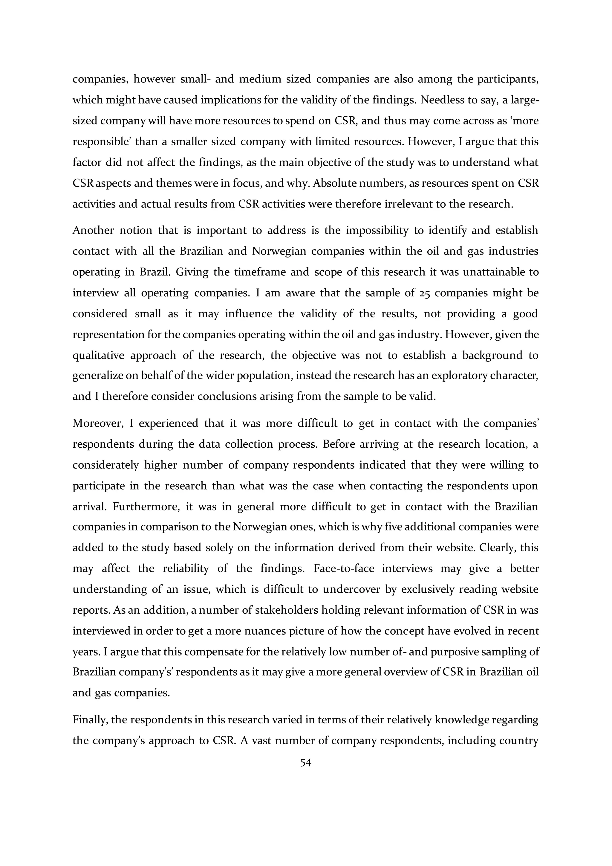54
companies, however small- and medium sized companies are also among the participants,
which might have caused implications for the validity of the findings. Needless to say, a large-
sized company will have more resources to spend on CSR, and thus may come across as ‘more
responsible’ than a smaller sized company with limited resources. However, I argue that this
factor did not affect the findings, as the main objective of the study was to understand what
CSR aspects and themes were in focus, and why. Absolute numbers, as resources spent on CSR
activities and actual results from CSR activities were therefore irrelevant to the research.
Another notion that is important to address is the impossibility to identify and establish
contact with all the Brazilian and Norwegian companies within the oil and gas industries
operating in Brazil. Giving the timeframe and scope of this research it was unattainable to
interview all operating companies. I am aware that the sample of 25 companies might be
considered small as it may influence the validity of the results, not providing a good
representation for the companies operating within the oil and gas industry. However, given the
qualitative approach of the research, the objective was not to establish a background to
generalize on behalf of the wider population, instead the research has an exploratory character,
and I therefore consider conclusions arising from the sample to be valid.
Moreover, I experienced that it was more difficult to get in contact with the companies’
respondents during the data collection process. Before arriving at the research location, a
considerately higher number of company respondents indicated that they were willing to
participate in the research than what was the case when contacting the respondents upon
arrival. Furthermore, it was in general more difficult to get in contact with the Brazilian
companies in comparison to the Norwegian ones, which is why five additional companies were
added to the study based solely on the information derived from their website. Clearly, this
may affect the reliability of the findings. Face-to-face interviews may give a better
understanding of an issue, which is difficult to undercover by exclusively reading website
reports. As an addition, a number of stakeholders holding relevant information of CSR in was
interviewed in order to get a more nuances picture of how the concept have evolved in recent
years. I argue that this compensate for the relatively low number of- and purposive sampling of
Brazilian company’s’ respondents as it may give a more general overview of CSR in Brazilian oil
and gas companies.
Finally, the respondents in this research varied in terms of their relatively knowledge regarding
the company’s approach to CSR. A vast number of company respondents, including country
 