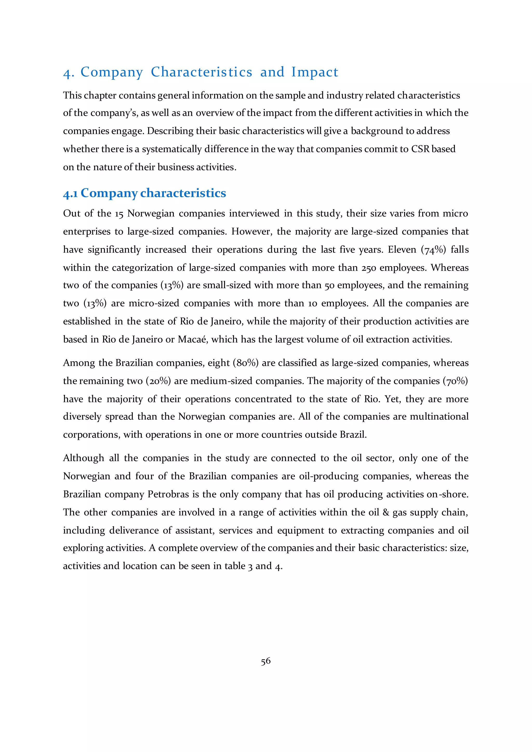 56
4. Company Characteristics and Impact
This chapter contains general information on the sample and industry related characteristics
of the company’s, as well as an overview of the impact from the different activities in which the
companies engage. Describing their basic characteristics will give a background to address
whether there is a systematically difference in the way that companies commit to CSR based
on the nature of their business activities.
4.1 Company characteristics
Out of the 15 Norwegian companies interviewed in this study, their size varies from micro
enterprises to large-sized companies. However, the majority are large-sized companies that
have significantly increased their operations during the last five years. Eleven (74%) falls
within the categorization of large-sized companies with more than 250 employees. Whereas
two of the companies (13%) are small-sized with more than 50 employees, and the remaining
two (13%) are micro-sized companies with more than 10 employees. All the companies are
established in the state of Rio de Janeiro, while the majority of their production activities are
based in Rio de Janeiro or Macaé, which has the largest volume of oil extraction activities.
Among the Brazilian companies, eight (80%) are classified as large-sized companies, whereas
the remaining two (20%) are medium-sized companies. The majority of the companies (70%)
have the majority of their operations concentrated to the state of Rio. Yet, they are more
diversely spread than the Norwegian companies are. All of the companies are multinational
corporations, with operations in one or more countries outside Brazil.
Although all the companies in the study are connected to the oil sector, only one of the
Norwegian and four of the Brazilian companies are oil-producing companies, whereas the
Brazilian company Petrobras is the only company that has oil producing activities on-shore.
The other companies are involved in a range of activities within the oil & gas supply chain,
including deliverance of assistant, services and equipment to extracting companies and oil
exploring activities. A complete overview of the companies and their basic characteristics: size,
activities and location can be seen in table 3 and 4.
 