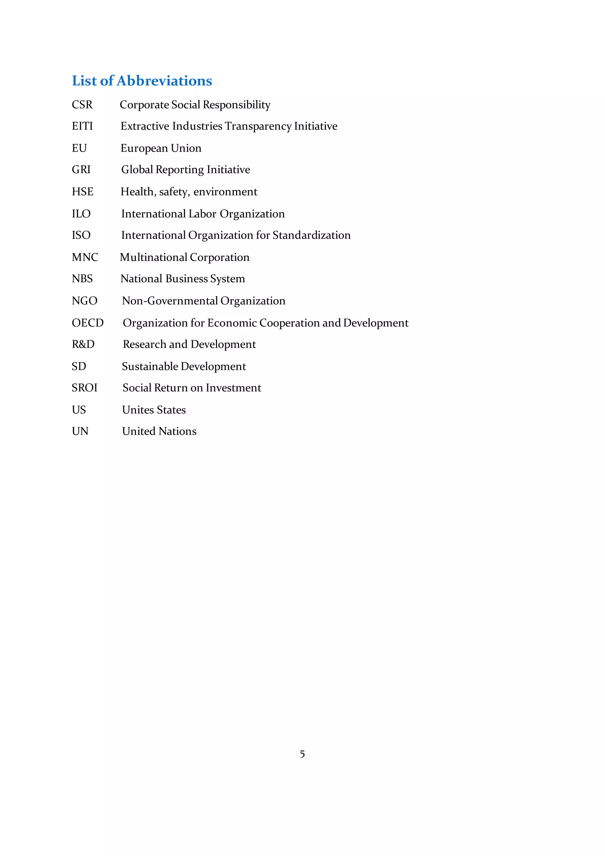 5
List of Abbreviations
CSR Corporate Social Responsibility
EITI Extractive Industries Transparency Initiative
EU European Union
GRI Global Reporting Initiative
HSE Health, safety, environment
ILO International Labor Organization
ISO International Organization for Standardization
MNC Multinational Corporation
NBS National Business System
NGO Non-Governmental Organization
OECD Organization for Economic Cooperation and Development
R&D Research and Development
SD Sustainable Development
SROI Social Return on Investment
US Unites States
UN United Nations
 