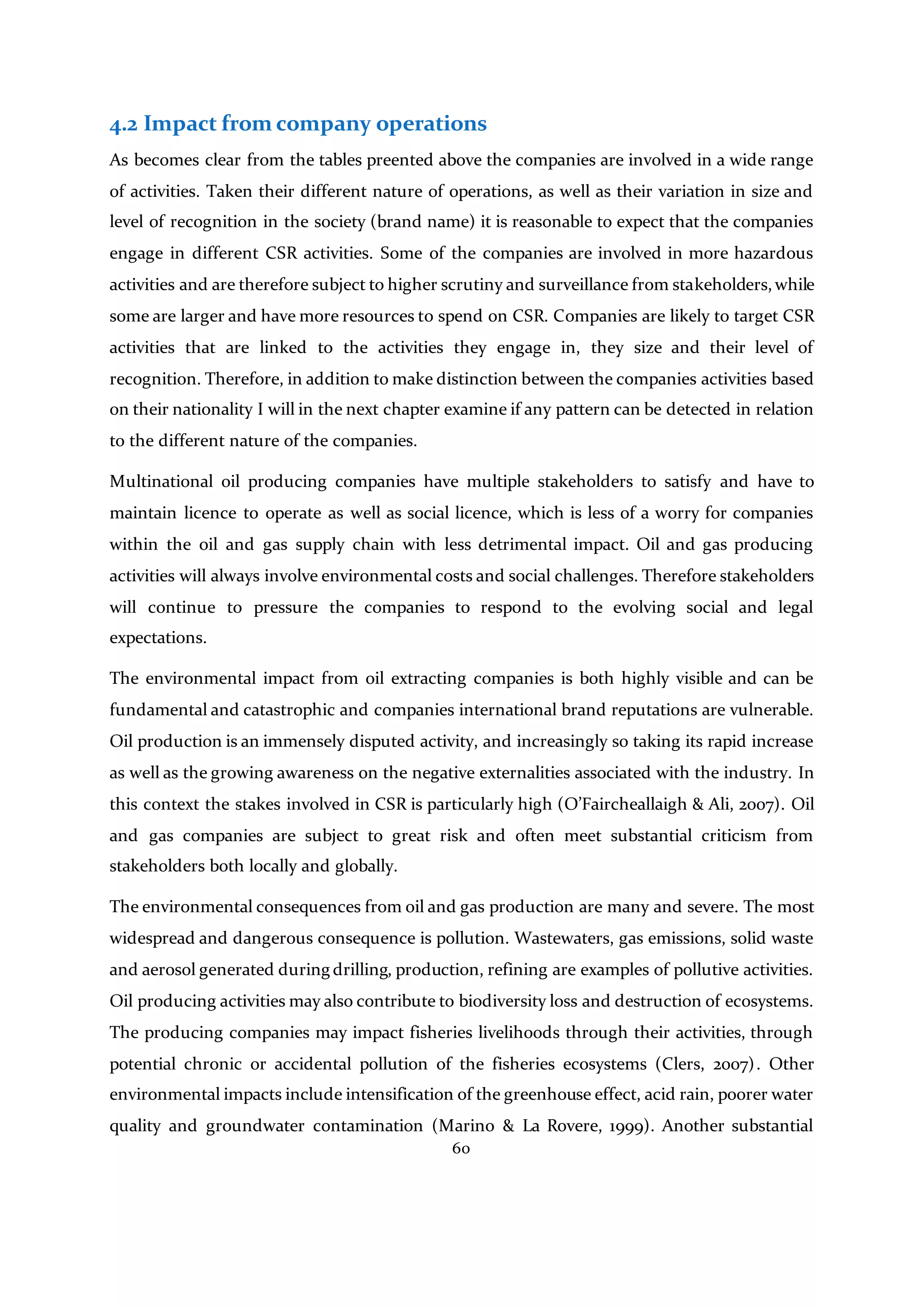 60
4.2 Impact from company operations
As becomes clear from the tables preented above the companies are involved in a wide range
of activities. Taken their different nature of operations, as well as their variation in size and
level of recognition in the society (brand name) it is reasonable to expect that the companies
engage in different CSR activities. Some of the companies are involved in more hazardous
activities and are therefore subject to higher scrutiny and surveillance from stakeholders, while
some are larger and have more resources to spend on CSR. Companies are likely to target CSR
activities that are linked to the activities they engage in, they size and their level of
recognition. Therefore, in addition to make distinction between the companies activities based
on their nationality I will in the next chapter examine if any pattern can be detected in relation
to the different nature of the companies.
Multinational oil producing companies have multiple stakeholders to satisfy and have to
maintain licence to operate as well as social licence, which is less of a worry for companies
within the oil and gas supply chain with less detrimental impact. Oil and gas producing
activities will always involve environmental costs and social challenges. Therefore stakeholders
will continue to pressure the companies to respond to the evolving social and legal
expectations.
The environmental impact from oil extracting companies is both highly visible and can be
fundamental and catastrophic and companies international brand reputations are vulnerable.
Oil production is an immensely disputed activity, and increasingly so taking its rapid increase
as well as the growing awareness on the negative externalities associated with the industry. In
this context the stakes involved in CSR is particularly high (O’Faircheallaigh & Ali, 2007). Oil
and gas companies are subject to great risk and often meet substantial criticism from
stakeholders both locally and globally.
The environmental consequences from oil and gas production are many and severe. The most
widespread and dangerous consequence is pollution. Wastewaters, gas emissions, solid waste
and aerosol generated during drilling, production, refining are examples of pollutive activities.
Oil producing activities may also contribute to biodiversity loss and destruction of ecosystems.
The producing companies may impact fisheries livelihoods through their activities, through
potential chronic or accidental pollution of the fisheries ecosystems (Clers, 2007). Other
environmental impacts include intensification of the greenhouse effect, acid rain, poorer water
quality and groundwater contamination (Marino & La Rovere, 1999). Another substantial
 