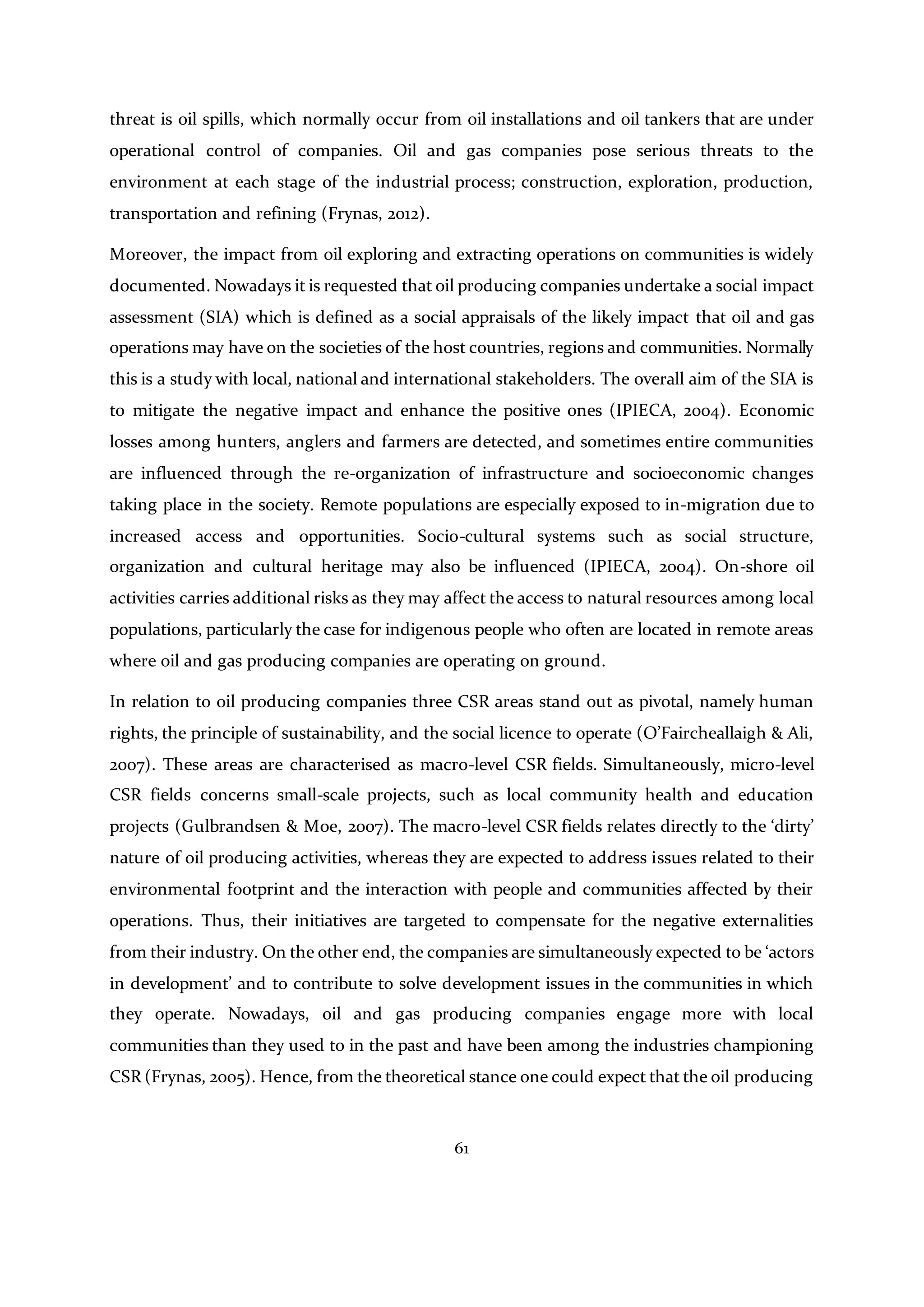 61
threat is oil spills, which normally occur from oil installations and oil tankers that are under
operational control of companies. Oil and gas companies pose serious threats to the
environment at each stage of the industrial process; construction, exploration, production,
transportation and refining (Frynas, 2012).
Moreover, the impact from oil exploring and extracting operations on communities is widely
documented. Nowadays it is requested that oil producing companies undertake a social impact
assessment (SIA) which is defined as a social appraisals of the likely impact that oil and gas
operations may have on the societies of the host countries, regions and communities. Normally
this is a study with local, national and international stakeholders. The overall aim of the SIA is
to mitigate the negative impact and enhance the positive ones (IPIECA, 2004). Economic
losses among hunters, anglers and farmers are detected, and sometimes entire communities
are influenced through the re-organization of infrastructure and socioeconomic changes
taking place in the society. Remote populations are especially exposed to in-migration due to
increased access and opportunities. Socio-cultural systems such as social structure,
organization and cultural heritage may also be influenced (IPIECA, 2004). On-shore oil
activities carries additional risks as they may affect the access to natural resources among local
populations, particularly the case for indigenous people who often are located in remote areas
where oil and gas producing companies are operating on ground.
In relation to oil producing companies three CSR areas stand out as pivotal, namely human
rights, the principle of sustainability, and the social licence to operate (O’Faircheallaigh & Ali,
2007). These areas are characterised as macro-level CSR fields. Simultaneously, micro-level
CSR fields concerns small-scale projects, such as local community health and education
projects (Gulbrandsen & Moe, 2007). The macro-level CSR fields relates directly to the ‘dirty’
nature of oil producing activities, whereas they are expected to address issues related to their
environmental footprint and the interaction with people and communities affected by their
operations. Thus, their initiatives are targeted to compensate for the negative externalities
from their industry. On the other end, the companies are simultaneously expected to be ‘actors
in development’ and to contribute to solve development issues in the communities in which
they operate. Nowadays, oil and gas producing companies engage more with local
communities than they used to in the past and have been among the industries championing
CSR (Frynas, 2005). Hence, from the theoretical stance one could expect that the oil producing
 