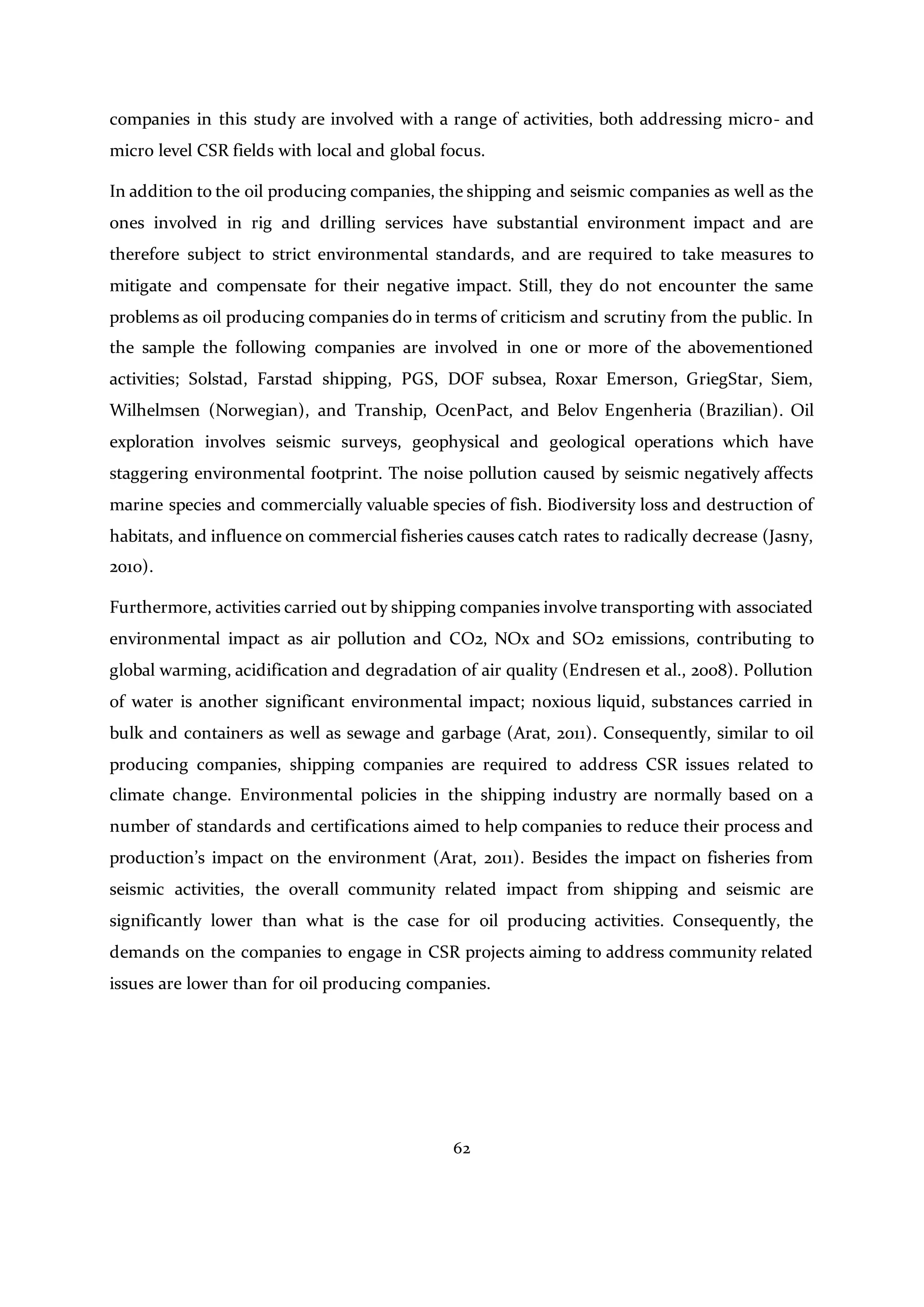 62
companies in this study are involved with a range of activities, both addressing micro- and
micro level CSR fields with local and global focus.
In addition to the oil producing companies, the shipping and seismic companies as well as the
ones involved in rig and drilling services have substantial environment impact and are
therefore subject to strict environmental standards, and are required to take measures to
mitigate and compensate for their negative impact. Still, they do not encounter the same
problems as oil producing companies do in terms of criticism and scrutiny from the public. In
the sample the following companies are involved in one or more of the abovementioned
activities; Solstad, Farstad shipping, PGS, DOF subsea, Roxar Emerson, GriegStar, Siem,
Wilhelmsen (Norwegian), and Tranship, OcenPact, and Belov Engenheria (Brazilian). Oil
exploration involves seismic surveys, geophysical and geological operations which have
staggering environmental footprint. The noise pollution caused by seismic negatively affects
marine species and commercially valuable species of fish. Biodiversity loss and destruction of
habitats, and influence on commercial fisheries causes catch rates to radically decrease (Jasny,
2010).
Furthermore, activities carried out by shipping companies involve transporting with associated
environmental impact as air pollution and CO2, NOx and SO2 emissions, contributing to
global warming, acidification and degradation of air quality (Endresen et al., 2008). Pollution
of water is another significant environmental impact; noxious liquid, substances carried in
bulk and containers as well as sewage and garbage (Arat, 2011). Consequently, similar to oil
producing companies, shipping companies are required to address CSR issues related to
climate change. Environmental policies in the shipping industry are normally based on a
number of standards and certifications aimed to help companies to reduce their process and
production’s impact on the environment (Arat, 2011). Besides the impact on fisheries from
seismic activities, the overall community related impact from shipping and seismic are
significantly lower than what is the case for oil producing activities. Consequently, the
demands on the companies to engage in CSR projects aiming to address community related
issues are lower than for oil producing companies.
 