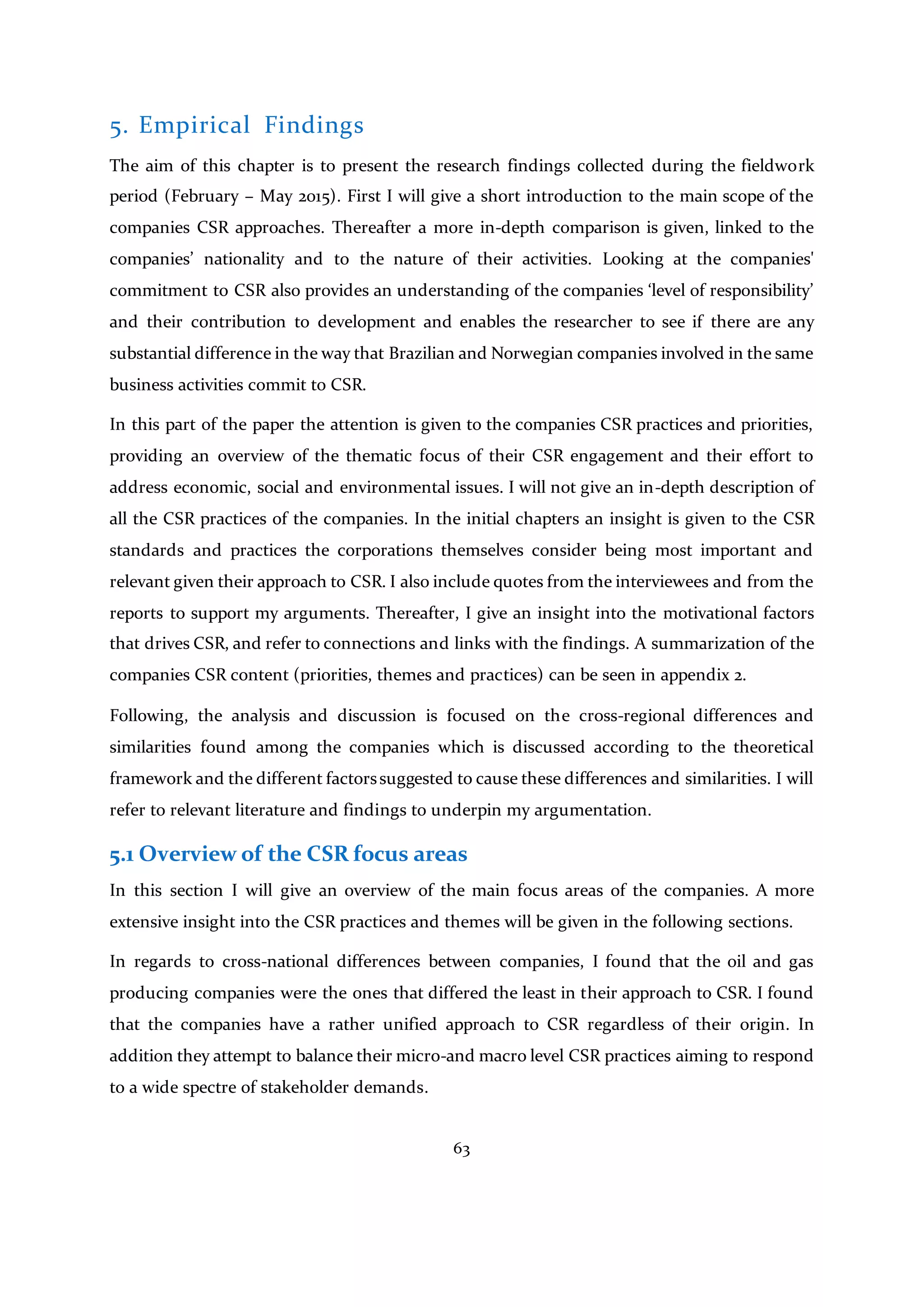 63
5. Empirical Findings
The aim of this chapter is to present the research findings collected during the fieldwork
period (February – May 2015). First I will give a short introduction to the main scope of the
companies CSR approaches. Thereafter a more in-depth comparison is given, linked to the
companies’ nationality and to the nature of their activities. Looking at the companies'
commitment to CSR also provides an understanding of the companies ‘level of responsibility’
and their contribution to development and enables the researcher to see if there are any
substantial difference in the way that Brazilian and Norwegian companies involved in the same
business activities commit to CSR.
In this part of the paper the attention is given to the companies CSR practices and priorities,
providing an overview of the thematic focus of their CSR engagement and their effort to
address economic, social and environmental issues. I will not give an in-depth description of
all the CSR practices of the companies. In the initial chapters an insight is given to the CSR
standards and practices the corporations themselves consider being most important and
relevant given their approach to CSR. I also include quotes from the interviewees and from the
reports to support my arguments. Thereafter, I give an insight into the motivational factors
that drives CSR, and refer to connections and links with the findings. A summarization of the
companies CSR content (priorities, themes and practices) can be seen in appendix 2.
Following, the analysis and discussion is focused on the cross-regional differences and
similarities found among the companies which is discussed according to the theoretical
framework and the different factorssuggested to cause these differences and similarities. I will
refer to relevant literature and findings to underpin my argumentation.
5.1 Overview of the CSR focus areas
In this section I will give an overview of the main focus areas of the companies. A more
extensive insight into the CSR practices and themes will be given in the following sections.
In regards to cross-national differences between companies, I found that the oil and gas
producing companies were the ones that differed the least in their approach to CSR. I found
that the companies have a rather unified approach to CSR regardless of their origin. In
addition they attempt to balance their micro-and macro level CSR practices aiming to respond
to a wide spectre of stakeholder demands.
 
