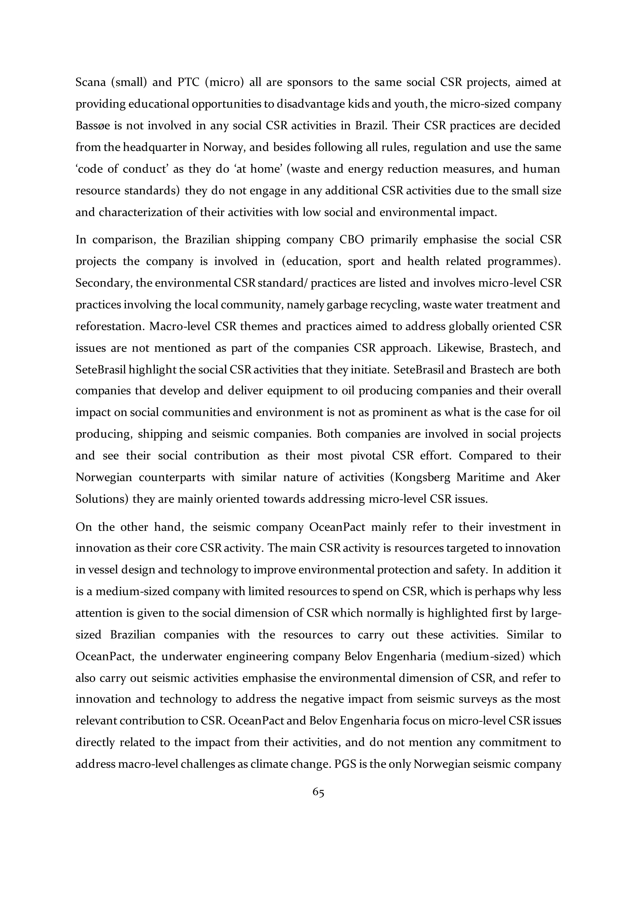 65
Scana (small) and PTC (micro) all are sponsors to the same social CSR projects, aimed at
providing educational opportunities to disadvantage kids and youth,the micro-sized company
Bassøe is not involved in any social CSR activities in Brazil. Their CSR practices are decided
from the headquarter in Norway, and besides following all rules, regulation and use the same
‘code of conduct’ as they do ‘at home’ (waste and energy reduction measures, and human
resource standards) they do not engage in any additional CSR activities due to the small size
and characterization of their activities with low social and environmental impact.
In comparison, the Brazilian shipping company CBO primarily emphasise the social CSR
projects the company is involved in (education, sport and health related programmes).
Secondary, the environmental CSR standard/ practices are listed and involves micro-level CSR
practices involving the local community, namely garbage recycling, waste water treatment and
reforestation. Macro-level CSR themes and practices aimed to address globally oriented CSR
issues are not mentioned as part of the companies CSR approach. Likewise, Brastech, and
SeteBrasil highlight the social CSR activities that they initiate. SeteBrasil and Brastech are both
companies that develop and deliver equipment to oil producing companies and their overall
impact on social communities and environment is not as prominent as what is the case for oil
producing, shipping and seismic companies. Both companies are involved in social projects
and see their social contribution as their most pivotal CSR effort. Compared to their
Norwegian counterparts with similar nature of activities (Kongsberg Maritime and Aker
Solutions) they are mainly oriented towards addressing micro-level CSR issues.
On the other hand, the seismic company OceanPact mainly refer to their investment in
innovation as their core CSR activity. The main CSR activity is resources targeted to innovation
in vessel design and technology to improve environmental protection and safety. In addition it
is a medium-sized company with limited resources to spend on CSR, which is perhaps why less
attention is given to the social dimension of CSR which normally is highlighted first by large-
sized Brazilian companies with the resources to carry out these activities. Similar to
OceanPact, the underwater engineering company Belov Engenharia (medium-sized) which
also carry out seismic activities emphasise the environmental dimension of CSR, and refer to
innovation and technology to address the negative impact from seismic surveys as the most
relevant contribution to CSR. OceanPact and Belov Engenharia focus on micro-level CSR issues
directly related to the impact from their activities, and do not mention any commitment to
address macro-level challenges as climate change. PGS is the only Norwegian seismic company
 