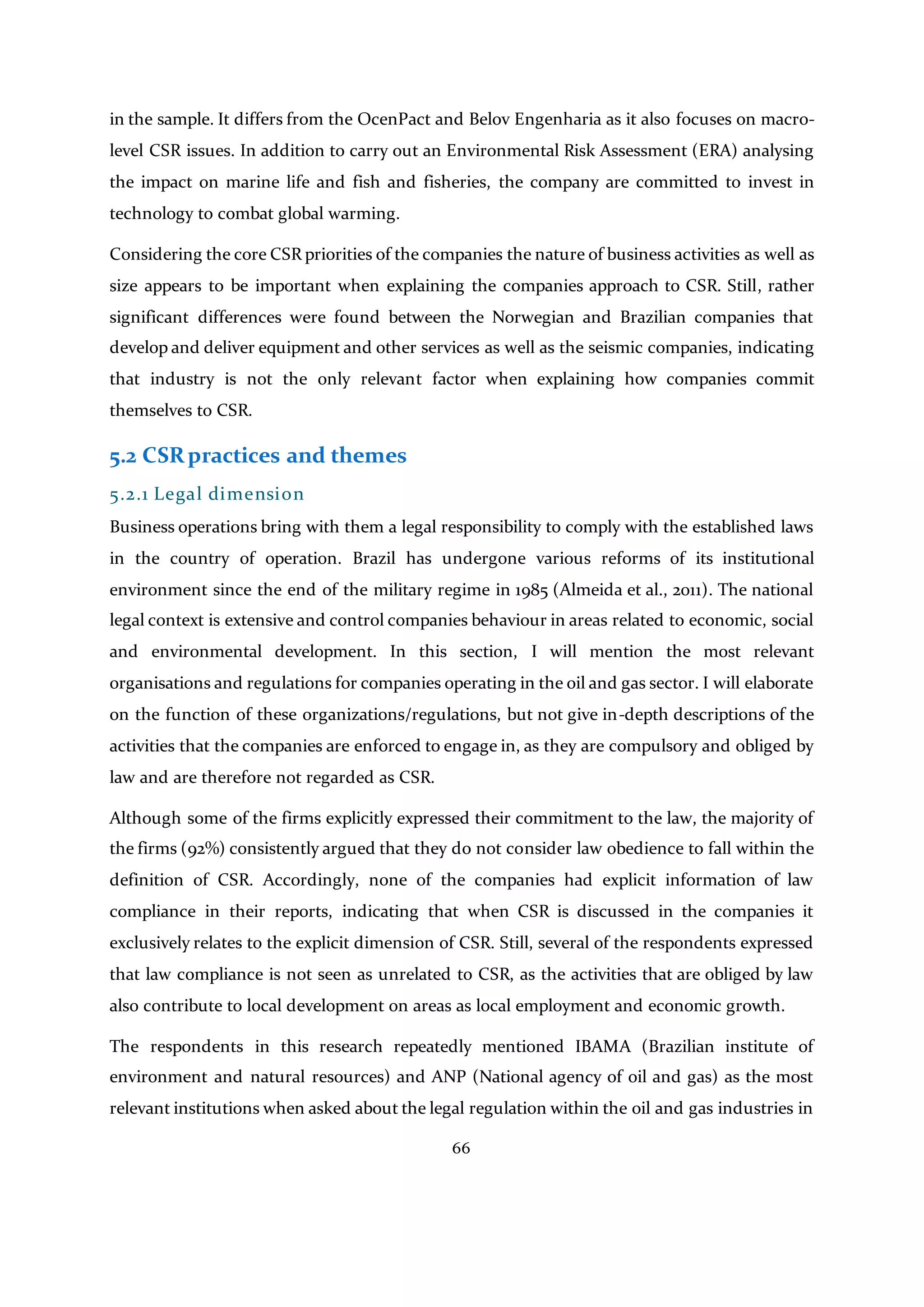 66
in the sample. It differs from the OcenPact and Belov Engenharia as it also focuses on macro-
level CSR issues. In addition to carry out an Environmental Risk Assessment (ERA) analysing
the impact on marine life and fish and fisheries, the company are committed to invest in
technology to combat global warming.
Considering the core CSR priorities of the companies the nature of business activities as well as
size appears to be important when explaining the companies approach to CSR. Still, rather
significant differences were found between the Norwegian and Brazilian companies that
develop and deliver equipment and other services as well as the seismic companies, indicating
that industry is not the only relevant factor when explaining how companies commit
themselves to CSR.
5.2 CSRpractices and themes
5.2.1 Legal dimension
Business operations bring with them a legal responsibility to comply with the established laws
in the country of operation. Brazil has undergone various reforms of its institutional
environment since the end of the military regime in 1985 (Almeida et al., 2011). The national
legal context is extensive and control companies behaviour in areas related to economic, social
and environmental development. In this section, I will mention the most relevant
organisations and regulations for companies operating in the oil and gas sector. I will elaborate
on the function of these organizations/regulations, but not give in-depth descriptions of the
activities that the companies are enforced to engage in, as they are compulsory and obliged by
law and are therefore not regarded as CSR.
Although some of the firms explicitly expressed their commitment to the law, the majority of
the firms (92%) consistently argued that they do not consider law obedience to fall within the
definition of CSR. Accordingly, none of the companies had explicit information of law
compliance in their reports, indicating that when CSR is discussed in the companies it
exclusively relates to the explicit dimension of CSR. Still, several of the respondents expressed
that law compliance is not seen as unrelated to CSR, as the activities that are obliged by law
also contribute to local development on areas as local employment and economic growth.
The respondents in this research repeatedly mentioned IBAMA (Brazilian institute of
environment and natural resources) and ANP (National agency of oil and gas) as the most
relevant institutions when asked about the legal regulation within the oil and gas industries in
 