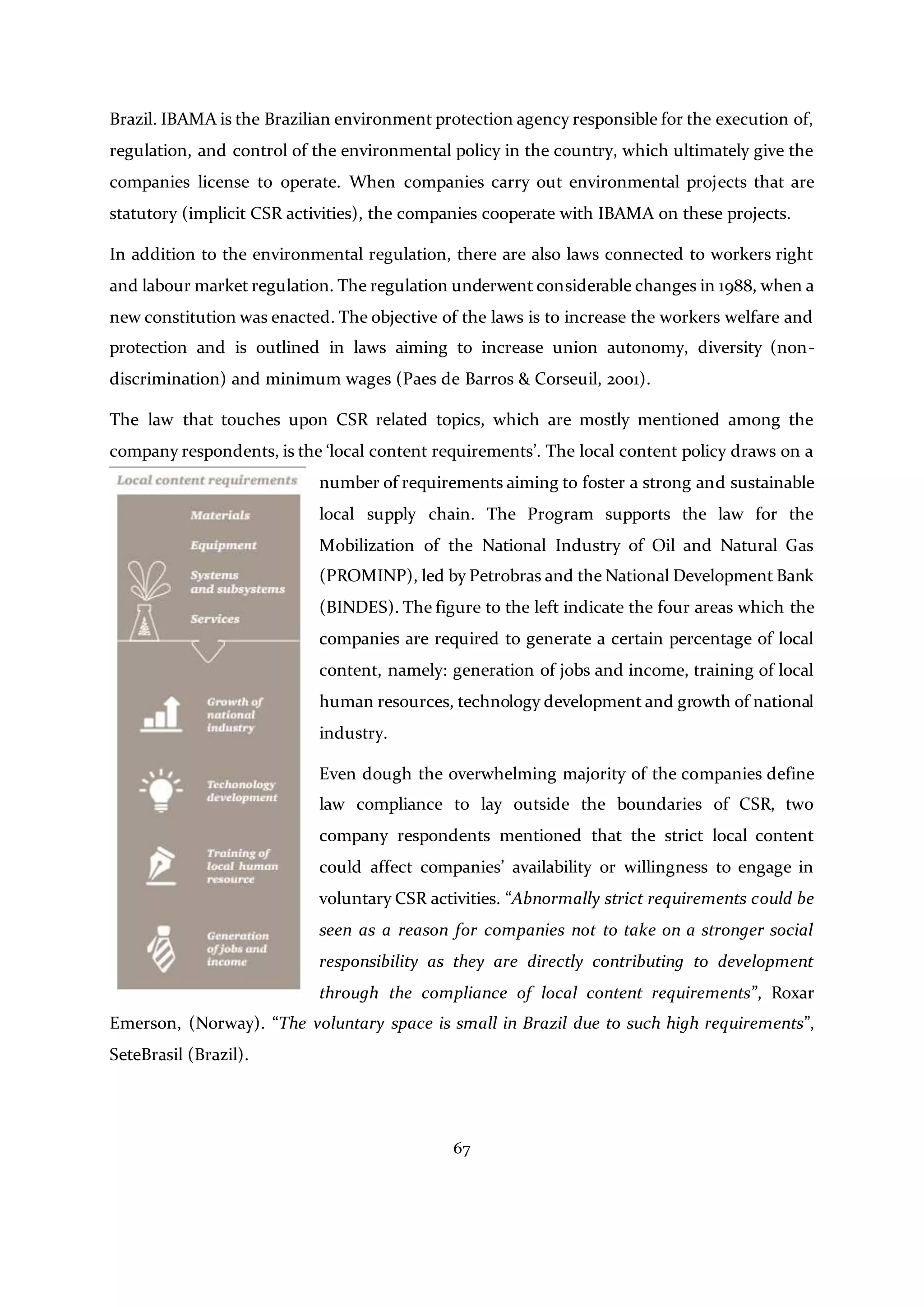 67
Brazil. IBAMA is the Brazilian environment protection agency responsible for the execution of,
regulation, and control of the environmental policy in the country, which ultimately give the
companies license to operate. When companies carry out environmental projects that are
statutory (implicit CSR activities), the companies cooperate with IBAMA on these projects.
In addition to the environmental regulation, there are also laws connected to workers right
and labour market regulation. The regulation underwent considerable changes in 1988, when a
new constitution was enacted. The objective of the laws is to increase the workers welfare and
protection and is outlined in laws aiming to increase union autonomy, diversity (non-
discrimination) and minimum wages (Paes de Barros & Corseuil, 2001).
The law that touches upon CSR related topics, which are mostly mentioned among the
company respondents, is the ‘local content requirements’. The local content policy draws on a
number of requirements aiming to foster a strong and sustainable
local supply chain. The Program supports the law for the
Mobilization of the National Industry of Oil and Natural Gas
(PROMINP), led by Petrobras and the National Development Bank
(BINDES). The figure to the left indicate the four areas which the
companies are required to generate a certain percentage of local
content, namely: generation of jobs and income, training of local
human resources, technology development and growth of national
industry.
Even dough the overwhelming majority of the companies define
law compliance to lay outside the boundaries of CSR, two
company respondents mentioned that the strict local content
could affect companies’ availability or willingness to engage in
voluntary CSR activities. “Abnormally strict requirements could be
seen as a reason for companies not to take on a stronger social
responsibility as they are directly contributing to development
through the compliance of local content requirements”, Roxar
Emerson, (Norway). “The voluntary space is small in Brazil due to such high requirements”,
SeteBrasil (Brazil).
 