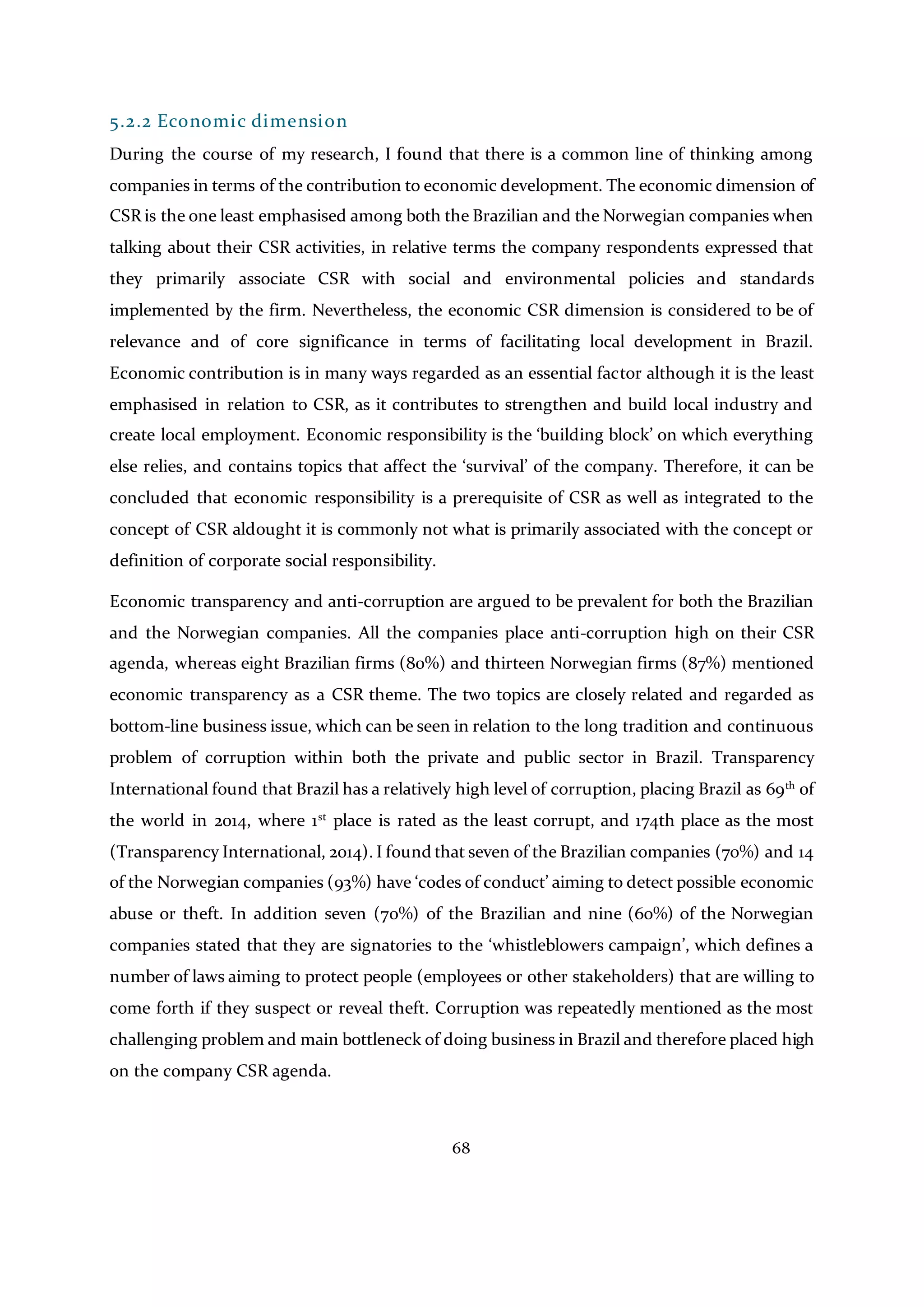 68
5.2.2 Economic dimension
During the course of my research, I found that there is a common line of thinking among
companies in terms of the contribution to economic development. The economic dimension of
CSR is the one least emphasised among both the Brazilian and the Norwegian companies when
talking about their CSR activities, in relative terms the company respondents expressed that
they primarily associate CSR with social and environmental policies and standards
implemented by the firm. Nevertheless, the economic CSR dimension is considered to be of
relevance and of core significance in terms of facilitating local development in Brazil.
Economic contribution is in many ways regarded as an essential factor although it is the least
emphasised in relation to CSR, as it contributes to strengthen and build local industry and
create local employment. Economic responsibility is the ‘building block’ on which everything
else relies, and contains topics that affect the ‘survival’ of the company. Therefore, it can be
concluded that economic responsibility is a prerequisite of CSR as well as integrated to the
concept of CSR aldought it is commonly not what is primarily associated with the concept or
definition of corporate social responsibility.
Economic transparency and anti-corruption are argued to be prevalent for both the Brazilian
and the Norwegian companies. All the companies place anti-corruption high on their CSR
agenda, whereas eight Brazilian firms (80%) and thirteen Norwegian firms (87%) mentioned
economic transparency as a CSR theme. The two topics are closely related and regarded as
bottom-line business issue, which can be seen in relation to the long tradition and continuous
problem of corruption within both the private and public sector in Brazil. Transparency
International found that Brazil has a relatively high level of corruption, placing Brazil as 69th
of
the world in 2014, where 1st
place is rated as the least corrupt, and 174th place as the most
(Transparency International, 2014). I found that seven of the Brazilian companies (70%) and 14
of the Norwegian companies (93%) have ‘codes of conduct’ aiming to detect possible economic
abuse or theft. In addition seven (70%) of the Brazilian and nine (60%) of the Norwegian
companies stated that they are signatories to the ‘whistleblowers campaign’, which defines a
number of laws aiming to protect people (employees or other stakeholders) that are willing to
come forth if they suspect or reveal theft. Corruption was repeatedly mentioned as the most
challenging problem and main bottleneck of doing business in Brazil and therefore placed high
on the company CSR agenda.
 