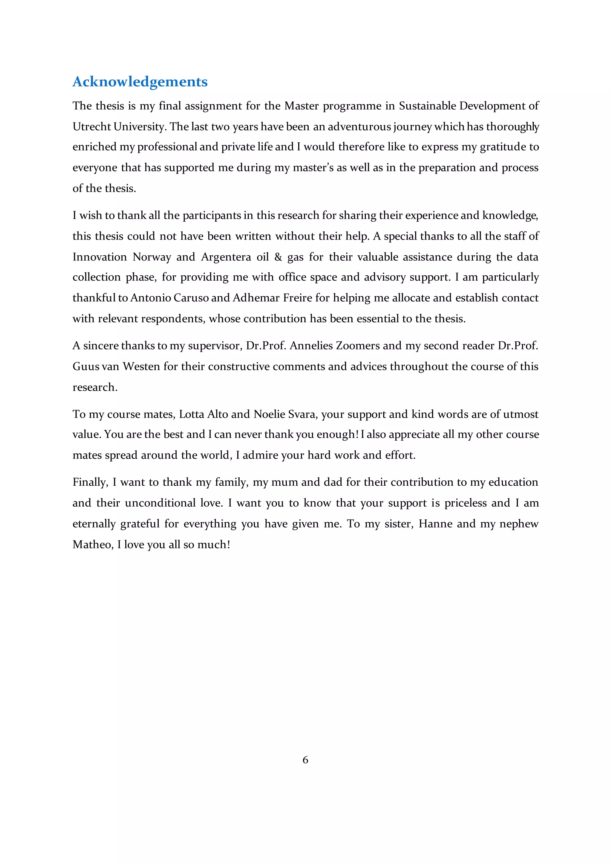 6
Acknowledgements
The thesis is my final assignment for the Master programme in Sustainable Development of
Utrecht University. The last two years have been an adventurous journey which has thoroughly
enriched my professional and private life and I would therefore like to express my gratitude to
everyone that has supported me during my master’s as well as in the preparation and process
of the thesis.
I wish to thank all the participants in this research for sharing their experience and knowledge,
this thesis could not have been written without their help. A special thanks to all the staff of
Innovation Norway and Argentera oil & gas for their valuable assistance during the data
collection phase, for providing me with office space and advisory support. I am particularly
thankful to Antonio Caruso and Adhemar Freire for helping me allocate and establish contact
with relevant respondents, whose contribution has been essential to the thesis.
A sincere thanks to my supervisor, Dr.Prof. Annelies Zoomers and my second reader Dr.Prof.
Guus van Westen for their constructive comments and advices throughout the course of this
research.
To my course mates, Lotta Alto and Noelie Svara, your support and kind words are of utmost
value. You are the best and I can never thank you enough! I also appreciate all my other course
mates spread around the world, I admire your hard work and effort.
Finally, I want to thank my family, my mum and dad for their contribution to my education
and their unconditional love. I want you to know that your support is priceless and I am
eternally grateful for everything you have given me. To my sister, Hanne and my nephew
Matheo, I love you all so much!
 