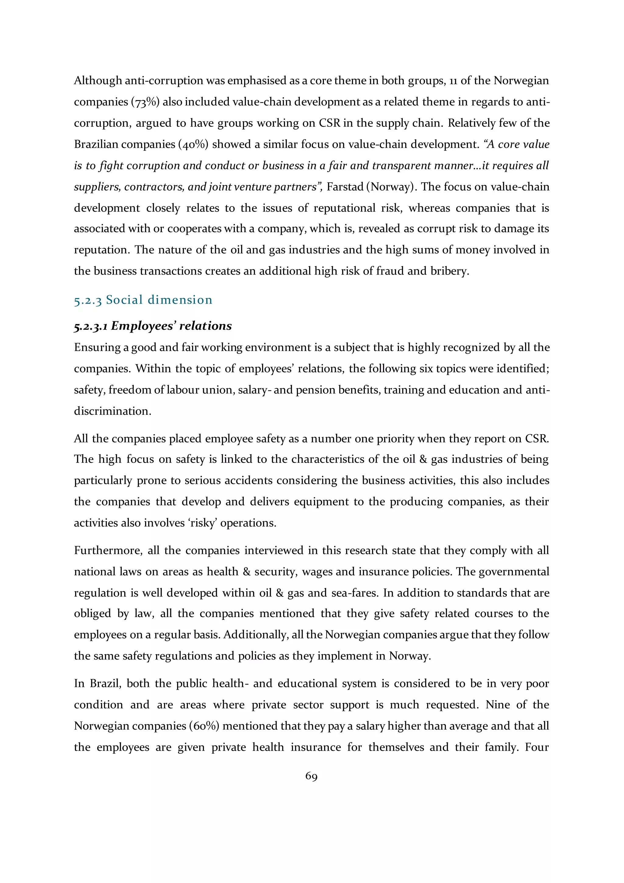 69
Although anti-corruption was emphasised as a core theme in both groups, 11 of the Norwegian
companies (73%) also included value-chain development as a related theme in regards to anti-
corruption, argued to have groups working on CSR in the supply chain. Relatively few of the
Brazilian companies (40%) showed a similar focus on value-chain development. “A core value
is to fight corruption and conduct or business in a fair and transparent manner…it requires all
suppliers, contractors, and joint venture partners”, Farstad (Norway). The focus on value-chain
development closely relates to the issues of reputational risk, whereas companies that is
associated with or cooperates with a company, which is, revealed as corrupt risk to damage its
reputation. The nature of the oil and gas industries and the high sums of money involved in
the business transactions creates an additional high risk of fraud and bribery.
5.2.3 Social dimension
5.2.3.1 Employees’ relations
Ensuring a good and fair working environment is a subject that is highly recognized by all the
companies. Within the topic of employees’ relations, the following six topics were identified;
safety, freedom of labour union, salary- and pension benefits, training and education and anti-
discrimination.
All the companies placed employee safety as a number one priority when they report on CSR.
The high focus on safety is linked to the characteristics of the oil & gas industries of being
particularly prone to serious accidents considering the business activities, this also includes
the companies that develop and delivers equipment to the producing companies, as their
activities also involves ‘risky’ operations.
Furthermore, all the companies interviewed in this research state that they comply with all
national laws on areas as health & security, wages and insurance policies. The governmental
regulation is well developed within oil & gas and sea-fares. In addition to standards that are
obliged by law, all the companies mentioned that they give safety related courses to the
employees on a regular basis. Additionally, all the Norwegian companies argue that they follow
the same safety regulations and policies as they implement in Norway.
In Brazil, both the public health- and educational system is considered to be in very poor
condition and are areas where private sector support is much requested. Nine of the
Norwegian companies (60%) mentioned that they pay a salary higher than average and that all
the employees are given private health insurance for themselves and their family. Four
 