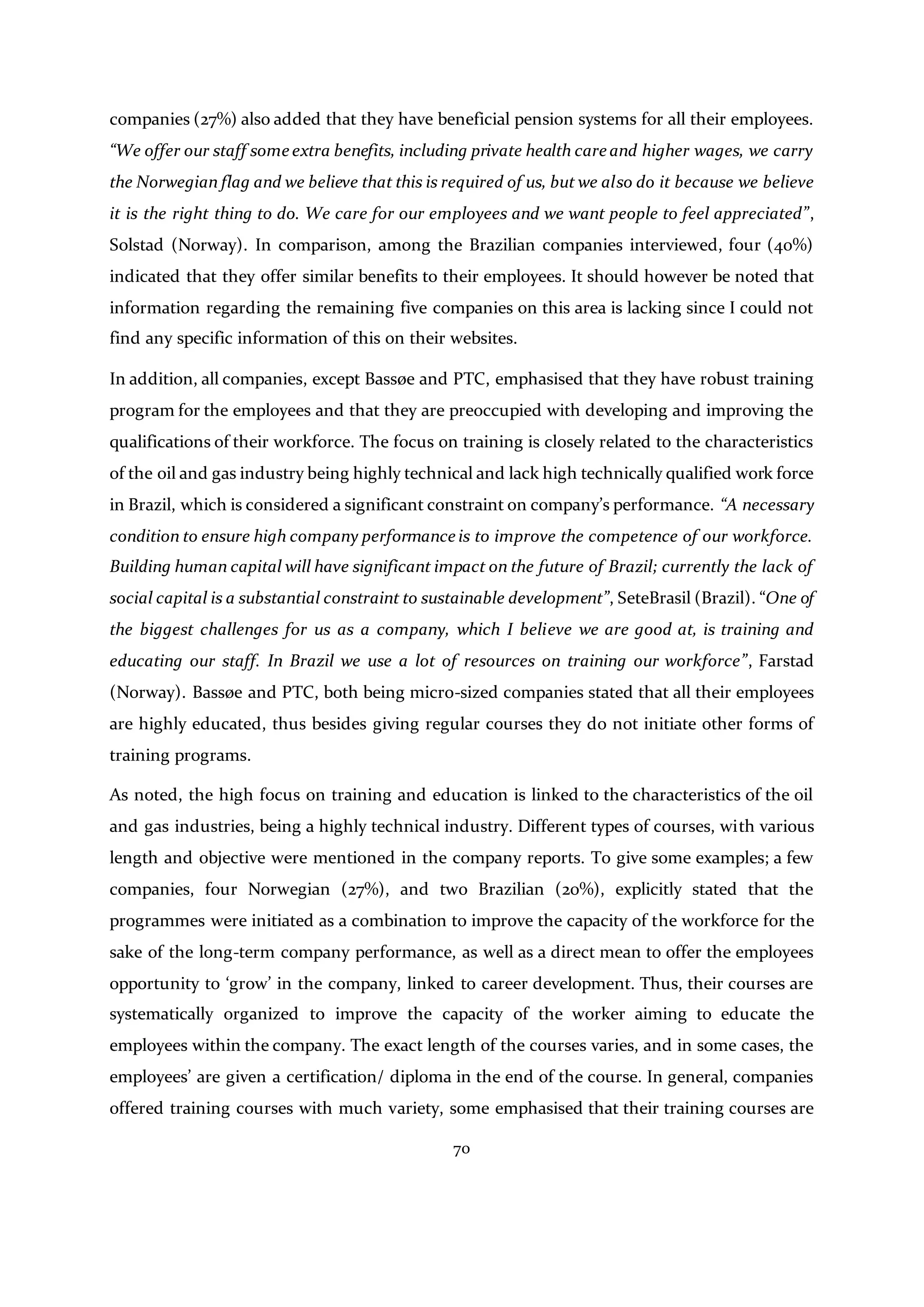 70
companies (27%) also added that they have beneficial pension systems for all their employees.
“We offer our staff some extra benefits, including private health care and higher wages, we carry
the Norwegian flag and we believe that this is required of us, but we also do it because we believe
it is the right thing to do. We care for our employees and we want people to feel appreciated”,
Solstad (Norway). In comparison, among the Brazilian companies interviewed, four (40%)
indicated that they offer similar benefits to their employees. It should however be noted that
information regarding the remaining five companies on this area is lacking since I could not
find any specific information of this on their websites.
In addition, all companies, except Bassøe and PTC, emphasised that they have robust training
program for the employees and that they are preoccupied with developing and improving the
qualifications of their workforce. The focus on training is closely related to the characteristics
of the oil and gas industry being highly technical and lack high technically qualified work force
in Brazil, which is considered a significant constraint on company’s performance. “A necessary
condition to ensure high company performance is to improve the competence of our workforce.
Building human capital will have significant impact on the future of Brazil; currently the lack of
social capital is a substantial constraint to sustainable development”, SeteBrasil (Brazil). “One of
the biggest challenges for us as a company, which I believe we are good at, is training and
educating our staff. In Brazil we use a lot of resources on training our workforce”, Farstad
(Norway). Bassøe and PTC, both being micro-sized companies stated that all their employees
are highly educated, thus besides giving regular courses they do not initiate other forms of
training programs.
As noted, the high focus on training and education is linked to the characteristics of the oil
and gas industries, being a highly technical industry. Different types of courses, with various
length and objective were mentioned in the company reports. To give some examples; a few
companies, four Norwegian (27%), and two Brazilian (20%), explicitly stated that the
programmes were initiated as a combination to improve the capacity of the workforce for the
sake of the long-term company performance, as well as a direct mean to offer the employees
opportunity to ‘grow’ in the company, linked to career development. Thus, their courses are
systematically organized to improve the capacity of the worker aiming to educate the
employees within the company. The exact length of the courses varies, and in some cases, the
employees’ are given a certification/ diploma in the end of the course. In general, companies
offered training courses with much variety, some emphasised that their training courses are
 