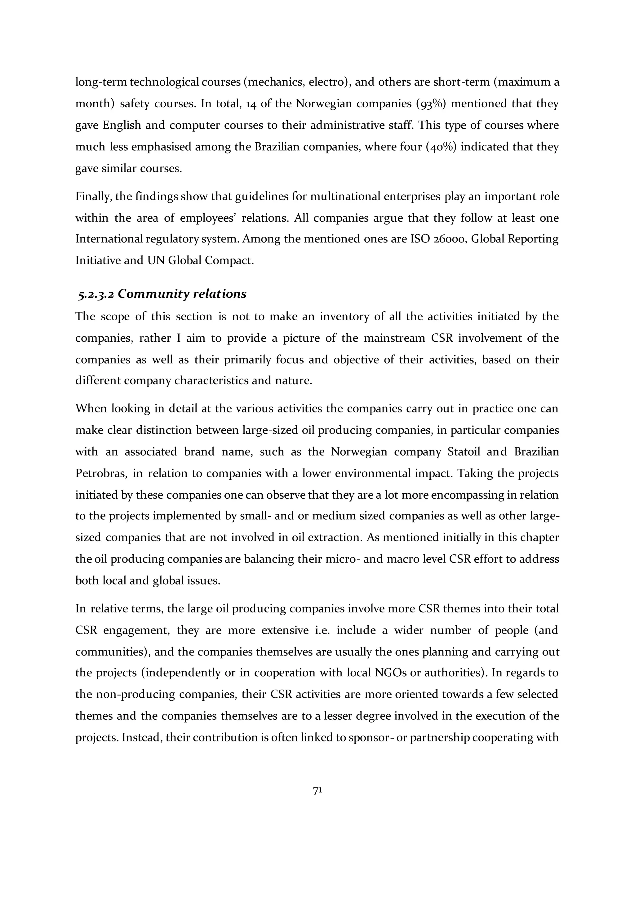 71
long-term technological courses (mechanics, electro), and others are short-term (maximum a
month) safety courses. In total, 14 of the Norwegian companies (93%) mentioned that they
gave English and computer courses to their administrative staff. This type of courses where
much less emphasised among the Brazilian companies, where four (40%) indicated that they
gave similar courses.
Finally, the findings show that guidelines for multinational enterprises play an important role
within the area of employees’ relations. All companies argue that they follow at least one
International regulatory system. Among the mentioned ones are ISO 26000, Global Reporting
Initiative and UN Global Compact.
5.2.3.2 Community relations
The scope of this section is not to make an inventory of all the activities initiated by the
companies, rather I aim to provide a picture of the mainstream CSR involvement of the
companies as well as their primarily focus and objective of their activities, based on their
different company characteristics and nature.
When looking in detail at the various activities the companies carry out in practice one can
make clear distinction between large-sized oil producing companies, in particular companies
with an associated brand name, such as the Norwegian company Statoil and Brazilian
Petrobras, in relation to companies with a lower environmental impact. Taking the projects
initiated by these companies one can observe that they are a lot more encompassing in relation
to the projects implemented by small- and or medium sized companies as well as other large-
sized companies that are not involved in oil extraction. As mentioned initially in this chapter
the oil producing companies are balancing their micro- and macro level CSR effort to address
both local and global issues.
In relative terms, the large oil producing companies involve more CSR themes into their total
CSR engagement, they are more extensive i.e. include a wider number of people (and
communities), and the companies themselves are usually the ones planning and carrying out
the projects (independently or in cooperation with local NGOs or authorities). In regards to
the non-producing companies, their CSR activities are more oriented towards a few selected
themes and the companies themselves are to a lesser degree involved in the execution of the
projects. Instead, their contribution is often linked to sponsor- or partnership cooperating with
 