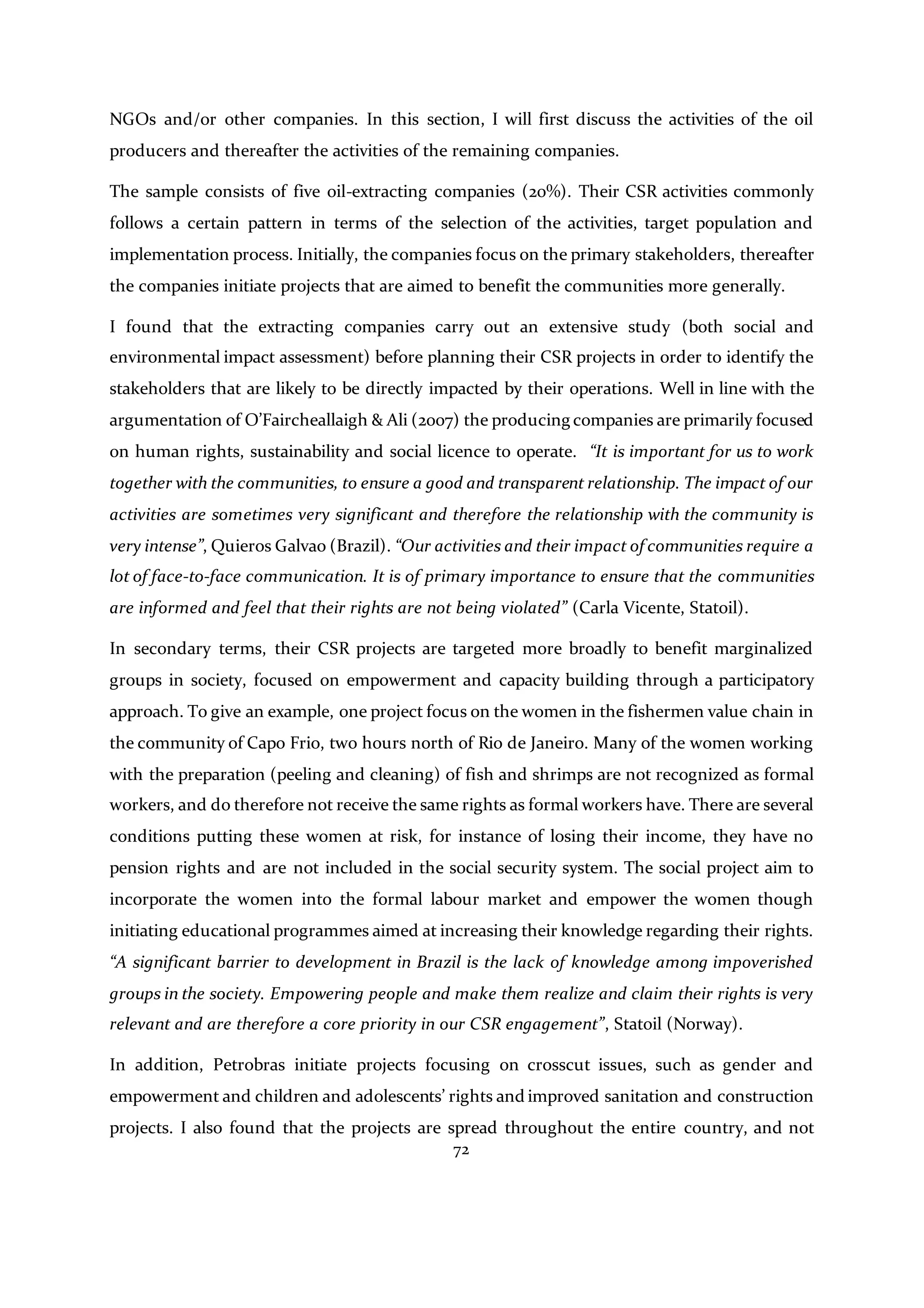 72
NGOs and/or other companies. In this section, I will first discuss the activities of the oil
producers and thereafter the activities of the remaining companies.
The sample consists of five oil-extracting companies (20%). Their CSR activities commonly
follows a certain pattern in terms of the selection of the activities, target population and
implementation process. Initially, the companies focus on the primary stakeholders, thereafter
the companies initiate projects that are aimed to benefit the communities more generally.
I found that the extracting companies carry out an extensive study (both social and
environmental impact assessment) before planning their CSR projects in order to identify the
stakeholders that are likely to be directly impacted by their operations. Well in line with the
argumentation of O’Faircheallaigh & Ali (2007) the producing companies are primarily focused
on human rights, sustainability and social licence to operate. “It is important for us to work
together with the communities, to ensure a good and transparent relationship. The impact of our
activities are sometimes very significant and therefore the relationship with the community is
very intense”, Quieros Galvao (Brazil). “Our activities and their impact of communities require a
lot of face-to-face communication. It is of primary importance to ensure that the communities
are informed and feel that their rights are not being violated” (Carla Vicente, Statoil).
In secondary terms, their CSR projects are targeted more broadly to benefit marginalized
groups in society, focused on empowerment and capacity building through a participatory
approach. To give an example, one project focus on the women in the fishermen value chain in
the community of Capo Frio, two hours north of Rio de Janeiro. Many of the women working
with the preparation (peeling and cleaning) of fish and shrimps are not recognized as formal
workers, and do therefore not receive the same rights as formal workers have. There are several
conditions putting these women at risk, for instance of losing their income, they have no
pension rights and are not included in the social security system. The social project aim to
incorporate the women into the formal labour market and empower the women though
initiating educational programmes aimed at increasing their knowledge regarding their rights.
“A significant barrier to development in Brazil is the lack of knowledge among impoverished
groups in the society. Empowering people and make them realize and claim their rights is very
relevant and are therefore a core priority in our CSR engagement”, Statoil (Norway).
In addition, Petrobras initiate projects focusing on crosscut issues, such as gender and
empowerment and children and adolescents’ rights and improved sanitation and construction
projects. I also found that the projects are spread throughout the entire country, and not
 