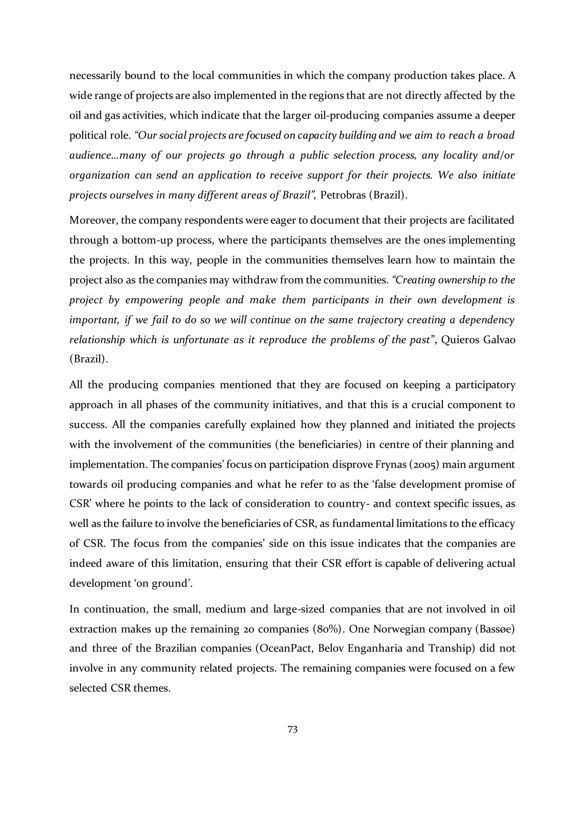 73
necessarily bound to the local communities in which the company production takes place. A
wide range of projects are also implemented in the regions that are not directly affected by the
oil and gas activities, which indicate that the larger oil-producing companies assume a deeper
political role. “Our social projects are focused on capacity building and we aim to reach a broad
audience…many of our projects go through a public selection process, any locality and/or
organization can send an application to receive support for their projects. We also initiate
projects ourselves in many different areas of Brazil”, Petrobras (Brazil).
Moreover, the company respondents were eager to document that their projects are facilitated
through a bottom-up process, where the participants themselves are the ones implementing
the projects. In this way, people in the communities themselves learn how to maintain the
project also as the companies may withdraw from the communities. “Creating ownership to the
project by empowering people and make them participants in their own development is
important, if we fail to do so we will continue on the same trajectory creating a dependency
relationship which is unfortunate as it reproduce the problems of the past”, Quieros Galvao
(Brazil).
All the producing companies mentioned that they are focused on keeping a participatory
approach in all phases of the community initiatives, and that this is a crucial component to
success. All the companies carefully explained how they planned and initiated the projects
with the involvement of the communities (the beneficiaries) in centre of their planning and
implementation. The companies’ focus on participation disprove Frynas (2005) main argument
towards oil producing companies and what he refer to as the ‘false development promise of
CSR’ where he points to the lack of consideration to country- and context specific issues, as
well as the failure to involve the beneficiaries of CSR, as fundamental limitations to the efficacy
of CSR. The focus from the companies’ side on this issue indicates that the companies are
indeed aware of this limitation, ensuring that their CSR effort is capable of delivering actual
development ‘on ground’.
In continuation, the small, medium and large-sized companies that are not involved in oil
extraction makes up the remaining 20 companies (80%). One Norwegian company (Bassøe)
and three of the Brazilian companies (OceanPact, Belov Enganharia and Tranship) did not
involve in any community related projects. The remaining companies were focused on a few
selected CSR themes.
 