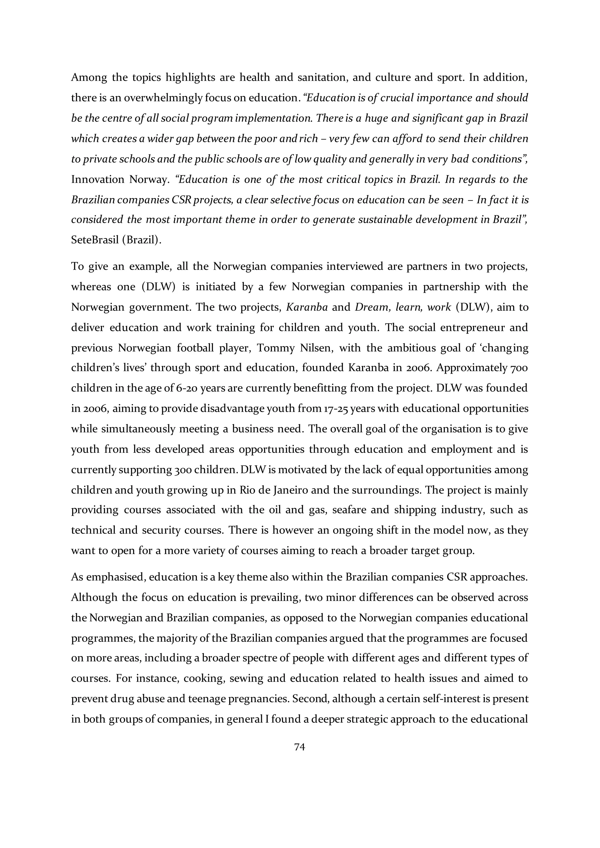 74
Among the topics highlights are health and sanitation, and culture and sport. In addition,
there is an overwhelmingly focus on education.“Education is of crucial importance and should
be the centre of all social program implementation. There is a huge and significant gap in Brazil
which creates a wider gap between the poor andrich – very few can afford to send their children
to private schools and the public schools are of low quality and generally in very bad conditions”,
Innovation Norway. “Education is one of the most critical topics in Brazil. In regards to the
Brazilian companies CSR projects, a clear selective focus on education can be seen – In fact it is
considered the most important theme in order to generate sustainable development in Brazil”,
SeteBrasil (Brazil).
To give an example, all the Norwegian companies interviewed are partners in two projects,
whereas one (DLW) is initiated by a few Norwegian companies in partnership with the
Norwegian government. The two projects, Karanba and Dream, learn, work (DLW), aim to
deliver education and work training for children and youth. The social entrepreneur and
previous Norwegian football player, Tommy Nilsen, with the ambitious goal of ‘changing
children’s lives’ through sport and education, founded Karanba in 2006. Approximately 700
children in the age of 6-20 years are currently benefitting from the project. DLW was founded
in 2006, aiming to provide disadvantage youth from 17-25 years with educational opportunities
while simultaneously meeting a business need. The overall goal of the organisation is to give
youth from less developed areas opportunities through education and employment and is
currently supporting 300 children.DLW is motivated by the lack of equal opportunities among
children and youth growing up in Rio de Janeiro and the surroundings. The project is mainly
providing courses associated with the oil and gas, seafare and shipping industry, such as
technical and security courses. There is however an ongoing shift in the model now, as they
want to open for a more variety of courses aiming to reach a broader target group.
As emphasised, education is a key theme also within the Brazilian companies CSR approaches.
Although the focus on education is prevailing, two minor differences can be observed across
the Norwegian and Brazilian companies, as opposed to the Norwegian companies educational
programmes, the majority of the Brazilian companies argued that the programmes are focused
on more areas, including a broader spectre of people with different ages and different types of
courses. For instance, cooking, sewing and education related to health issues and aimed to
prevent drug abuse and teenage pregnancies. Second, although a certain self-interest is present
in both groups of companies, in general I found a deeper strategic approach to the educational
 