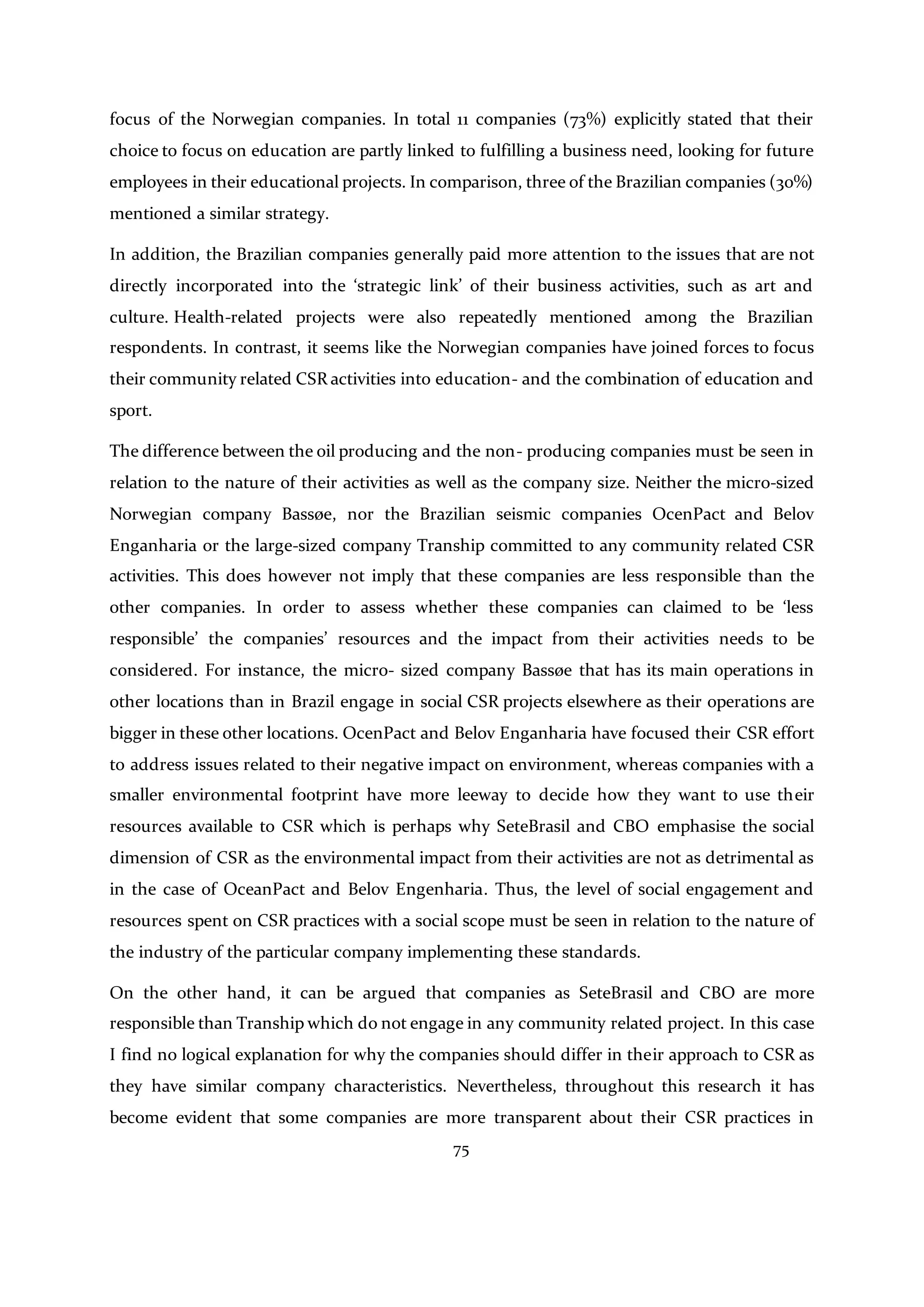 75
focus of the Norwegian companies. In total 11 companies (73%) explicitly stated that their
choice to focus on education are partly linked to fulfilling a business need, looking for future
employees in their educational projects. In comparison, three of the Brazilian companies (30%)
mentioned a similar strategy.
In addition, the Brazilian companies generally paid more attention to the issues that are not
directly incorporated into the ‘strategic link’ of their business activities, such as art and
culture. Health-related projects were also repeatedly mentioned among the Brazilian
respondents. In contrast, it seems like the Norwegian companies have joined forces to focus
their community related CSR activities into education- and the combination of education and
sport.
The difference between the oil producing and the non- producing companies must be seen in
relation to the nature of their activities as well as the company size. Neither the micro-sized
Norwegian company Bassøe, nor the Brazilian seismic companies OcenPact and Belov
Enganharia or the large-sized company Tranship committed to any community related CSR
activities. This does however not imply that these companies are less responsible than the
other companies. In order to assess whether these companies can claimed to be ‘less
responsible’ the companies’ resources and the impact from their activities needs to be
considered. For instance, the micro- sized company Bassøe that has its main operations in
other locations than in Brazil engage in social CSR projects elsewhere as their operations are
bigger in these other locations. OcenPact and Belov Enganharia have focused their CSR effort
to address issues related to their negative impact on environment, whereas companies with a
smaller environmental footprint have more leeway to decide how they want to use their
resources available to CSR which is perhaps why SeteBrasil and CBO emphasise the social
dimension of CSR as the environmental impact from their activities are not as detrimental as
in the case of OceanPact and Belov Engenharia. Thus, the level of social engagement and
resources spent on CSR practices with a social scope must be seen in relation to the nature of
the industry of the particular company implementing these standards.
On the other hand, it can be argued that companies as SeteBrasil and CBO are more
responsible than Tranship which do not engage in any community related project. In this case
I find no logical explanation for why the companies should differ in their approach to CSR as
they have similar company characteristics. Nevertheless, throughout this research it has
become evident that some companies are more transparent about their CSR practices in
 