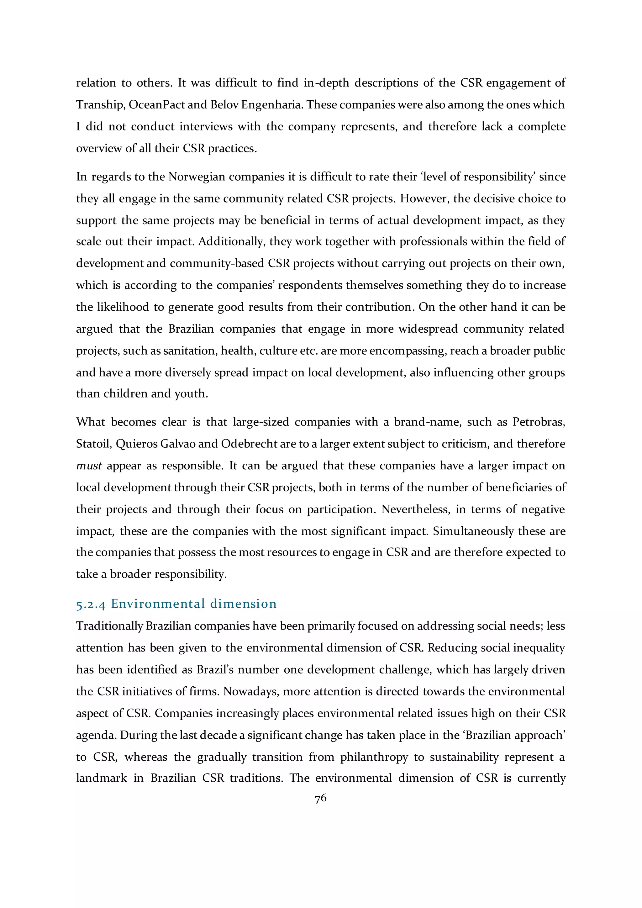 76
relation to others. It was difficult to find in-depth descriptions of the CSR engagement of
Tranship, OceanPact and Belov Engenharia. These companies were also among the ones which
I did not conduct interviews with the company represents, and therefore lack a complete
overview of all their CSR practices.
In regards to the Norwegian companies it is difficult to rate their ‘level of responsibility’ since
they all engage in the same community related CSR projects. However, the decisive choice to
support the same projects may be beneficial in terms of actual development impact, as they
scale out their impact. Additionally, they work together with professionals within the field of
development and community-based CSR projects without carrying out projects on their own,
which is according to the companies’ respondents themselves something they do to increase
the likelihood to generate good results from their contribution. On the other hand it can be
argued that the Brazilian companies that engage in more widespread community related
projects, such as sanitation, health, culture etc. are more encompassing, reach a broader public
and have a more diversely spread impact on local development, also influencing other groups
than children and youth.
What becomes clear is that large-sized companies with a brand-name, such as Petrobras,
Statoil, Quieros Galvao and Odebrecht are to a larger extent subject to criticism, and therefore
must appear as responsible. It can be argued that these companies have a larger impact on
local development through their CSR projects, both in terms of the number of beneficiaries of
their projects and through their focus on participation. Nevertheless, in terms of negative
impact, these are the companies with the most significant impact. Simultaneously these are
the companies that possess the most resources to engage in CSR and are therefore expected to
take a broader responsibility.
5.2.4 Environmental dimension
Traditionally Brazilian companies have been primarily focused on addressing social needs; less
attention has been given to the environmental dimension of CSR. Reducing social inequality
has been identified as Brazil’s number one development challenge, which has largely driven
the CSR initiatives of firms. Nowadays, more attention is directed towards the environmental
aspect of CSR. Companies increasingly places environmental related issues high on their CSR
agenda. During the last decade a significant change has taken place in the ‘Brazilian approach’
to CSR, whereas the gradually transition from philanthropy to sustainability represent a
landmark in Brazilian CSR traditions. The environmental dimension of CSR is currently
 