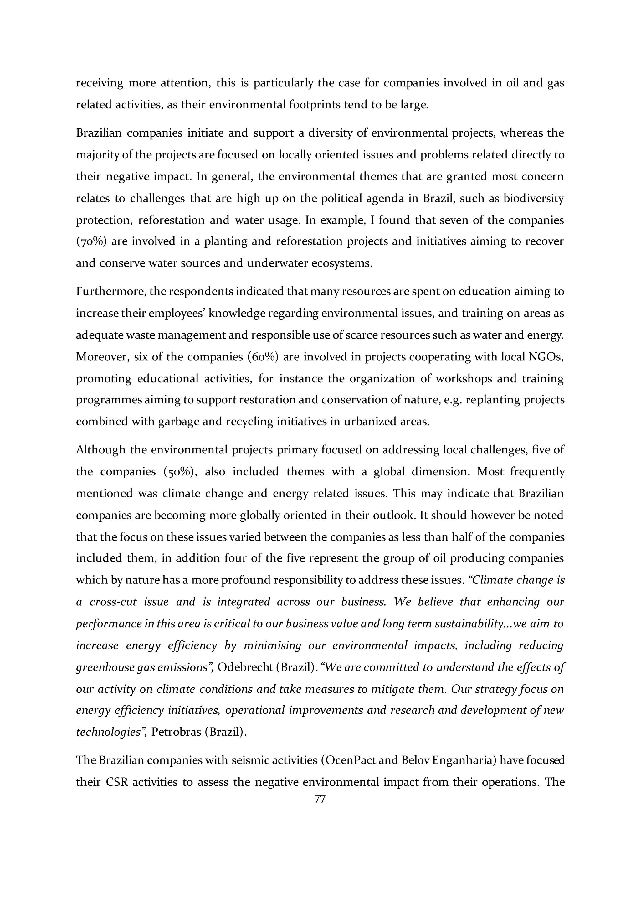 77
receiving more attention, this is particularly the case for companies involved in oil and gas
related activities, as their environmental footprints tend to be large.
Brazilian companies initiate and support a diversity of environmental projects, whereas the
majority of the projects are focused on locally oriented issues and problems related directly to
their negative impact. In general, the environmental themes that are granted most concern
relates to challenges that are high up on the political agenda in Brazil, such as biodiversity
protection, reforestation and water usage. In example, I found that seven of the companies
(70%) are involved in a planting and reforestation projects and initiatives aiming to recover
and conserve water sources and underwater ecosystems.
Furthermore, the respondents indicated that many resources are spent on education aiming to
increase their employees’ knowledge regarding environmental issues, and training on areas as
adequate waste management and responsible use of scarce resources such as water and energy.
Moreover, six of the companies (60%) are involved in projects cooperating with local NGOs,
promoting educational activities, for instance the organization of workshops and training
programmes aiming to support restoration and conservation of nature, e.g. replanting projects
combined with garbage and recycling initiatives in urbanized areas.
Although the environmental projects primary focused on addressing local challenges, five of
the companies (50%), also included themes with a global dimension. Most frequently
mentioned was climate change and energy related issues. This may indicate that Brazilian
companies are becoming more globally oriented in their outlook. It should however be noted
that the focus on these issues varied between the companies as less than half of the companies
included them, in addition four of the five represent the group of oil producing companies
which by nature has a more profound responsibility to address these issues. “Climate change is
a cross-cut issue and is integrated across our business. We believe that enhancing our
performance in this area is critical to our business value and long term sustainability...we aim to
increase energy efficiency by minimising our environmental impacts, including reducing
greenhouse gas emissions”, Odebrecht (Brazil). “We are committed to understand the effects of
our activity on climate conditions and take measures to mitigate them. Our strategy focus on
energy efficiency initiatives, operational improvements and research and development of new
technologies”, Petrobras (Brazil).
The Brazilian companies with seismic activities (OcenPact and Belov Enganharia) have focused
their CSR activities to assess the negative environmental impact from their operations. The
 