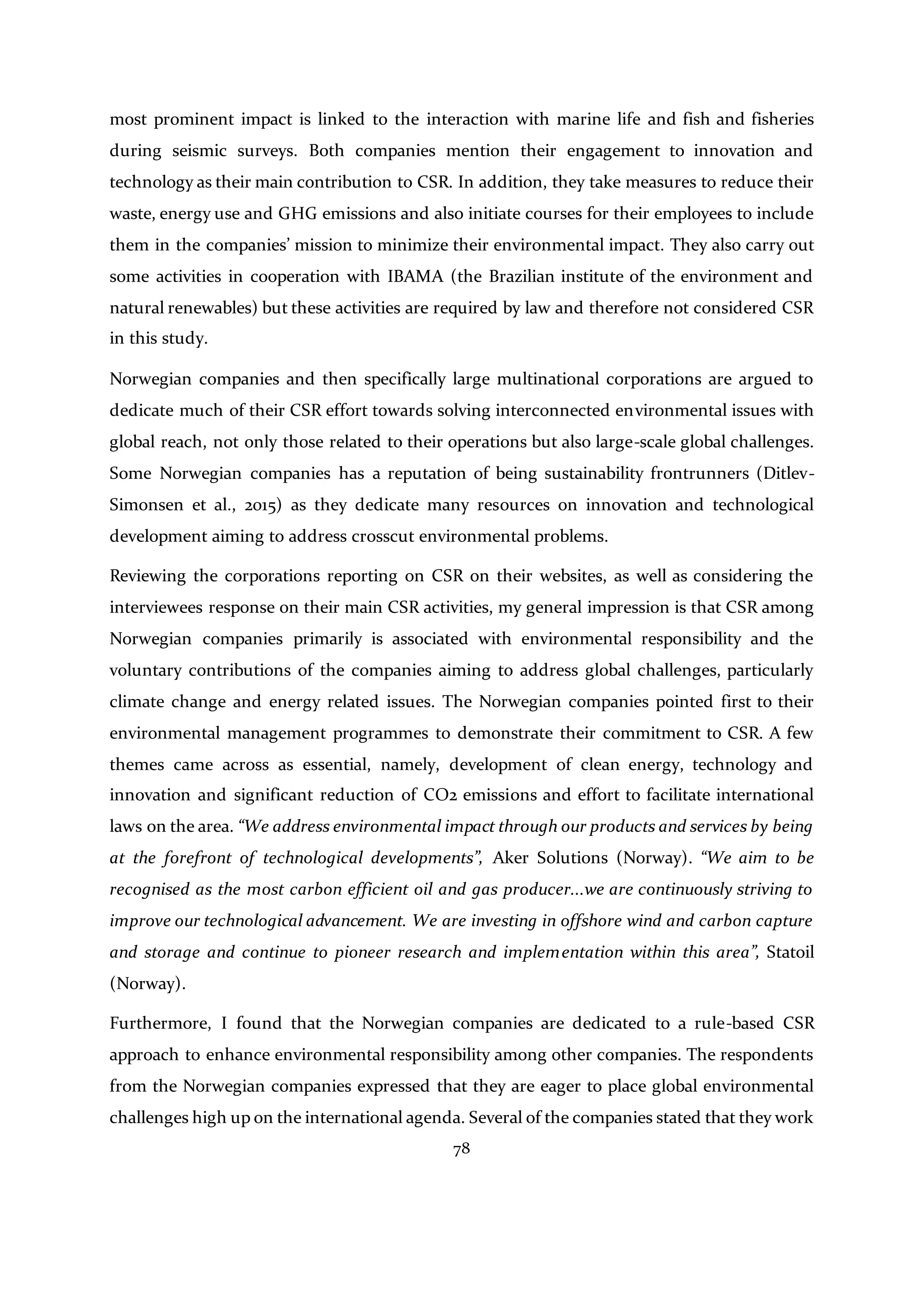 78
most prominent impact is linked to the interaction with marine life and fish and fisheries
during seismic surveys. Both companies mention their engagement to innovation and
technology as their main contribution to CSR. In addition, they take measures to reduce their
waste, energy use and GHG emissions and also initiate courses for their employees to include
them in the companies’ mission to minimize their environmental impact. They also carry out
some activities in cooperation with IBAMA (the Brazilian institute of the environment and
natural renewables) but these activities are required by law and therefore not considered CSR
in this study.
Norwegian companies and then specifically large multinational corporations are argued to
dedicate much of their CSR effort towards solving interconnected environmental issues with
global reach, not only those related to their operations but also large-scale global challenges.
Some Norwegian companies has a reputation of being sustainability frontrunners (Ditlev-
Simonsen et al., 2015) as they dedicate many resources on innovation and technological
development aiming to address crosscut environmental problems.
Reviewing the corporations reporting on CSR on their websites, as well as considering the
interviewees response on their main CSR activities, my general impression is that CSR among
Norwegian companies primarily is associated with environmental responsibility and the
voluntary contributions of the companies aiming to address global challenges, particularly
climate change and energy related issues. The Norwegian companies pointed first to their
environmental management programmes to demonstrate their commitment to CSR. A few
themes came across as essential, namely, development of clean energy, technology and
innovation and significant reduction of CO2 emissions and effort to facilitate international
laws on the area. “We address environmental impact through our products and services by being
at the forefront of technological developments”, Aker Solutions (Norway). “We aim to be
recognised as the most carbon efficient oil and gas producer...we are continuously striving to
improve our technological advancement. We are investing in offshore wind and carbon capture
and storage and continue to pioneer research and implementation within this area”, Statoil
(Norway).
Furthermore, I found that the Norwegian companies are dedicated to a rule-based CSR
approach to enhance environmental responsibility among other companies. The respondents
from the Norwegian companies expressed that they are eager to place global environmental
challenges high up on the international agenda. Several of the companies stated that they work
 