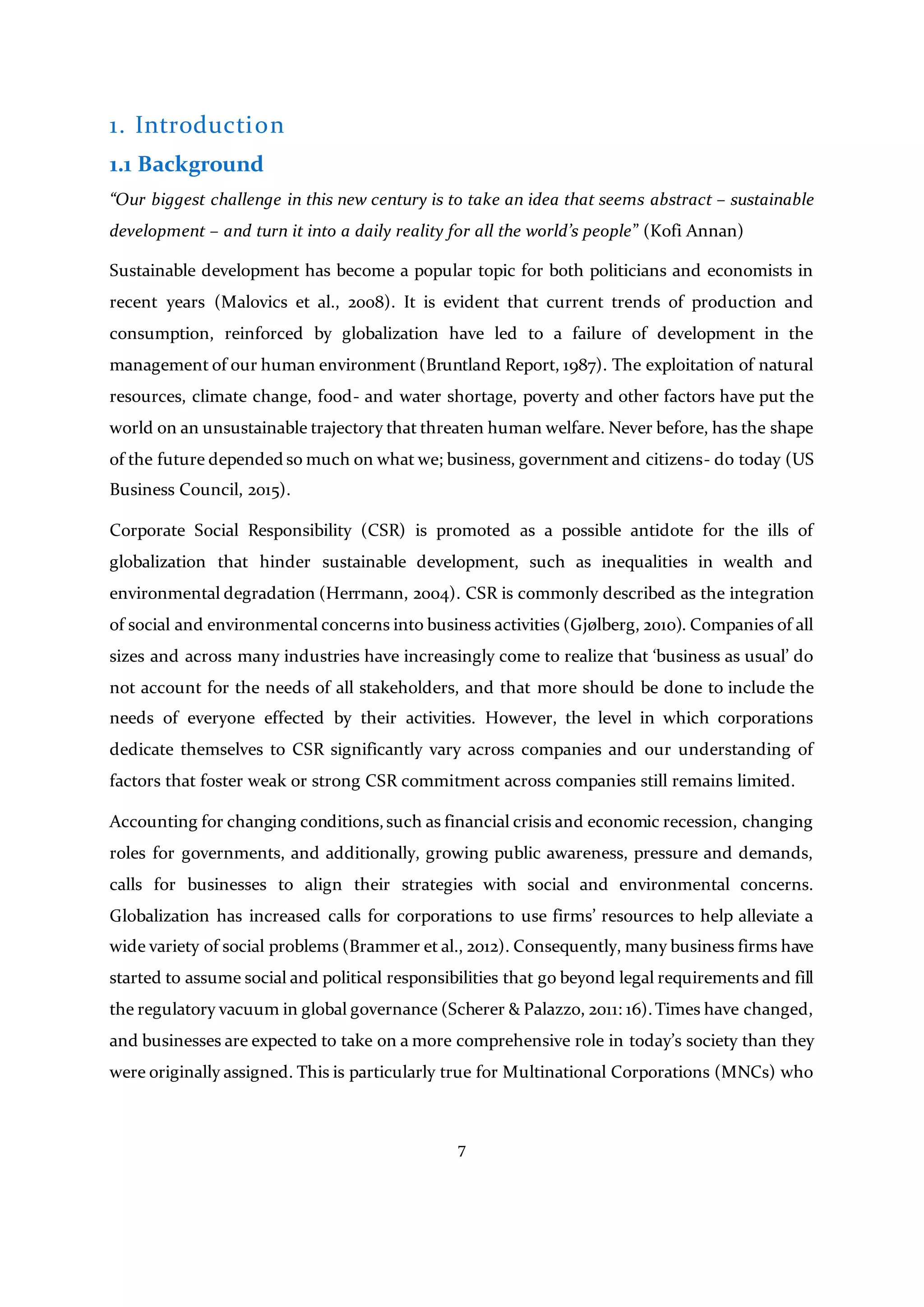 7
1. Introduction
1.1 Background
“Our biggest challenge in this new century is to take an idea that seems abstract – sustainable
development – and turn it into a daily reality for all the world’s people” (Kofi Annan)
Sustainable development has become a popular topic for both politicians and economists in
recent years (Malovics et al., 2008). It is evident that current trends of production and
consumption, reinforced by globalization have led to a failure of development in the
management of our human environment (Bruntland Report, 1987). The exploitation of natural
resources, climate change, food- and water shortage, poverty and other factors have put the
world on an unsustainable trajectory that threaten human welfare. Never before, has the shape
of the future depended so much on what we; business, government and citizens- do today (US
Business Council, 2015).
Corporate Social Responsibility (CSR) is promoted as a possible antidote for the ills of
globalization that hinder sustainable development, such as inequalities in wealth and
environmental degradation (Herrmann, 2004). CSR is commonly described as the integration
of social and environmental concerns into business activities (Gjølberg, 2010). Companies of all
sizes and across many industries have increasingly come to realize that ‘business as usual’ do
not account for the needs of all stakeholders, and that more should be done to include the
needs of everyone effected by their activities. However, the level in which corporations
dedicate themselves to CSR significantly vary across companies and our understanding of
factors that foster weak or strong CSR commitment across companies still remains limited.
Accounting for changing conditions,such as financial crisis and economic recession, changing
roles for governments, and additionally, growing public awareness, pressure and demands,
calls for businesses to align their strategies with social and environmental concerns.
Globalization has increased calls for corporations to use firms’ resources to help alleviate a
wide variety of social problems (Brammer et al., 2012). Consequently, many business firms have
started to assume social and political responsibilities that go beyond legal requirements and fill
the regulatory vacuum in global governance (Scherer & Palazzo, 2011: 16).Times have changed,
and businesses are expected to take on a more comprehensive role in today’s society than they
were originally assigned. This is particularly true for Multinational Corporations (MNCs) who
 