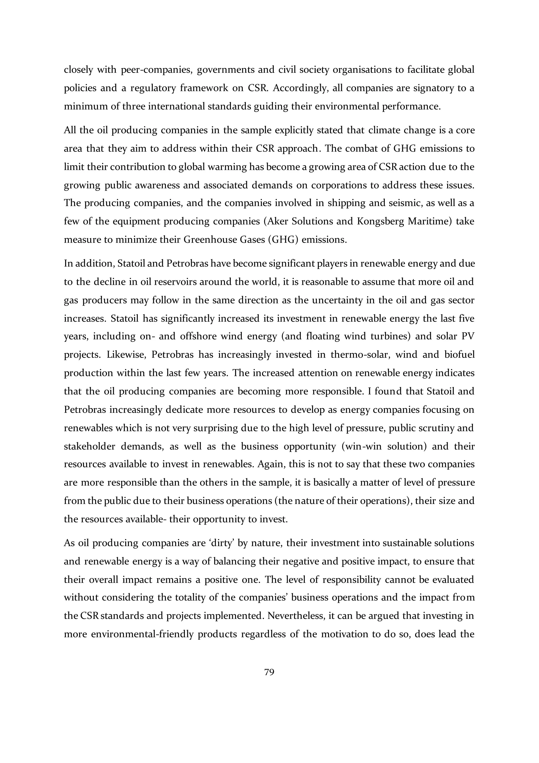 79
closely with peer-companies, governments and civil society organisations to facilitate global
policies and a regulatory framework on CSR. Accordingly, all companies are signatory to a
minimum of three international standards guiding their environmental performance.
All the oil producing companies in the sample explicitly stated that climate change is a core
area that they aim to address within their CSR approach. The combat of GHG emissions to
limit their contribution to global warming has become a growing area of CSR action due to the
growing public awareness and associated demands on corporations to address these issues.
The producing companies, and the companies involved in shipping and seismic, as well as a
few of the equipment producing companies (Aker Solutions and Kongsberg Maritime) take
measure to minimize their Greenhouse Gases (GHG) emissions.
In addition, Statoil and Petrobras have become significant players in renewable energy and due
to the decline in oil reservoirs around the world, it is reasonable to assume that more oil and
gas producers may follow in the same direction as the uncertainty in the oil and gas sector
increases. Statoil has significantly increased its investment in renewable energy the last five
years, including on- and offshore wind energy (and floating wind turbines) and solar PV
projects. Likewise, Petrobras has increasingly invested in thermo-solar, wind and biofuel
production within the last few years. The increased attention on renewable energy indicates
that the oil producing companies are becoming more responsible. I found that Statoil and
Petrobras increasingly dedicate more resources to develop as energy companies focusing on
renewables which is not very surprising due to the high level of pressure, public scrutiny and
stakeholder demands, as well as the business opportunity (win-win solution) and their
resources available to invest in renewables. Again, this is not to say that these two companies
are more responsible than the others in the sample, it is basically a matter of level of pressure
from the public due to their business operations (the nature of their operations), their size and
the resources available- their opportunity to invest.
As oil producing companies are ‘dirty’ by nature, their investment into sustainable solutions
and renewable energy is a way of balancing their negative and positive impact, to ensure that
their overall impact remains a positive one. The level of responsibility cannot be evaluated
without considering the totality of the companies’ business operations and the impact from
the CSR standards and projects implemented. Nevertheless, it can be argued that investing in
more environmental-friendly products regardless of the motivation to do so, does lead the
 
