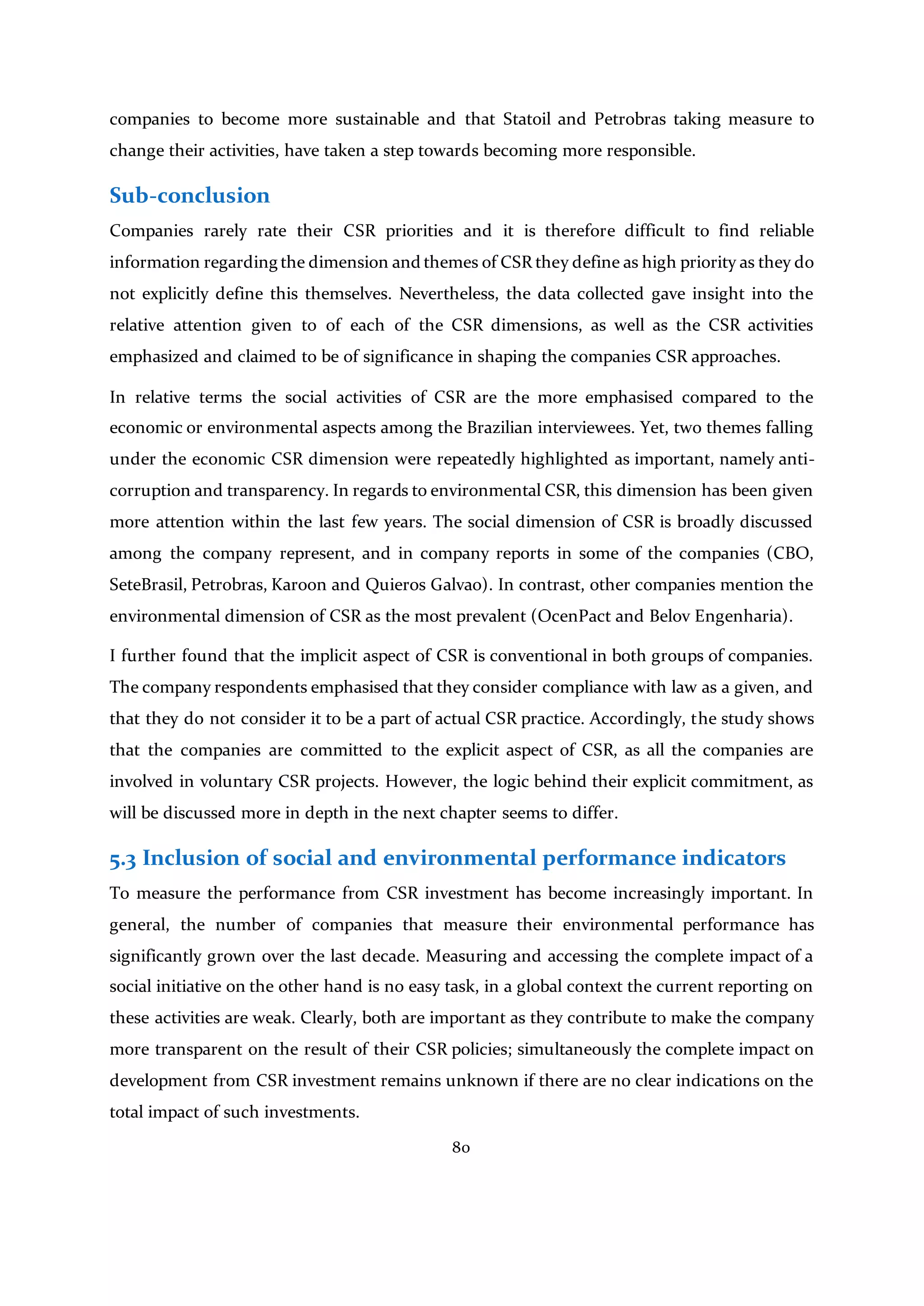 80
companies to become more sustainable and that Statoil and Petrobras taking measure to
change their activities, have taken a step towards becoming more responsible.
Sub-conclusion
Companies rarely rate their CSR priorities and it is therefore difficult to find reliable
information regarding the dimension and themes of CSR they define as high priority as they do
not explicitly define this themselves. Nevertheless, the data collected gave insight into the
relative attention given to of each of the CSR dimensions, as well as the CSR activities
emphasized and claimed to be of significance in shaping the companies CSR approaches.
In relative terms the social activities of CSR are the more emphasised compared to the
economic or environmental aspects among the Brazilian interviewees. Yet, two themes falling
under the economic CSR dimension were repeatedly highlighted as important, namely anti-
corruption and transparency. In regards to environmental CSR, this dimension has been given
more attention within the last few years. The social dimension of CSR is broadly discussed
among the company represent, and in company reports in some of the companies (CBO,
SeteBrasil, Petrobras, Karoon and Quieros Galvao). In contrast, other companies mention the
environmental dimension of CSR as the most prevalent (OcenPact and Belov Engenharia).
I further found that the implicit aspect of CSR is conventional in both groups of companies.
The company respondents emphasised that they consider compliance with law as a given, and
that they do not consider it to be a part of actual CSR practice. Accordingly, the study shows
that the companies are committed to the explicit aspect of CSR, as all the companies are
involved in voluntary CSR projects. However, the logic behind their explicit commitment, as
will be discussed more in depth in the next chapter seems to differ.
5.3 Inclusion of social and environmental performance indicators
To measure the performance from CSR investment has become increasingly important. In
general, the number of companies that measure their environmental performance has
significantly grown over the last decade. Measuring and accessing the complete impact of a
social initiative on the other hand is no easy task, in a global context the current reporting on
these activities are weak. Clearly, both are important as they contribute to make the company
more transparent on the result of their CSR policies; simultaneously the complete impact on
development from CSR investment remains unknown if there are no clear indications on the
total impact of such investments.
 