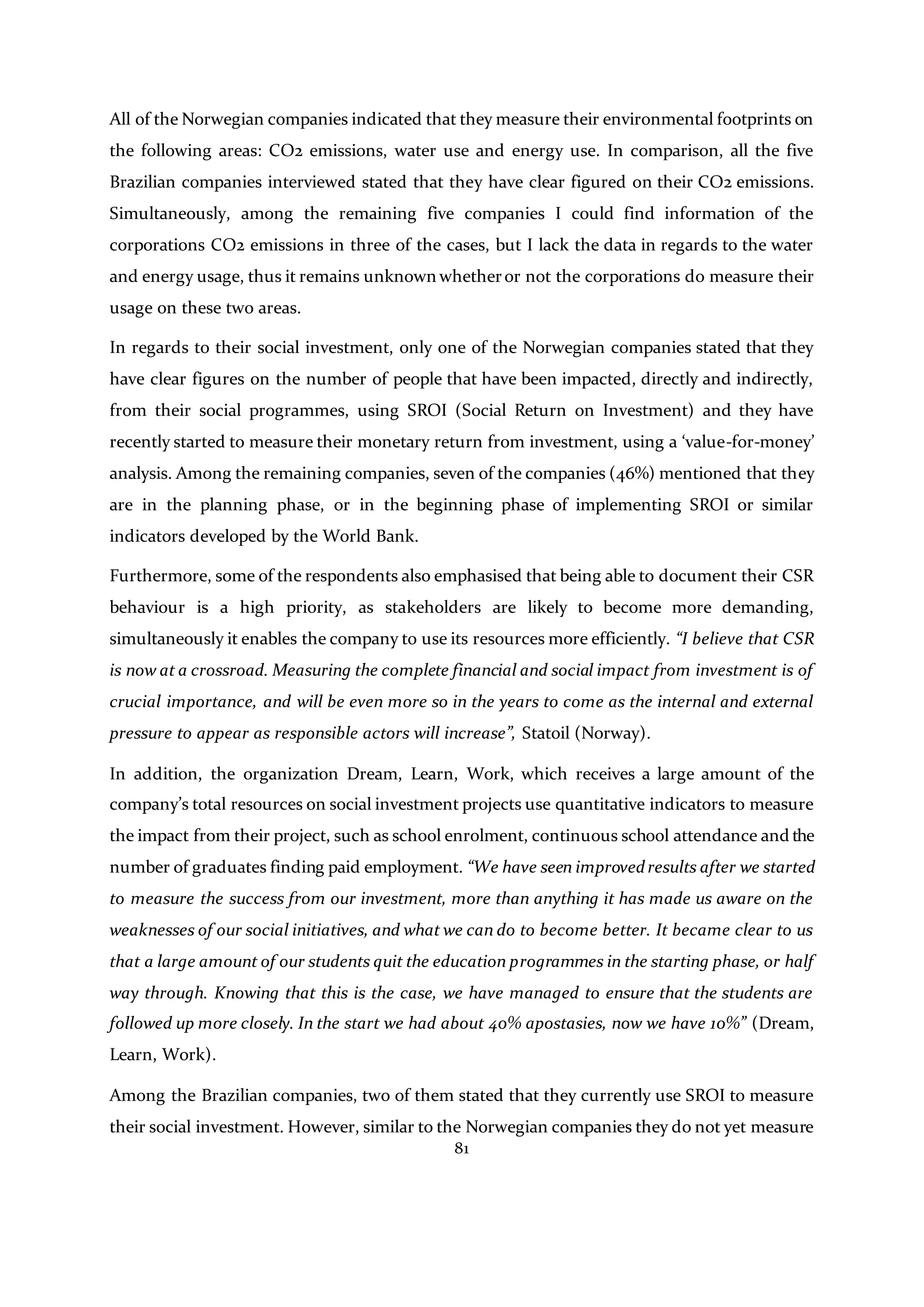 81
All of the Norwegian companies indicated that they measure their environmental footprints on
the following areas: CO2 emissions, water use and energy use. In comparison, all the five
Brazilian companies interviewed stated that they have clear figured on their CO2 emissions.
Simultaneously, among the remaining five companies I could find information of the
corporations CO2 emissions in three of the cases, but I lack the data in regards to the water
and energy usage, thus it remains unknown whetheror not the corporations do measure their
usage on these two areas.
In regards to their social investment, only one of the Norwegian companies stated that they
have clear figures on the number of people that have been impacted, directly and indirectly,
from their social programmes, using SROI (Social Return on Investment) and they have
recently started to measure their monetary return from investment, using a ‘value-for-money’
analysis. Among the remaining companies, seven of the companies (46%) mentioned that they
are in the planning phase, or in the beginning phase of implementing SROI or similar
indicators developed by the World Bank.
Furthermore, some of the respondents also emphasised that being able to document their CSR
behaviour is a high priority, as stakeholders are likely to become more demanding,
simultaneously it enables the company to use its resources more efficiently. “I believe that CSR
is now at a crossroad. Measuring the complete financial and social impact from investment is of
crucial importance, and will be even more so in the years to come as the internal and external
pressure to appear as responsible actors will increase”, Statoil (Norway).
In addition, the organization Dream, Learn, Work, which receives a large amount of the
company’s total resources on social investment projects use quantitative indicators to measure
the impact from their project, such as school enrolment, continuous school attendance and the
number of graduates finding paid employment. “We have seen improvedresults after we started
to measure the success from our investment, more than anything it has made us aware on the
weaknesses of our social initiatives, and what we can do to become better. It became clear to us
that a large amount of our students quit the education programmes in the starting phase, or half
way through. Knowing that this is the case, we have managed to ensure that the students are
followed up more closely. In the start we had about 40% apostasies, now we have 10%” (Dream,
Learn, Work).
Among the Brazilian companies, two of them stated that they currently use SROI to measure
their social investment. However, similar to the Norwegian companies they do not yet measure
 