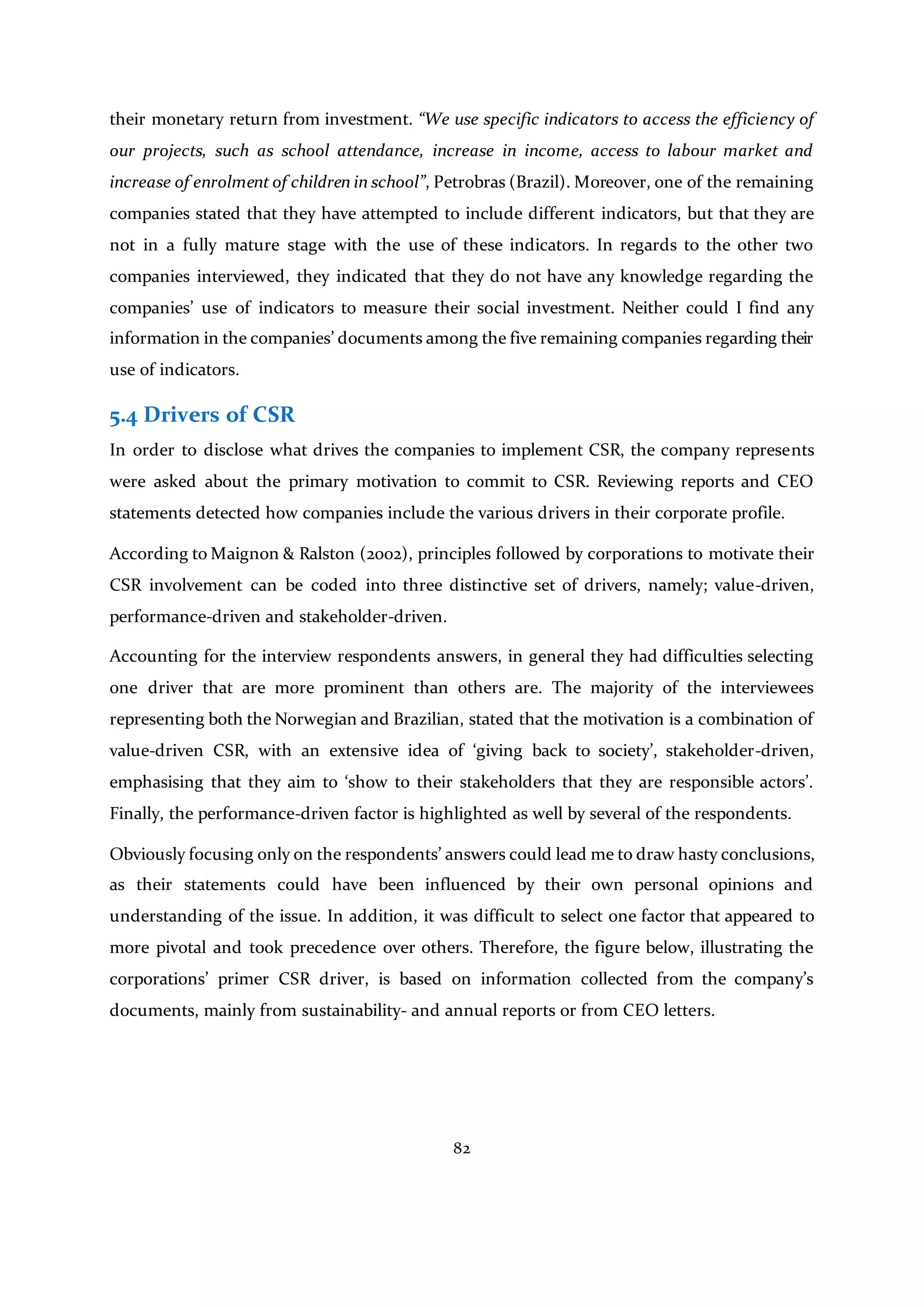 82
their monetary return from investment. “We use specific indicators to access the efficiency of
our projects, such as school attendance, increase in income, access to labour market and
increase of enrolment of children in school”, Petrobras (Brazil). Moreover, one of the remaining
companies stated that they have attempted to include different indicators, but that they are
not in a fully mature stage with the use of these indicators. In regards to the other two
companies interviewed, they indicated that they do not have any knowledge regarding the
companies’ use of indicators to measure their social investment. Neither could I find any
information in the companies’ documents among the five remaining companies regarding their
use of indicators.
5.4 Drivers of CSR
In order to disclose what drives the companies to implement CSR, the company represents
were asked about the primary motivation to commit to CSR. Reviewing reports and CEO
statements detected how companies include the various drivers in their corporate profile.
According to Maignon & Ralston (2002), principles followed by corporations to motivate their
CSR involvement can be coded into three distinctive set of drivers, namely; value-driven,
performance-driven and stakeholder-driven.
Accounting for the interview respondents answers, in general they had difficulties selecting
one driver that are more prominent than others are. The majority of the interviewees
representing both the Norwegian and Brazilian, stated that the motivation is a combination of
value-driven CSR, with an extensive idea of ‘giving back to society’, stakeholder-driven,
emphasising that they aim to ‘show to their stakeholders that they are responsible actors’.
Finally, the performance-driven factor is highlighted as well by several of the respondents.
Obviously focusing only on the respondents’ answers could lead me to draw hasty conclusions,
as their statements could have been influenced by their own personal opinions and
understanding of the issue. In addition, it was difficult to select one factor that appeared to
more pivotal and took precedence over others. Therefore, the figure below, illustrating the
corporations’ primer CSR driver, is based on information collected from the company’s
documents, mainly from sustainability- and annual reports or from CEO letters.
 