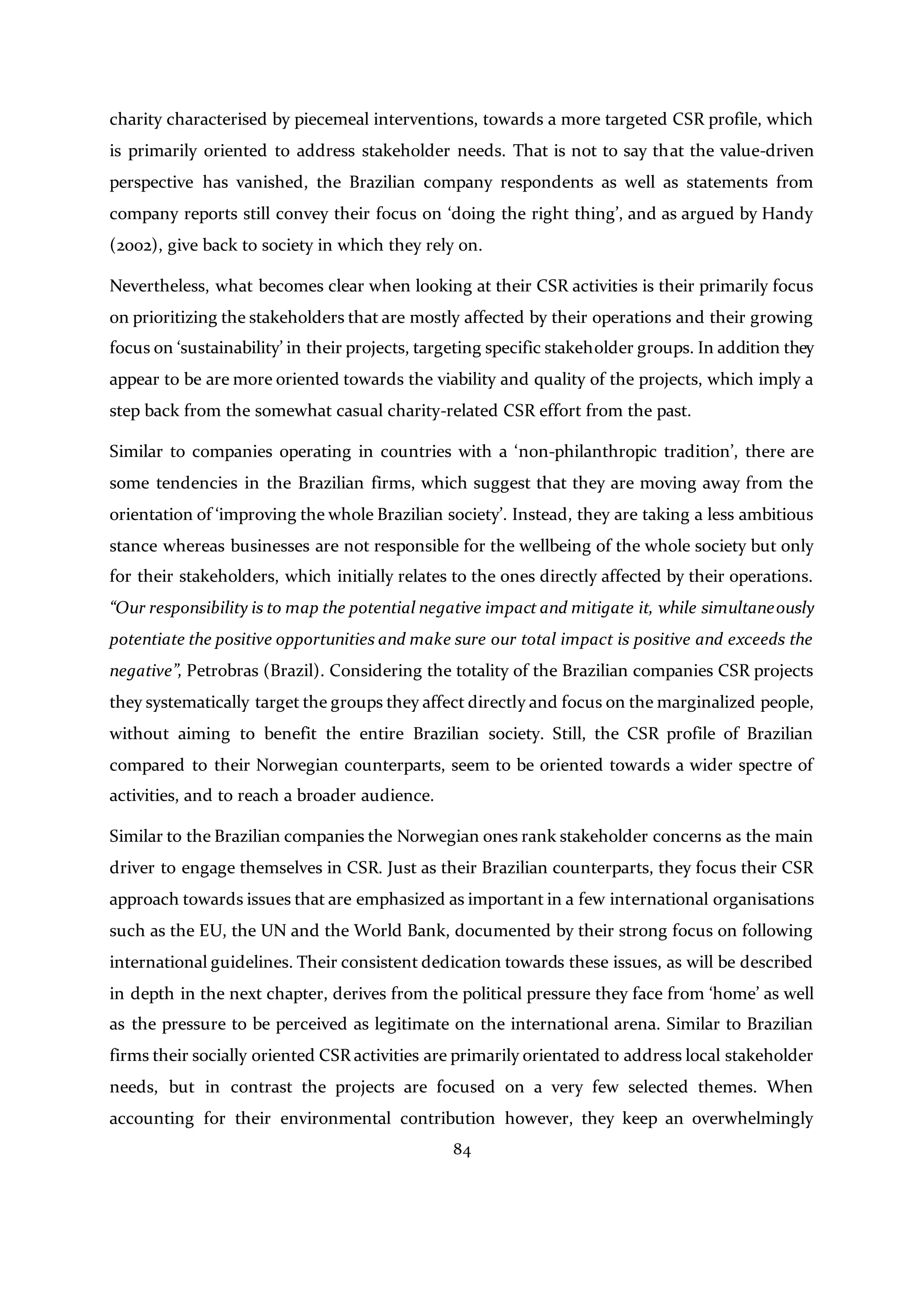 84
charity characterised by piecemeal interventions, towards a more targeted CSR profile, which
is primarily oriented to address stakeholder needs. That is not to say that the value-driven
perspective has vanished, the Brazilian company respondents as well as statements from
company reports still convey their focus on ‘doing the right thing’, and as argued by Handy
(2002), give back to society in which they rely on.
Nevertheless, what becomes clear when looking at their CSR activities is their primarily focus
on prioritizing the stakeholders that are mostly affected by their operations and their growing
focus on ‘sustainability’ in their projects, targeting specific stakeholder groups. In addition they
appear to be are more oriented towards the viability and quality of the projects, which imply a
step back from the somewhat casual charity-related CSR effort from the past.
Similar to companies operating in countries with a ‘non-philanthropic tradition’, there are
some tendencies in the Brazilian firms, which suggest that they are moving away from the
orientation of ‘improving the whole Brazilian society’. Instead, they are taking a less ambitious
stance whereas businesses are not responsible for the wellbeing of the whole society but only
for their stakeholders, which initially relates to the ones directly affected by their operations.
“Our responsibility is to map the potential negative impact and mitigate it, while simultaneously
potentiate the positive opportunities and make sure our total impact is positive and exceeds the
negative”, Petrobras (Brazil). Considering the totality of the Brazilian companies CSR projects
they systematically target the groups they affect directly and focus on the marginalized people,
without aiming to benefit the entire Brazilian society. Still, the CSR profile of Brazilian
compared to their Norwegian counterparts, seem to be oriented towards a wider spectre of
activities, and to reach a broader audience.
Similar to the Brazilian companies the Norwegian ones rank stakeholder concerns as the main
driver to engage themselves in CSR. Just as their Brazilian counterparts, they focus their CSR
approach towards issues that are emphasized as important in a few international organisations
such as the EU, the UN and the World Bank, documented by their strong focus on following
international guidelines. Their consistent dedication towards these issues, as will be described
in depth in the next chapter, derives from the political pressure they face from ‘home’ as well
as the pressure to be perceived as legitimate on the international arena. Similar to Brazilian
firms their socially oriented CSR activities are primarily orientated to address local stakeholder
needs, but in contrast the projects are focused on a very few selected themes. When
accounting for their environmental contribution however, they keep an overwhelmingly
 