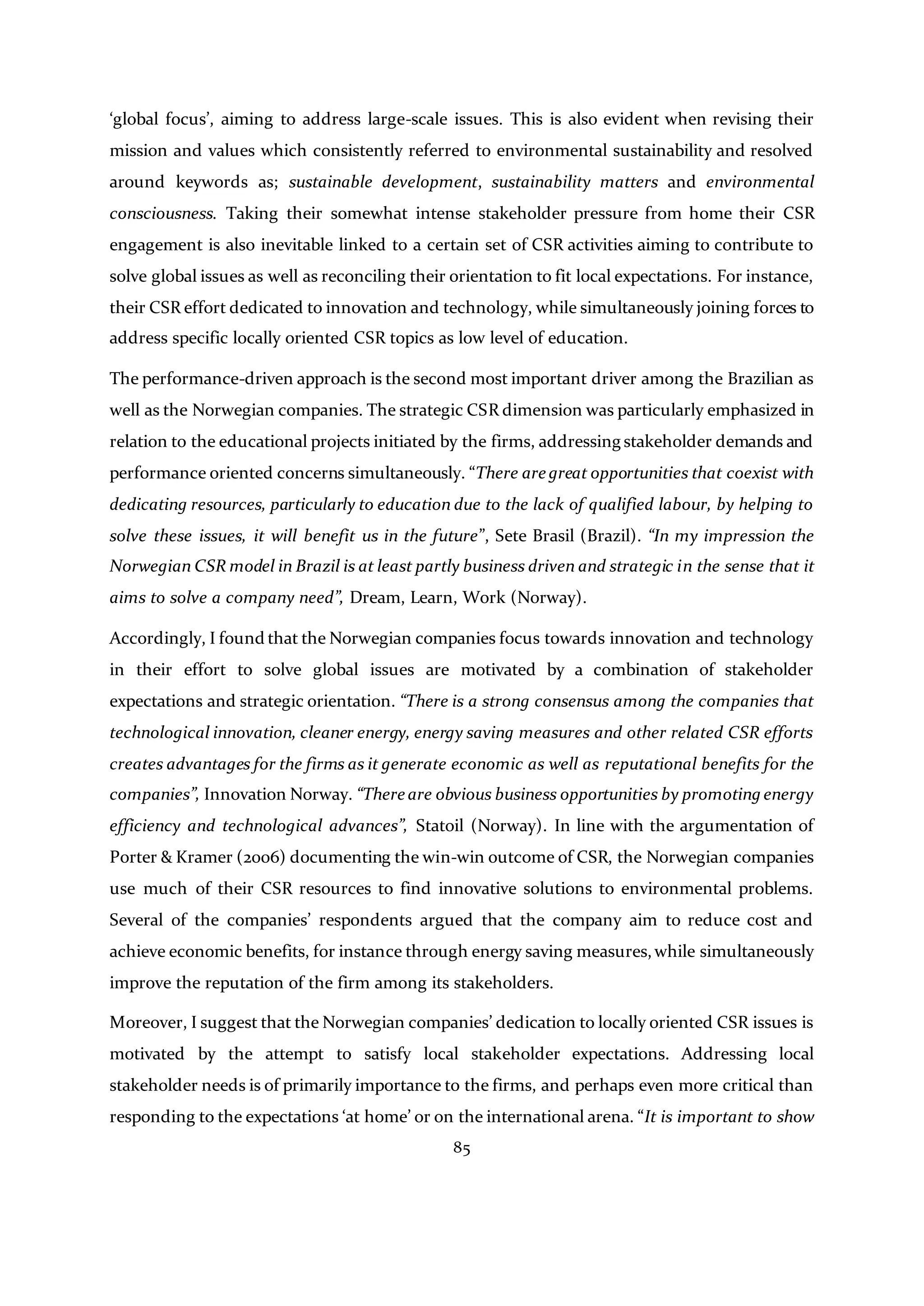 85
‘global focus’, aiming to address large-scale issues. This is also evident when revising their
mission and values which consistently referred to environmental sustainability and resolved
around keywords as; sustainable development, sustainability matters and environmental
consciousness. Taking their somewhat intense stakeholder pressure from home their CSR
engagement is also inevitable linked to a certain set of CSR activities aiming to contribute to
solve global issues as well as reconciling their orientation to fit local expectations. For instance,
their CSR effort dedicated to innovation and technology, while simultaneously joining forces to
address specific locally oriented CSR topics as low level of education.
The performance-driven approach is the second most important driver among the Brazilian as
well as the Norwegian companies. The strategic CSR dimension was particularly emphasized in
relation to the educational projects initiated by the firms, addressing stakeholder demands and
performance oriented concerns simultaneously. “There are great opportunities that coexist with
dedicating resources, particularly to education due to the lack of qualified labour, by helping to
solve these issues, it will benefit us in the future”, Sete Brasil (Brazil). “In my impression the
Norwegian CSR model in Brazil is at least partly business driven and strategic in the sense that it
aims to solve a company need”, Dream, Learn, Work (Norway).
Accordingly, I found that the Norwegian companies focus towards innovation and technology
in their effort to solve global issues are motivated by a combination of stakeholder
expectations and strategic orientation. “There is a strong consensus among the companies that
technological innovation, cleaner energy, energy saving measures and other related CSR efforts
creates advantages for the firms as it generate economic as well as reputational benefits for the
companies”, Innovation Norway. “There are obvious business opportunities by promoting energy
efficiency and technological advances”, Statoil (Norway). In line with the argumentation of
Porter & Kramer (2006) documenting the win-win outcome of CSR, the Norwegian companies
use much of their CSR resources to find innovative solutions to environmental problems.
Several of the companies’ respondents argued that the company aim to reduce cost and
achieve economic benefits, for instance through energy saving measures,while simultaneously
improve the reputation of the firm among its stakeholders.
Moreover, I suggest that the Norwegian companies’ dedication to locally oriented CSR issues is
motivated by the attempt to satisfy local stakeholder expectations. Addressing local
stakeholder needs is of primarily importance to the firms, and perhaps even more critical than
responding to the expectations ‘at home’ or on the international arena. “It is important to show
 