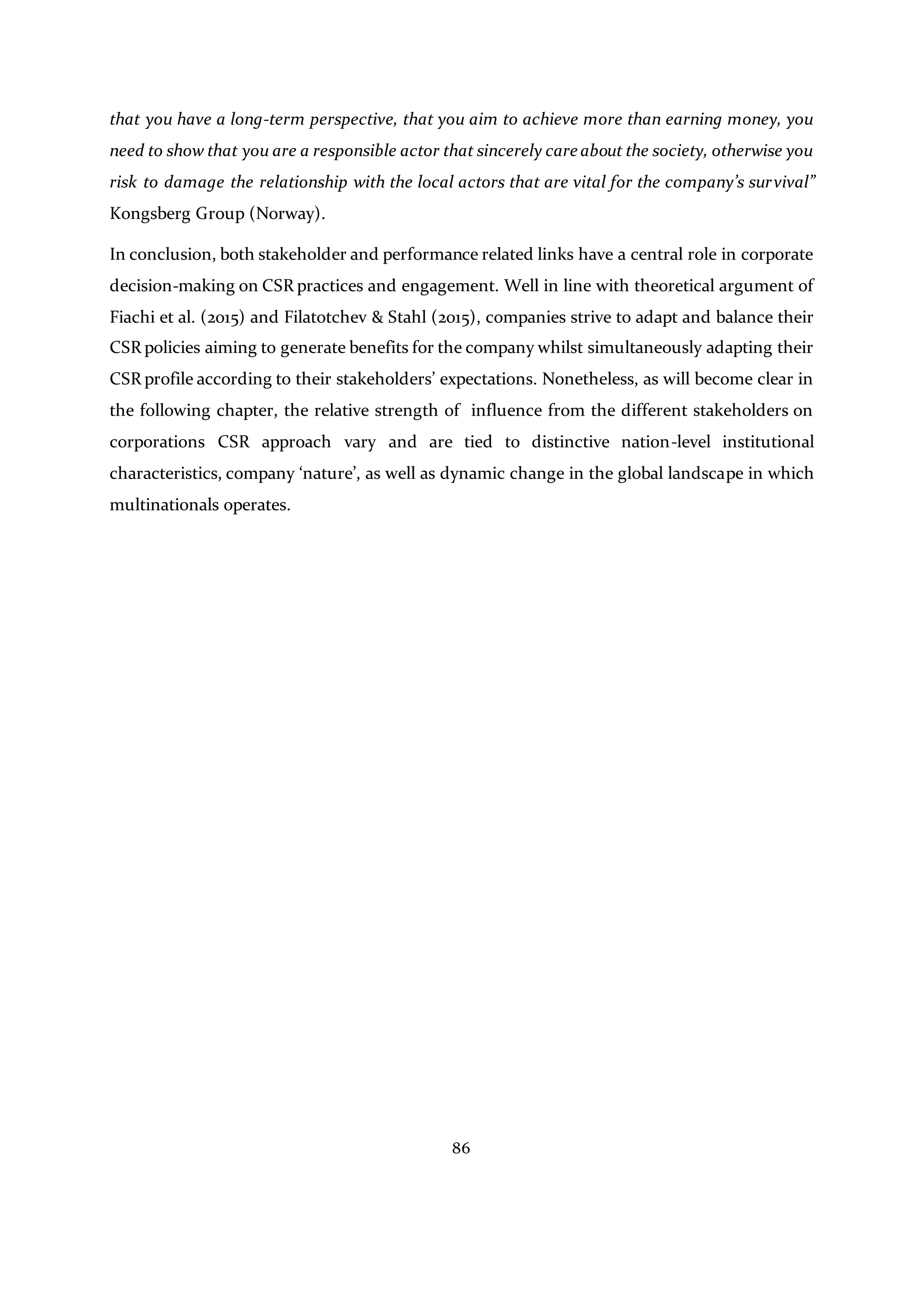86
that you have a long-term perspective, that you aim to achieve more than earning money, you
need to show that you are a responsible actor that sincerely care about the society, otherwise you
risk to damage the relationship with the local actors that are vital for the company’s survival”
Kongsberg Group (Norway).
In conclusion, both stakeholder and performance related links have a central role in corporate
decision-making on CSR practices and engagement. Well in line with theoretical argument of
Fiachi et al. (2015) and Filatotchev & Stahl (2015), companies strive to adapt and balance their
CSR policies aiming to generate benefits for the company whilst simultaneously adapting their
CSR profile according to their stakeholders’ expectations. Nonetheless, as will become clear in
the following chapter, the relative strength of influence from the different stakeholders on
corporations CSR approach vary and are tied to distinctive nation-level institutional
characteristics, company ‘nature’, as well as dynamic change in the global landscape in which
multinationals operates.
 
