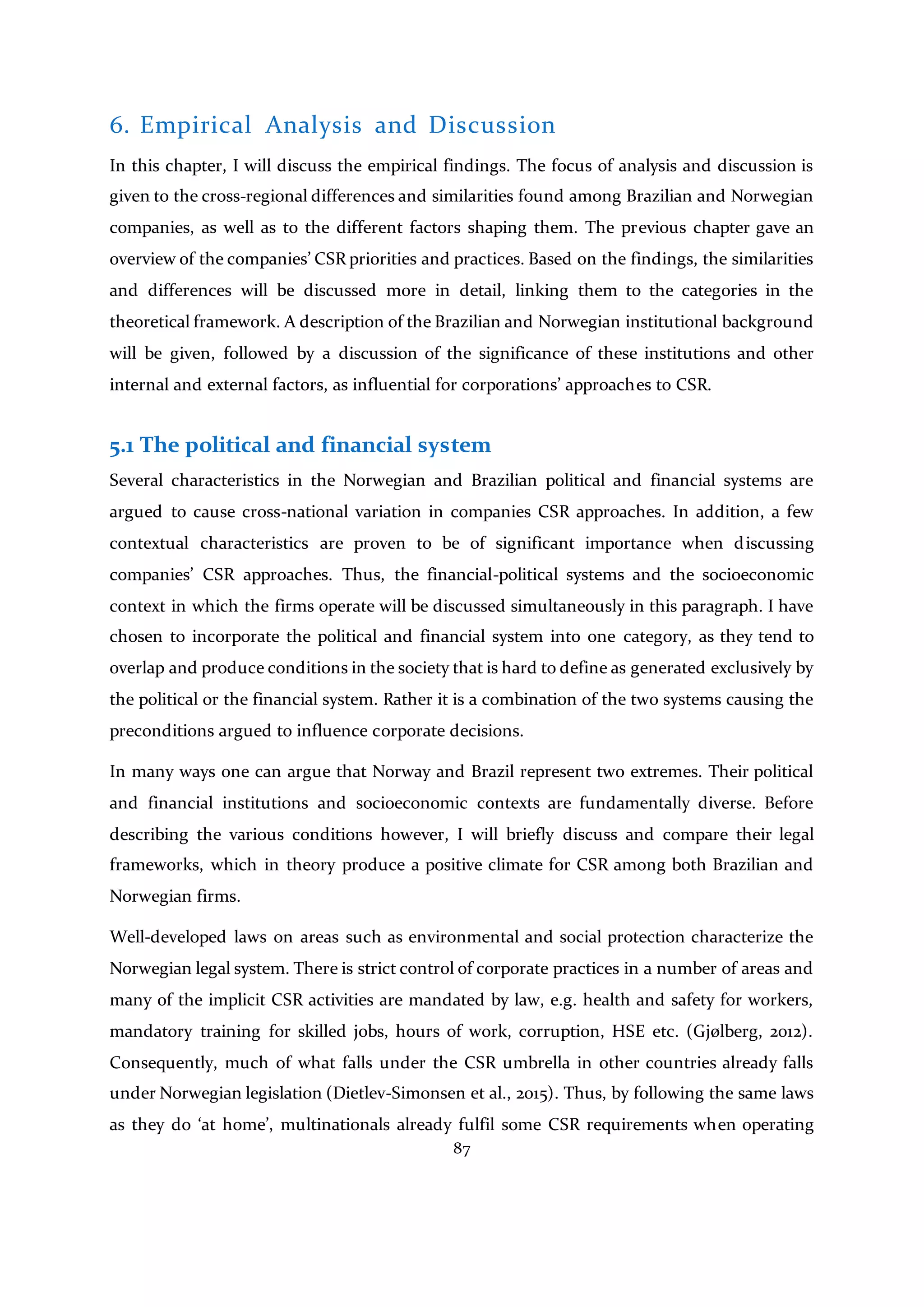 87
6. Empirical Analysis and Discussion
In this chapter, I will discuss the empirical findings. The focus of analysis and discussion is
given to the cross-regional differences and similarities found among Brazilian and Norwegian
companies, as well as to the different factors shaping them. The previous chapter gave an
overview of the companies’ CSR priorities and practices. Based on the findings, the similarities
and differences will be discussed more in detail, linking them to the categories in the
theoretical framework. A description of the Brazilian and Norwegian institutional background
will be given, followed by a discussion of the significance of these institutions and other
internal and external factors, as influential for corporations’ approaches to CSR.
5.1 The political and financial system
Several characteristics in the Norwegian and Brazilian political and financial systems are
argued to cause cross-national variation in companies CSR approaches. In addition, a few
contextual characteristics are proven to be of significant importance when discussing
companies’ CSR approaches. Thus, the financial-political systems and the socioeconomic
context in which the firms operate will be discussed simultaneously in this paragraph. I have
chosen to incorporate the political and financial system into one category, as they tend to
overlap and produce conditions in the society that is hard to define as generated exclusively by
the political or the financial system. Rather it is a combination of the two systems causing the
preconditions argued to influence corporate decisions.
In many ways one can argue that Norway and Brazil represent two extremes. Their political
and financial institutions and socioeconomic contexts are fundamentally diverse. Before
describing the various conditions however, I will briefly discuss and compare their legal
frameworks, which in theory produce a positive climate for CSR among both Brazilian and
Norwegian firms.
Well-developed laws on areas such as environmental and social protection characterize the
Norwegian legal system. There is strict control of corporate practices in a number of areas and
many of the implicit CSR activities are mandated by law, e.g. health and safety for workers,
mandatory training for skilled jobs, hours of work, corruption, HSE etc. (Gjølberg, 2012).
Consequently, much of what falls under the CSR umbrella in other countries already falls
under Norwegian legislation (Dietlev-Simonsen et al., 2015). Thus, by following the same laws
as they do ‘at home’, multinationals already fulfil some CSR requirements when operating
 