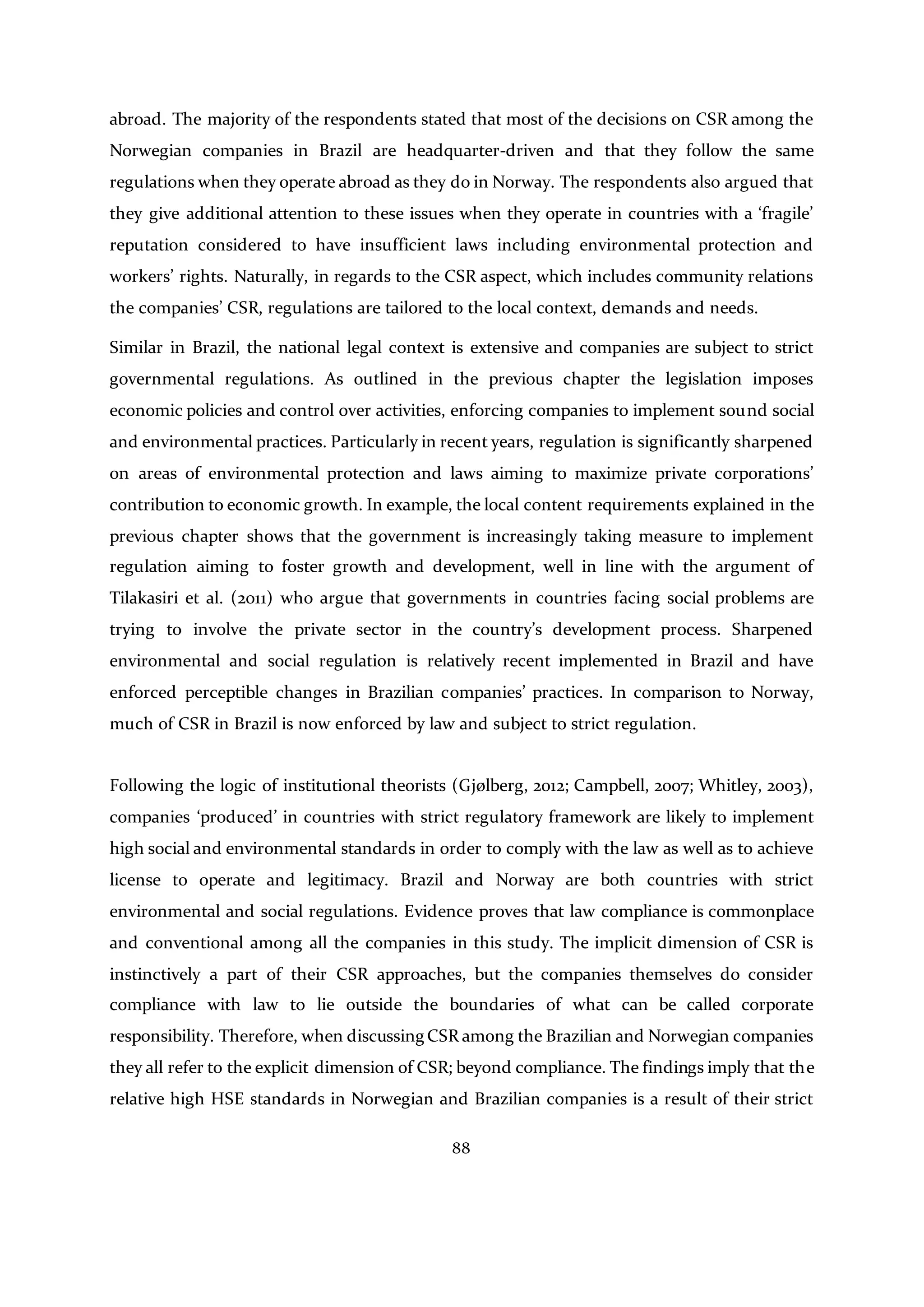 88
abroad. The majority of the respondents stated that most of the decisions on CSR among the
Norwegian companies in Brazil are headquarter-driven and that they follow the same
regulations when they operate abroad as they do in Norway. The respondents also argued that
they give additional attention to these issues when they operate in countries with a ‘fragile’
reputation considered to have insufficient laws including environmental protection and
workers’ rights. Naturally, in regards to the CSR aspect, which includes community relations
the companies’ CSR, regulations are tailored to the local context, demands and needs.
Similar in Brazil, the national legal context is extensive and companies are subject to strict
governmental regulations. As outlined in the previous chapter the legislation imposes
economic policies and control over activities, enforcing companies to implement sound social
and environmental practices. Particularly in recent years, regulation is significantly sharpened
on areas of environmental protection and laws aiming to maximize private corporations’
contribution to economic growth. In example, the local content requirements explained in the
previous chapter shows that the government is increasingly taking measure to implement
regulation aiming to foster growth and development, well in line with the argument of
Tilakasiri et al. (2011) who argue that governments in countries facing social problems are
trying to involve the private sector in the country’s development process. Sharpened
environmental and social regulation is relatively recent implemented in Brazil and have
enforced perceptible changes in Brazilian companies’ practices. In comparison to Norway,
much of CSR in Brazil is now enforced by law and subject to strict regulation.
Following the logic of institutional theorists (Gjølberg, 2012; Campbell, 2007; Whitley, 2003),
companies ‘produced’ in countries with strict regulatory framework are likely to implement
high social and environmental standards in order to comply with the law as well as to achieve
license to operate and legitimacy. Brazil and Norway are both countries with strict
environmental and social regulations. Evidence proves that law compliance is commonplace
and conventional among all the companies in this study. The implicit dimension of CSR is
instinctively a part of their CSR approaches, but the companies themselves do consider
compliance with law to lie outside the boundaries of what can be called corporate
responsibility. Therefore, when discussing CSR among the Brazilian and Norwegian companies
they all refer to the explicit dimension of CSR; beyond compliance. The findings imply that the
relative high HSE standards in Norwegian and Brazilian companies is a result of their strict
 