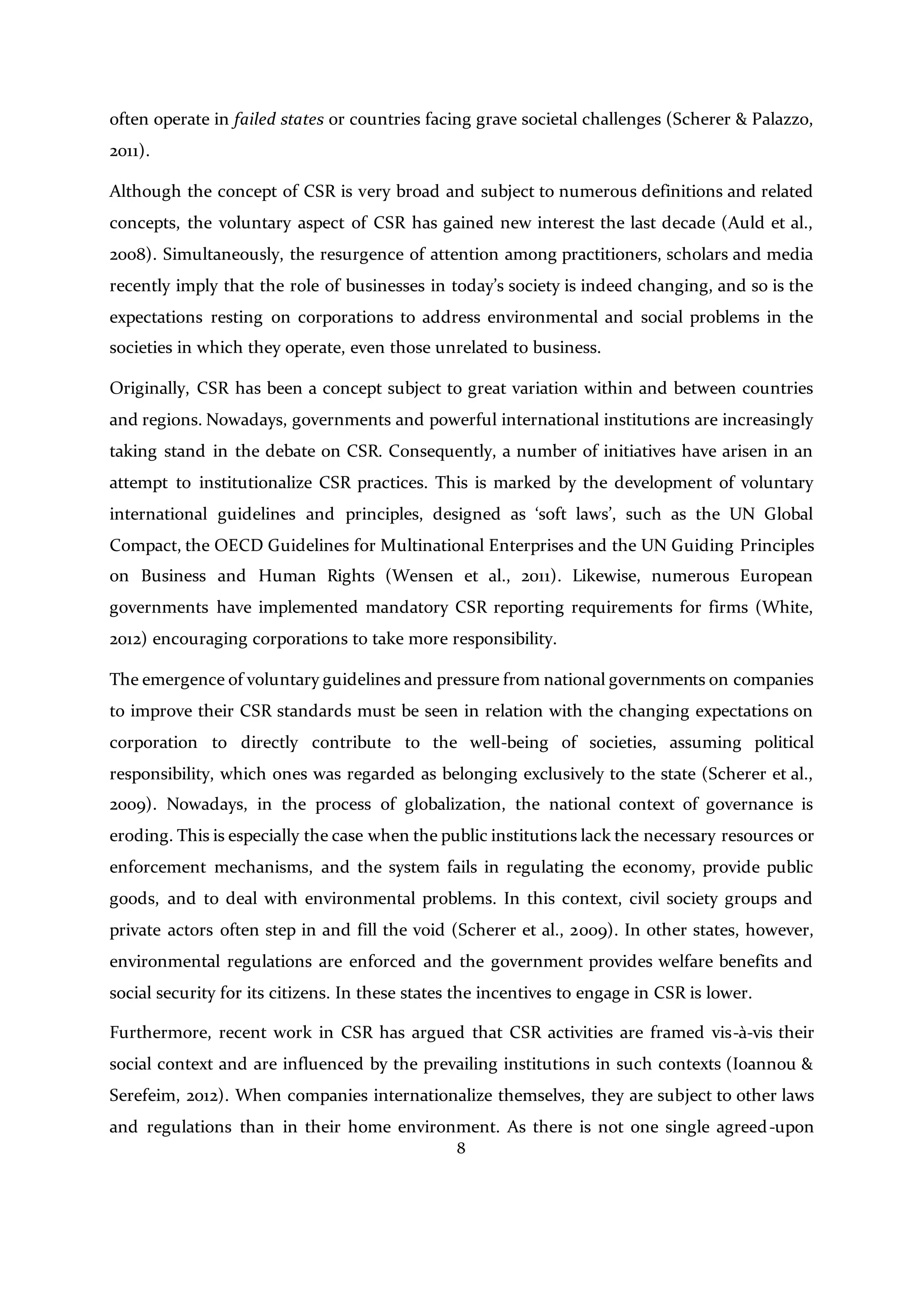 8
often operate in failed states or countries facing grave societal challenges (Scherer & Palazzo,
2011).
Although the concept of CSR is very broad and subject to numerous definitions and related
concepts, the voluntary aspect of CSR has gained new interest the last decade (Auld et al.,
2008). Simultaneously, the resurgence of attention among practitioners, scholars and media
recently imply that the role of businesses in today’s society is indeed changing, and so is the
expectations resting on corporations to address environmental and social problems in the
societies in which they operate, even those unrelated to business.
Originally, CSR has been a concept subject to great variation within and between countries
and regions. Nowadays, governments and powerful international institutions are increasingly
taking stand in the debate on CSR. Consequently, a number of initiatives have arisen in an
attempt to institutionalize CSR practices. This is marked by the development of voluntary
international guidelines and principles, designed as ‘soft laws’, such as the UN Global
Compact, the OECD Guidelines for Multinational Enterprises and the UN Guiding Principles
on Business and Human Rights (Wensen et al., 2011). Likewise, numerous European
governments have implemented mandatory CSR reporting requirements for firms (White,
2012) encouraging corporations to take more responsibility.
The emergence of voluntary guidelines and pressure from national governments on companies
to improve their CSR standards must be seen in relation with the changing expectations on
corporation to directly contribute to the well-being of societies, assuming political
responsibility, which ones was regarded as belonging exclusively to the state (Scherer et al.,
2009). Nowadays, in the process of globalization, the national context of governance is
eroding. This is especially the case when the public institutions lack the necessary resources or
enforcement mechanisms, and the system fails in regulating the economy, provide public
goods, and to deal with environmental problems. In this context, civil society groups and
private actors often step in and fill the void (Scherer et al., 2009). In other states, however,
environmental regulations are enforced and the government provides welfare benefits and
social security for its citizens. In these states the incentives to engage in CSR is lower.
Furthermore, recent work in CSR has argued that CSR activities are framed vis-à-vis their
social context and are influenced by the prevailing institutions in such contexts (Ioannou &
Serefeim, 2012). When companies internationalize themselves, they are subject to other laws
and regulations than in their home environment. As there is not one single agreed-upon
 