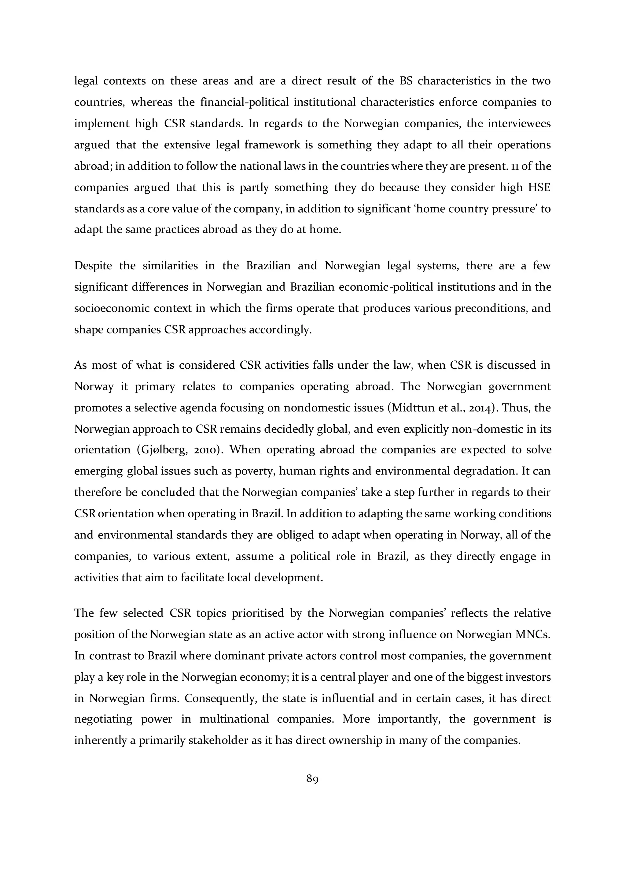 89
legal contexts on these areas and are a direct result of the BS characteristics in the two
countries, whereas the financial-political institutional characteristics enforce companies to
implement high CSR standards. In regards to the Norwegian companies, the interviewees
argued that the extensive legal framework is something they adapt to all their operations
abroad; in addition to follow the national laws in the countries where they are present. 11 of the
companies argued that this is partly something they do because they consider high HSE
standards as a core value of the company, in addition to significant ‘home country pressure’ to
adapt the same practices abroad as they do at home.
Despite the similarities in the Brazilian and Norwegian legal systems, there are a few
significant differences in Norwegian and Brazilian economic-political institutions and in the
socioeconomic context in which the firms operate that produces various preconditions, and
shape companies CSR approaches accordingly.
As most of what is considered CSR activities falls under the law, when CSR is discussed in
Norway it primary relates to companies operating abroad. The Norwegian government
promotes a selective agenda focusing on nondomestic issues (Midttun et al., 2014). Thus, the
Norwegian approach to CSR remains decidedly global, and even explicitly non-domestic in its
orientation (Gjølberg, 2010). When operating abroad the companies are expected to solve
emerging global issues such as poverty, human rights and environmental degradation. It can
therefore be concluded that the Norwegian companies’ take a step further in regards to their
CSR orientation when operating in Brazil. In addition to adapting the same working conditions
and environmental standards they are obliged to adapt when operating in Norway, all of the
companies, to various extent, assume a political role in Brazil, as they directly engage in
activities that aim to facilitate local development.
The few selected CSR topics prioritised by the Norwegian companies’ reflects the relative
position of the Norwegian state as an active actor with strong influence on Norwegian MNCs.
In contrast to Brazil where dominant private actors control most companies, the government
play a key role in the Norwegian economy; it is a central player and one of the biggest investors
in Norwegian firms. Consequently, the state is influential and in certain cases, it has direct
negotiating power in multinational companies. More importantly, the government is
inherently a primarily stakeholder as it has direct ownership in many of the companies.
 