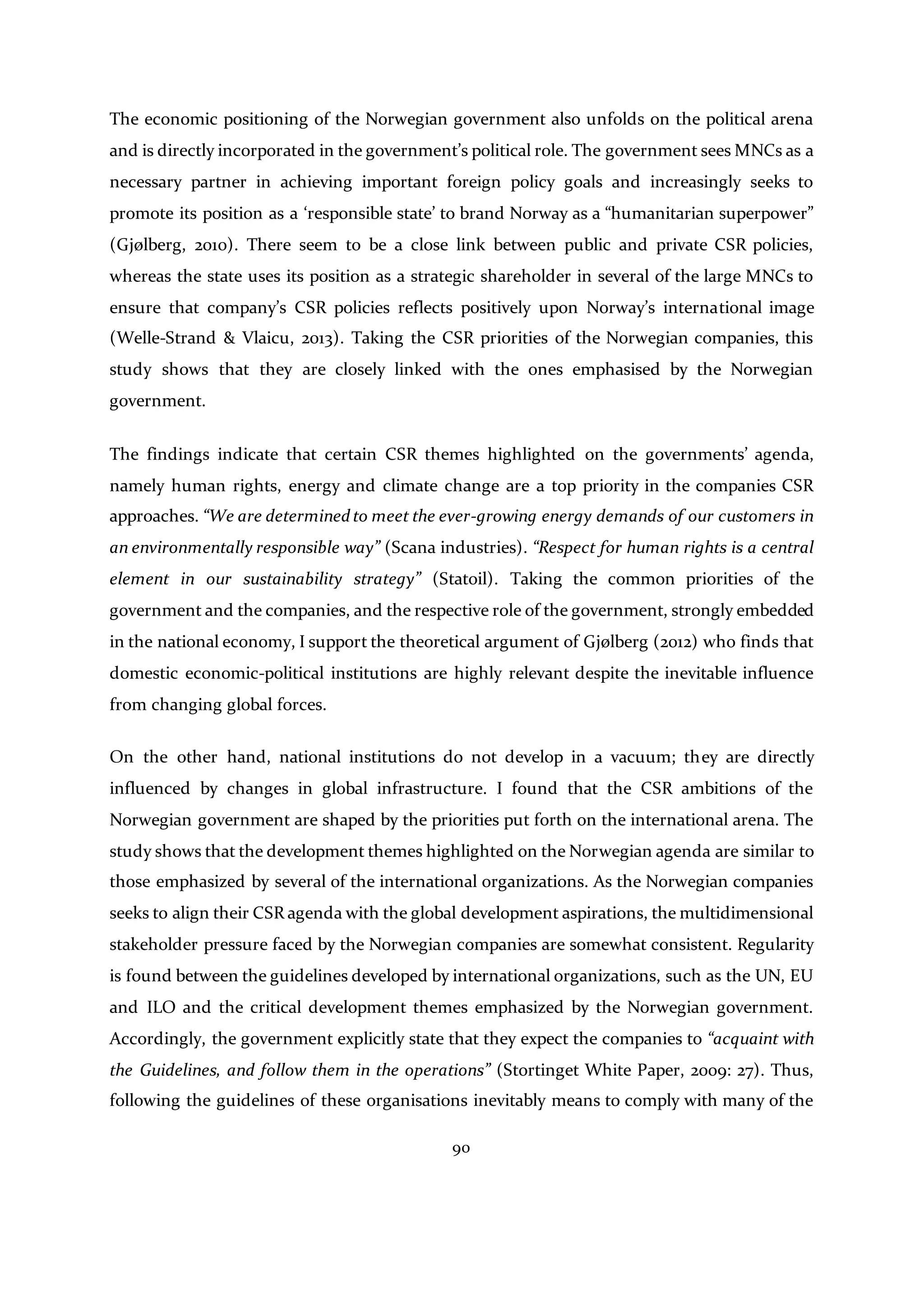 90
The economic positioning of the Norwegian government also unfolds on the political arena
and is directly incorporated in the government’s political role. The government sees MNCs as a
necessary partner in achieving important foreign policy goals and increasingly seeks to
promote its position as a ‘responsible state’ to brand Norway as a “humanitarian superpower”
(Gjølberg, 2010). There seem to be a close link between public and private CSR policies,
whereas the state uses its position as a strategic shareholder in several of the large MNCs to
ensure that company’s CSR policies reflects positively upon Norway’s international image
(Welle-Strand & Vlaicu, 2013). Taking the CSR priorities of the Norwegian companies, this
study shows that they are closely linked with the ones emphasised by the Norwegian
government.
The findings indicate that certain CSR themes highlighted on the governments’ agenda,
namely human rights, energy and climate change are a top priority in the companies CSR
approaches. “We are determinedto meet the ever-growing energy demands of our customers in
an environmentally responsible way” (Scana industries). “Respect for human rights is a central
element in our sustainability strategy” (Statoil). Taking the common priorities of the
government and the companies, and the respective role of the government, strongly embedded
in the national economy, I support the theoretical argument of Gjølberg (2012) who finds that
domestic economic-political institutions are highly relevant despite the inevitable influence
from changing global forces.
On the other hand, national institutions do not develop in a vacuum; they are directly
influenced by changes in global infrastructure. I found that the CSR ambitions of the
Norwegian government are shaped by the priorities put forth on the international arena. The
study shows that the development themes highlighted on the Norwegian agenda are similar to
those emphasized by several of the international organizations. As the Norwegian companies
seeks to align their CSR agenda with the global development aspirations, the multidimensional
stakeholder pressure faced by the Norwegian companies are somewhat consistent. Regularity
is found between the guidelines developed by international organizations, such as the UN, EU
and ILO and the critical development themes emphasized by the Norwegian government.
Accordingly, the government explicitly state that they expect the companies to “acquaint with
the Guidelines, and follow them in the operations” (Stortinget White Paper, 2009: 27). Thus,
following the guidelines of these organisations inevitably means to comply with many of the
 