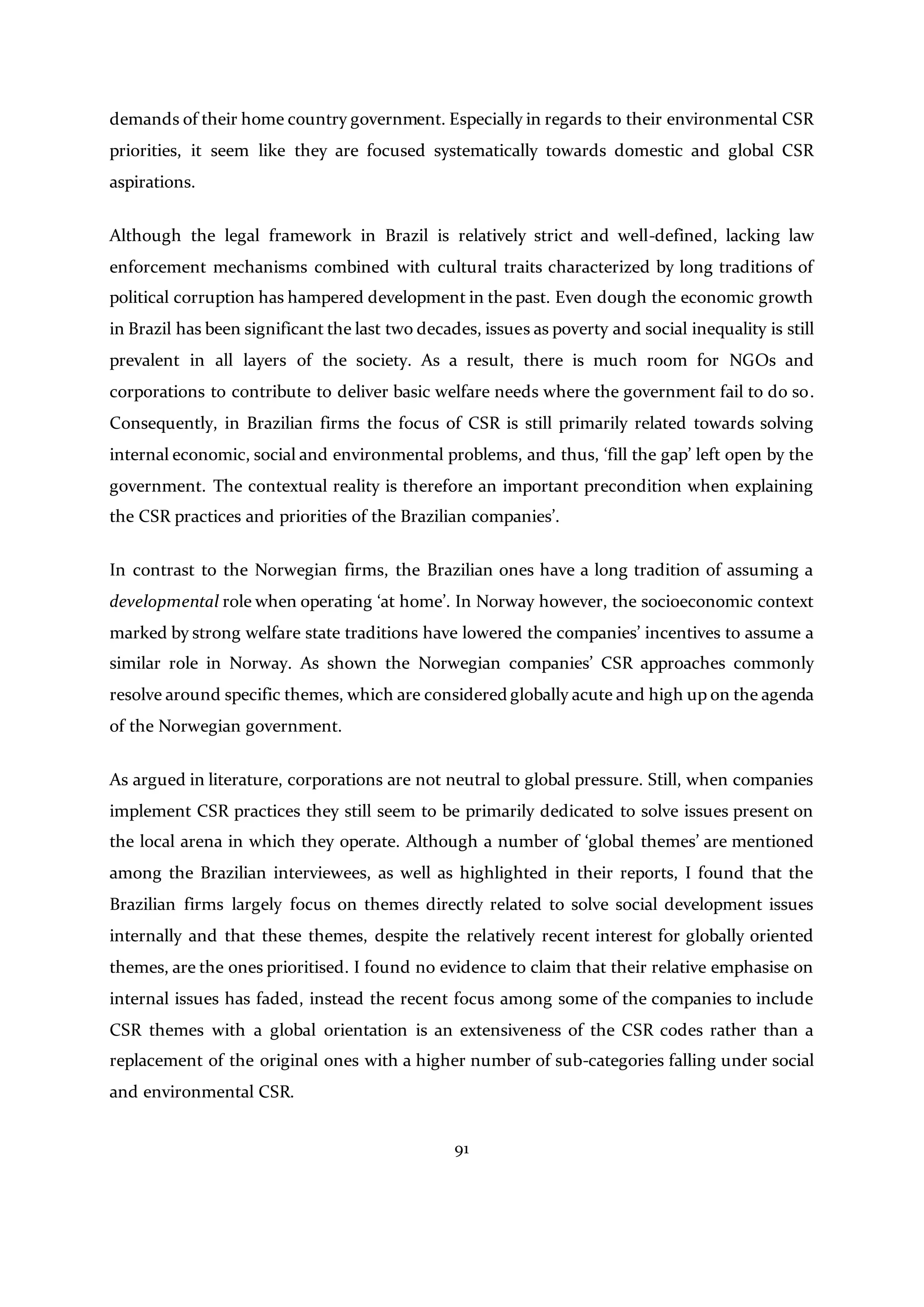 91
demands of their home country government. Especially in regards to their environmental CSR
priorities, it seem like they are focused systematically towards domestic and global CSR
aspirations.
Although the legal framework in Brazil is relatively strict and well-defined, lacking law
enforcement mechanisms combined with cultural traits characterized by long traditions of
political corruption has hampered development in the past. Even dough the economic growth
in Brazil has been significant the last two decades, issues as poverty and social inequality is still
prevalent in all layers of the society. As a result, there is much room for NGOs and
corporations to contribute to deliver basic welfare needs where the government fail to do so.
Consequently, in Brazilian firms the focus of CSR is still primarily related towards solving
internal economic, social and environmental problems, and thus, ‘fill the gap’ left open by the
government. The contextual reality is therefore an important precondition when explaining
the CSR practices and priorities of the Brazilian companies’.
In contrast to the Norwegian firms, the Brazilian ones have a long tradition of assuming a
developmental role when operating ‘at home’. In Norway however, the socioeconomic context
marked by strong welfare state traditions have lowered the companies’ incentives to assume a
similar role in Norway. As shown the Norwegian companies’ CSR approaches commonly
resolve around specific themes, which are considered globally acute and high up on the agenda
of the Norwegian government.
As argued in literature, corporations are not neutral to global pressure. Still, when companies
implement CSR practices they still seem to be primarily dedicated to solve issues present on
the local arena in which they operate. Although a number of ‘global themes’ are mentioned
among the Brazilian interviewees, as well as highlighted in their reports, I found that the
Brazilian firms largely focus on themes directly related to solve social development issues
internally and that these themes, despite the relatively recent interest for globally oriented
themes, are the ones prioritised. I found no evidence to claim that their relative emphasise on
internal issues has faded, instead the recent focus among some of the companies to include
CSR themes with a global orientation is an extensiveness of the CSR codes rather than a
replacement of the original ones with a higher number of sub-categories falling under social
and environmental CSR.
 