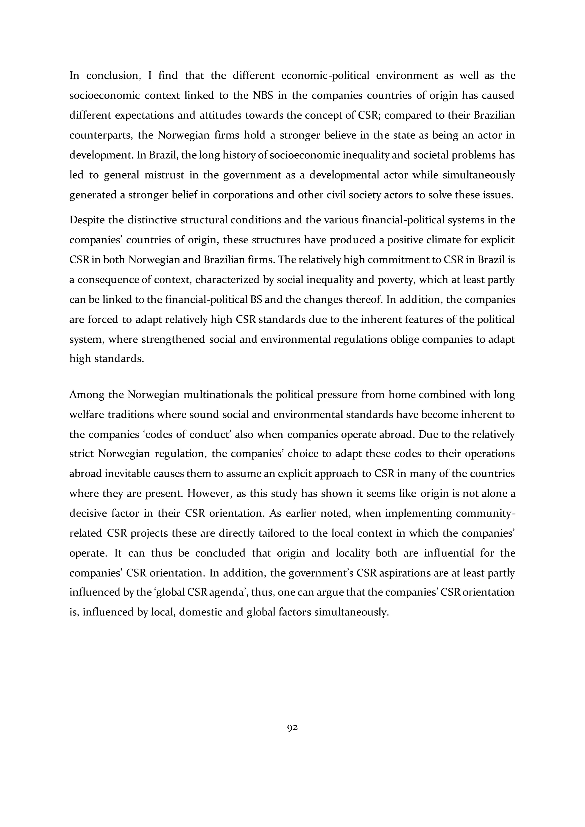 92
In conclusion, I find that the different economic-political environment as well as the
socioeconomic context linked to the NBS in the companies countries of origin has caused
different expectations and attitudes towards the concept of CSR; compared to their Brazilian
counterparts, the Norwegian firms hold a stronger believe in the state as being an actor in
development. In Brazil, the long history of socioeconomic inequality and societal problems has
led to general mistrust in the government as a developmental actor while simultaneously
generated a stronger belief in corporations and other civil society actors to solve these issues.
Despite the distinctive structural conditions and the various financial-political systems in the
companies’ countries of origin, these structures have produced a positive climate for explicit
CSR in both Norwegian and Brazilian firms. The relatively high commitment to CSR in Brazil is
a consequence of context, characterized by social inequality and poverty, which at least partly
can be linked to the financial-political BS and the changes thereof. In addition, the companies
are forced to adapt relatively high CSR standards due to the inherent features of the political
system, where strengthened social and environmental regulations oblige companies to adapt
high standards.
Among the Norwegian multinationals the political pressure from home combined with long
welfare traditions where sound social and environmental standards have become inherent to
the companies ‘codes of conduct’ also when companies operate abroad. Due to the relatively
strict Norwegian regulation, the companies’ choice to adapt these codes to their operations
abroad inevitable causes them to assume an explicit approach to CSR in many of the countries
where they are present. However, as this study has shown it seems like origin is not alone a
decisive factor in their CSR orientation. As earlier noted, when implementing community-
related CSR projects these are directly tailored to the local context in which the companies’
operate. It can thus be concluded that origin and locality both are influential for the
companies’ CSR orientation. In addition, the government’s CSR aspirations are at least partly
influenced by the ‘global CSR agenda’, thus, one can argue that the companies’ CSR orientation
is, influenced by local, domestic and global factors simultaneously.
 