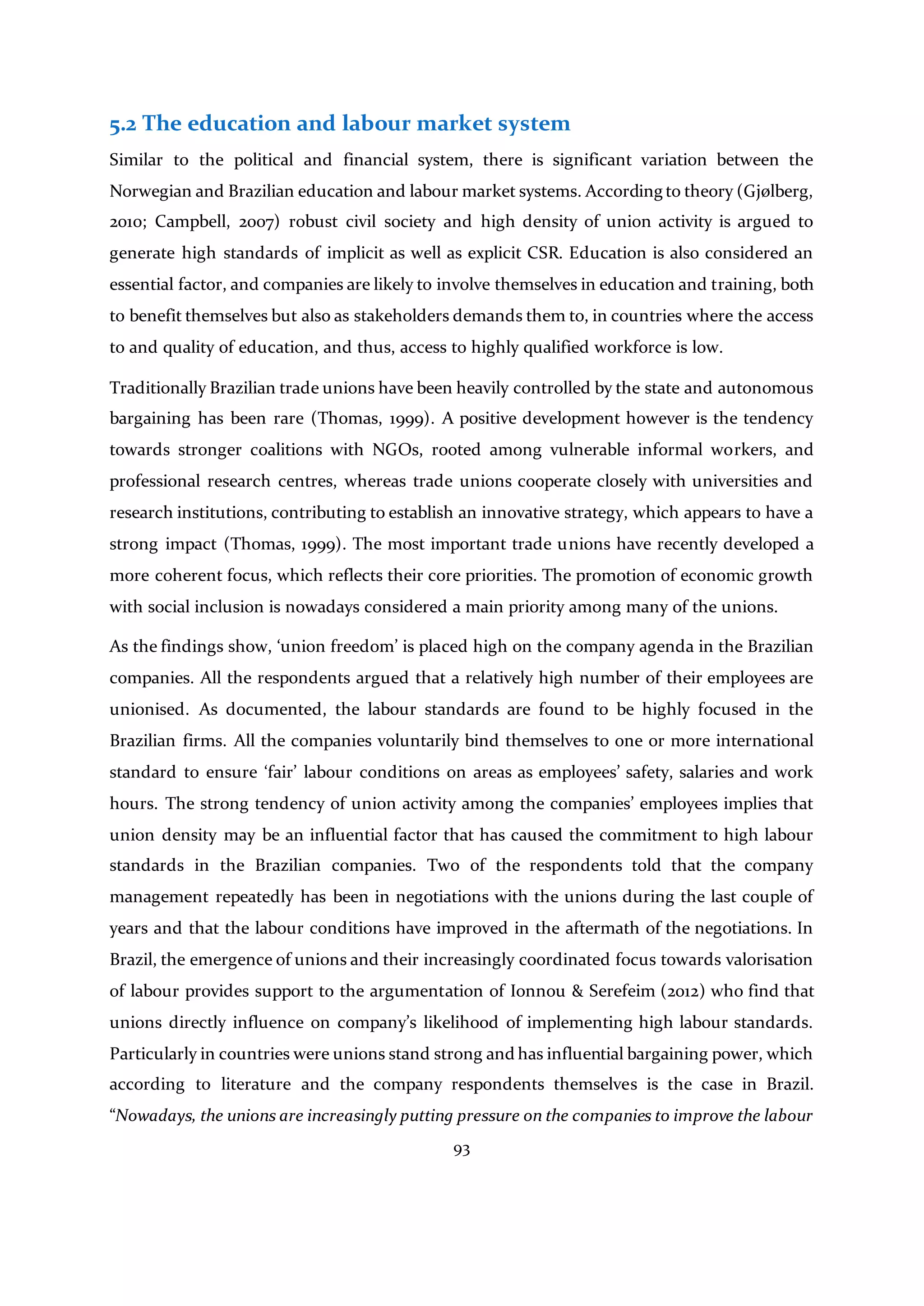 93
5.2 The education and labour market system
Similar to the political and financial system, there is significant variation between the
Norwegian and Brazilian education and labour market systems. According to theory (Gjølberg,
2010; Campbell, 2007) robust civil society and high density of union activity is argued to
generate high standards of implicit as well as explicit CSR. Education is also considered an
essential factor, and companies are likely to involve themselves in education and training, both
to benefit themselves but also as stakeholders demands them to, in countries where the access
to and quality of education, and thus, access to highly qualified workforce is low.
Traditionally Brazilian trade unions have been heavily controlled by the state and autonomous
bargaining has been rare (Thomas, 1999). A positive development however is the tendency
towards stronger coalitions with NGOs, rooted among vulnerable informal workers, and
professional research centres, whereas trade unions cooperate closely with universities and
research institutions, contributing to establish an innovative strategy, which appears to have a
strong impact (Thomas, 1999). The most important trade unions have recently developed a
more coherent focus, which reflects their core priorities. The promotion of economic growth
with social inclusion is nowadays considered a main priority among many of the unions.
As the findings show, ‘union freedom’ is placed high on the company agenda in the Brazilian
companies. All the respondents argued that a relatively high number of their employees are
unionised. As documented, the labour standards are found to be highly focused in the
Brazilian firms. All the companies voluntarily bind themselves to one or more international
standard to ensure ‘fair’ labour conditions on areas as employees’ safety, salaries and work
hours. The strong tendency of union activity among the companies’ employees implies that
union density may be an influential factor that has caused the commitment to high labour
standards in the Brazilian companies. Two of the respondents told that the company
management repeatedly has been in negotiations with the unions during the last couple of
years and that the labour conditions have improved in the aftermath of the negotiations. In
Brazil, the emergence of unions and their increasingly coordinated focus towards valorisation
of labour provides support to the argumentation of Ionnou & Serefeim (2012) who find that
unions directly influence on company’s likelihood of implementing high labour standards.
Particularly in countries were unions stand strong and has influential bargaining power, which
according to literature and the company respondents themselves is the case in Brazil.
“Nowadays, the unions are increasingly putting pressure on the companies to improve the labour
 