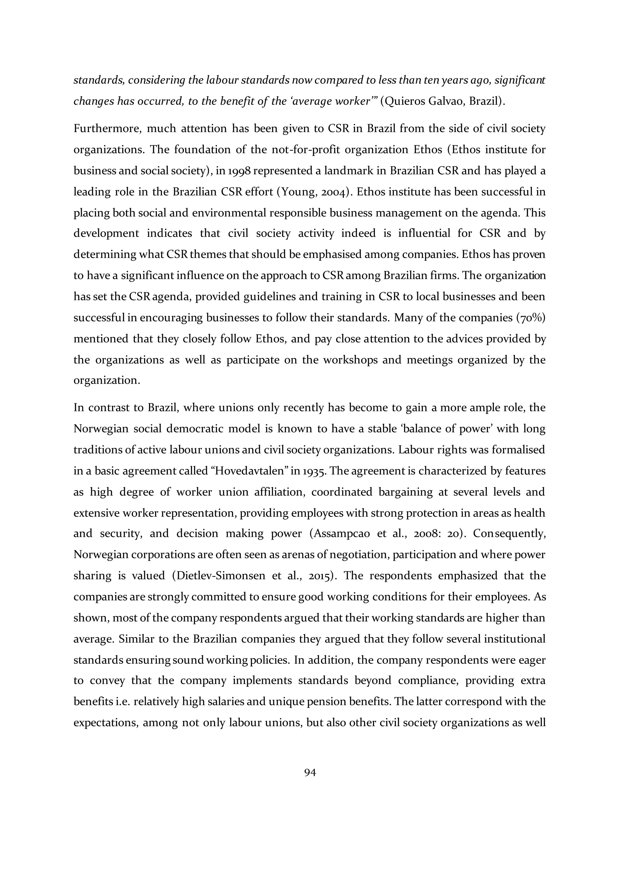 94
standards, considering the labour standards now compared to less than ten years ago, significant
changes has occurred, to the benefit of the ‘average worker’” (Quieros Galvao, Brazil).
Furthermore, much attention has been given to CSR in Brazil from the side of civil society
organizations. The foundation of the not-for-profit organization Ethos (Ethos institute for
business and social society), in 1998 represented a landmark in Brazilian CSR and has played a
leading role in the Brazilian CSR effort (Young, 2004). Ethos institute has been successful in
placing both social and environmental responsible business management on the agenda. This
development indicates that civil society activity indeed is influential for CSR and by
determining what CSR themes that should be emphasised among companies. Ethos has proven
to have a significant influence on the approach to CSR among Brazilian firms. The organization
has set the CSR agenda, provided guidelines and training in CSR to local businesses and been
successful in encouraging businesses to follow their standards. Many of the companies (70%)
mentioned that they closely follow Ethos, and pay close attention to the advices provided by
the organizations as well as participate on the workshops and meetings organized by the
organization.
In contrast to Brazil, where unions only recently has become to gain a more ample role, the
Norwegian social democratic model is known to have a stable ‘balance of power’ with long
traditions of active labour unions and civil society organizations. Labour rights was formalised
in a basic agreement called “Hovedavtalen” in 1935. The agreement is characterized by features
as high degree of worker union affiliation, coordinated bargaining at several levels and
extensive worker representation, providing employees with strong protection in areas as health
and security, and decision making power (Assampcao et al., 2008: 20). Consequently,
Norwegian corporations are often seen as arenas of negotiation, participation and where power
sharing is valued (Dietlev-Simonsen et al., 2015). The respondents emphasized that the
companies are strongly committed to ensure good working conditions for their employees. As
shown, most of the company respondents argued that their working standards are higher than
average. Similar to the Brazilian companies they argued that they follow several institutional
standards ensuring sound working policies. In addition, the company respondents were eager
to convey that the company implements standards beyond compliance, providing extra
benefits i.e. relatively high salaries and unique pension benefits. The latter correspond with the
expectations, among not only labour unions, but also other civil society organizations as well
 
