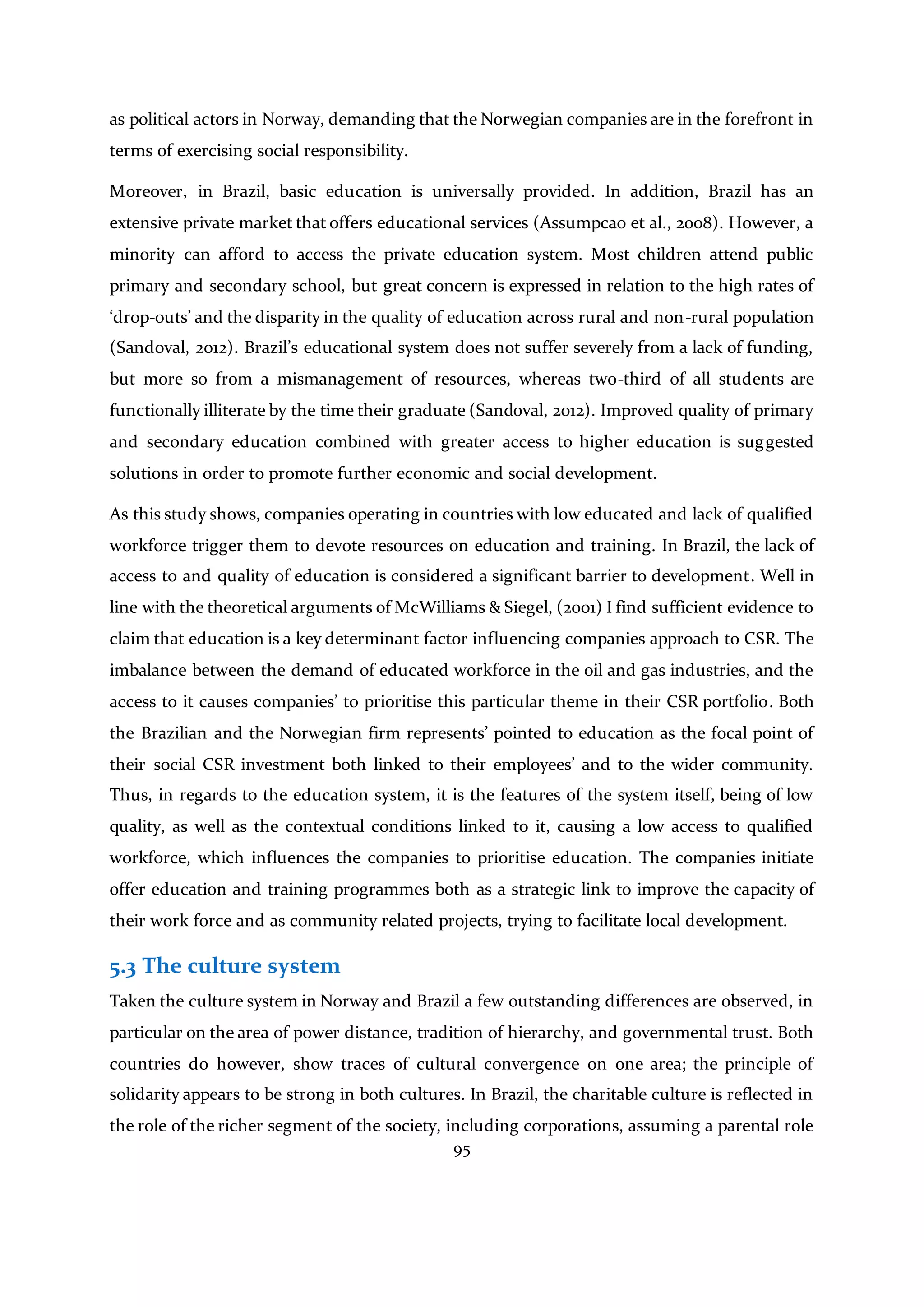 95
as political actors in Norway, demanding that the Norwegian companies are in the forefront in
terms of exercising social responsibility.
Moreover, in Brazil, basic education is universally provided. In addition, Brazil has an
extensive private market that offers educational services (Assumpcao et al., 2008). However, a
minority can afford to access the private education system. Most children attend public
primary and secondary school, but great concern is expressed in relation to the high rates of
‘drop-outs’ and the disparity in the quality of education across rural and non-rural population
(Sandoval, 2012). Brazil’s educational system does not suffer severely from a lack of funding,
but more so from a mismanagement of resources, whereas two-third of all students are
functionally illiterate by the time their graduate (Sandoval, 2012). Improved quality of primary
and secondary education combined with greater access to higher education is suggested
solutions in order to promote further economic and social development.
As this study shows, companies operating in countries with low educated and lack of qualified
workforce trigger them to devote resources on education and training. In Brazil, the lack of
access to and quality of education is considered a significant barrier to development. Well in
line with the theoretical arguments of McWilliams & Siegel, (2001) I find sufficient evidence to
claim that education is a key determinant factor influencing companies approach to CSR. The
imbalance between the demand of educated workforce in the oil and gas industries, and the
access to it causes companies’ to prioritise this particular theme in their CSR portfolio. Both
the Brazilian and the Norwegian firm represents’ pointed to education as the focal point of
their social CSR investment both linked to their employees’ and to the wider community.
Thus, in regards to the education system, it is the features of the system itself, being of low
quality, as well as the contextual conditions linked to it, causing a low access to qualified
workforce, which influences the companies to prioritise education. The companies initiate
offer education and training programmes both as a strategic link to improve the capacity of
their work force and as community related projects, trying to facilitate local development.
5.3 The culture system
Taken the culture system in Norway and Brazil a few outstanding differences are observed, in
particular on the area of power distance, tradition of hierarchy, and governmental trust. Both
countries do however, show traces of cultural convergence on one area; the principle of
solidarity appears to be strong in both cultures. In Brazil, the charitable culture is reflected in
the role of the richer segment of the society, including corporations, assuming a parental role
 