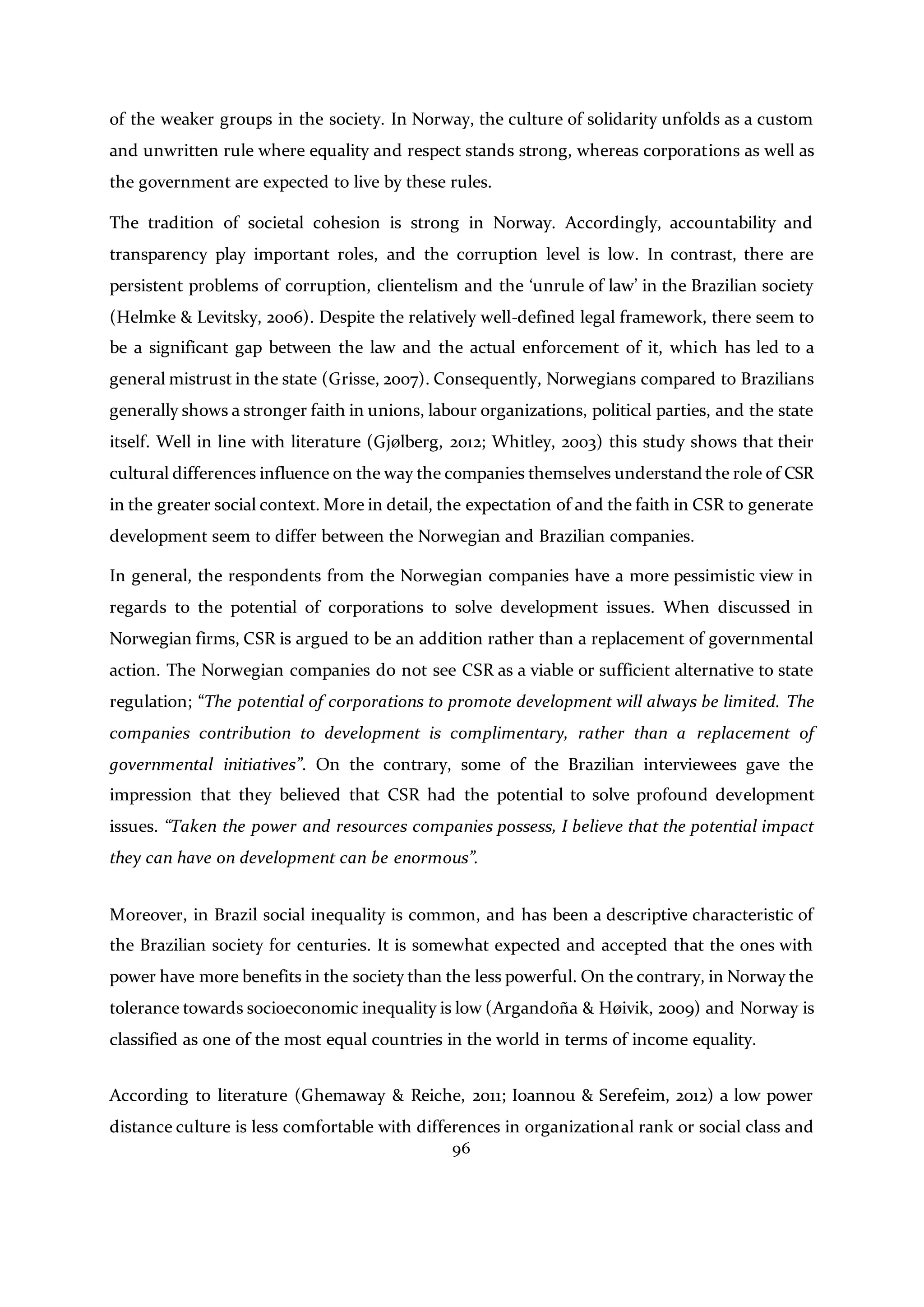 96
of the weaker groups in the society. In Norway, the culture of solidarity unfolds as a custom
and unwritten rule where equality and respect stands strong, whereas corporations as well as
the government are expected to live by these rules.
The tradition of societal cohesion is strong in Norway. Accordingly, accountability and
transparency play important roles, and the corruption level is low. In contrast, there are
persistent problems of corruption, clientelism and the ‘unrule of law’ in the Brazilian society
(Helmke & Levitsky, 2006). Despite the relatively well-defined legal framework, there seem to
be a significant gap between the law and the actual enforcement of it, which has led to a
general mistrust in the state (Grisse, 2007). Consequently, Norwegians compared to Brazilians
generally shows a stronger faith in unions, labour organizations, political parties, and the state
itself. Well in line with literature (Gjølberg, 2012; Whitley, 2003) this study shows that their
cultural differences influence on the way the companies themselves understand the role of CSR
in the greater social context. More in detail, the expectation of and the faith in CSR to generate
development seem to differ between the Norwegian and Brazilian companies.
In general, the respondents from the Norwegian companies have a more pessimistic view in
regards to the potential of corporations to solve development issues. When discussed in
Norwegian firms, CSR is argued to be an addition rather than a replacement of governmental
action. The Norwegian companies do not see CSR as a viable or sufficient alternative to state
regulation; “The potential of corporations to promote development will always be limited. The
companies contribution to development is complimentary, rather than a replacement of
governmental initiatives”. On the contrary, some of the Brazilian interviewees gave the
impression that they believed that CSR had the potential to solve profound development
issues. “Taken the power and resources companies possess, I believe that the potential impact
they can have on development can be enormous”.
Moreover, in Brazil social inequality is common, and has been a descriptive characteristic of
the Brazilian society for centuries. It is somewhat expected and accepted that the ones with
power have more benefits in the society than the less powerful. On the contrary, in Norway the
tolerance towards socioeconomic inequality is low (Argandoña & Høivik, 2009) and Norway is
classified as one of the most equal countries in the world in terms of income equality.
According to literature (Ghemaway & Reiche, 2011; Ioannou & Serefeim, 2012) a low power
distance culture is less comfortable with differences in organizational rank or social class and
 