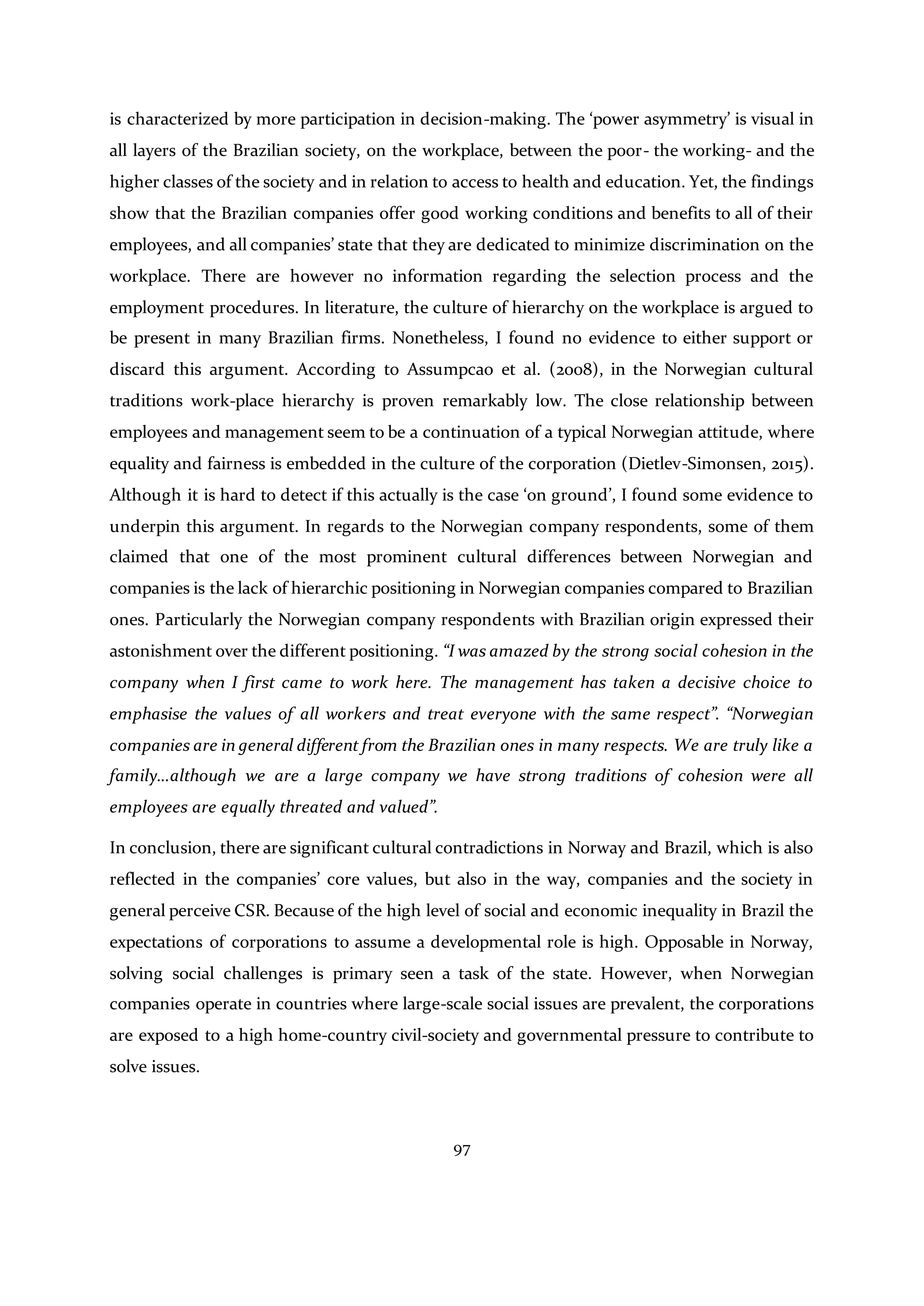 97
is characterized by more participation in decision-making. The ‘power asymmetry’ is visual in
all layers of the Brazilian society, on the workplace, between the poor- the working- and the
higher classes of the society and in relation to access to health and education. Yet, the findings
show that the Brazilian companies offer good working conditions and benefits to all of their
employees, and all companies’ state that they are dedicated to minimize discrimination on the
workplace. There are however no information regarding the selection process and the
employment procedures. In literature, the culture of hierarchy on the workplace is argued to
be present in many Brazilian firms. Nonetheless, I found no evidence to either support or
discard this argument. According to Assumpcao et al. (2008), in the Norwegian cultural
traditions work-place hierarchy is proven remarkably low. The close relationship between
employees and management seem to be a continuation of a typical Norwegian attitude, where
equality and fairness is embedded in the culture of the corporation (Dietlev-Simonsen, 2015).
Although it is hard to detect if this actually is the case ‘on ground’, I found some evidence to
underpin this argument. In regards to the Norwegian company respondents, some of them
claimed that one of the most prominent cultural differences between Norwegian and
companies is the lack of hierarchic positioning in Norwegian companies compared to Brazilian
ones. Particularly the Norwegian company respondents with Brazilian origin expressed their
astonishment over the different positioning. “I was amazed by the strong social cohesion in the
company when I first came to work here. The management has taken a decisive choice to
emphasise the values of all workers and treat everyone with the same respect”. “Norwegian
companies are in general different from the Brazilian ones in many respects. We are truly like a
family…although we are a large company we have strong traditions of cohesion were all
employees are equally threated and valued”.
In conclusion, there are significant cultural contradictions in Norway and Brazil, which is also
reflected in the companies’ core values, but also in the way, companies and the society in
general perceive CSR. Because of the high level of social and economic inequality in Brazil the
expectations of corporations to assume a developmental role is high. Opposable in Norway,
solving social challenges is primary seen a task of the state. However, when Norwegian
companies operate in countries where large-scale social issues are prevalent, the corporations
are exposed to a high home-country civil-society and governmental pressure to contribute to
solve issues.
 