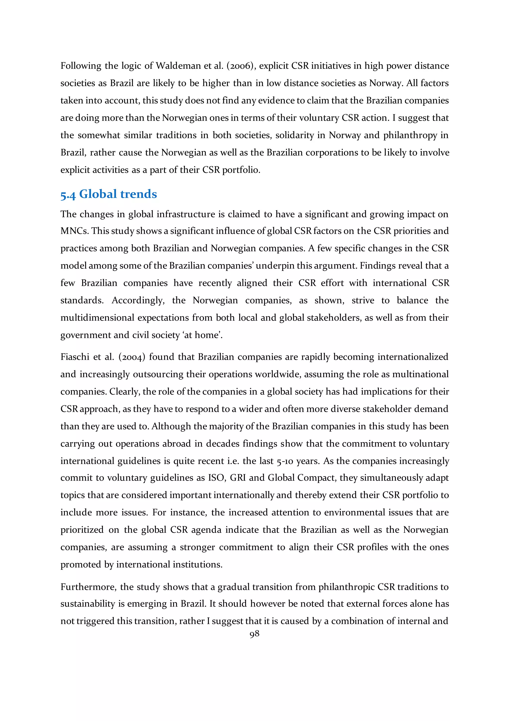98
Following the logic of Waldeman et al. (2006), explicit CSR initiatives in high power distance
societies as Brazil are likely to be higher than in low distance societies as Norway. All factors
taken into account, this study does not find any evidence to claim that the Brazilian companies
are doing more than the Norwegian ones in terms of their voluntary CSR action. I suggest that
the somewhat similar traditions in both societies, solidarity in Norway and philanthropy in
Brazil, rather cause the Norwegian as well as the Brazilian corporations to be likely to involve
explicit activities as a part of their CSR portfolio.
5.4 Global trends
The changes in global infrastructure is claimed to have a significant and growing impact on
MNCs. This study shows a significant influence of global CSR factors on the CSR priorities and
practices among both Brazilian and Norwegian companies. A few specific changes in the CSR
model among some of the Brazilian companies’ underpin this argument. Findings reveal that a
few Brazilian companies have recently aligned their CSR effort with international CSR
standards. Accordingly, the Norwegian companies, as shown, strive to balance the
multidimensional expectations from both local and global stakeholders, as well as from their
government and civil society ‘at home’.
Fiaschi et al. (2004) found that Brazilian companies are rapidly becoming internationalized
and increasingly outsourcing their operations worldwide, assuming the role as multinational
companies. Clearly, the role of the companies in a global society has had implications for their
CSR approach, as they have to respond to a wider and often more diverse stakeholder demand
than they are used to. Although the majority of the Brazilian companies in this study has been
carrying out operations abroad in decades findings show that the commitment to voluntary
international guidelines is quite recent i.e. the last 5-10 years. As the companies increasingly
commit to voluntary guidelines as ISO, GRI and Global Compact, they simultaneously adapt
topics that are considered important internationally and thereby extend their CSR portfolio to
include more issues. For instance, the increased attention to environmental issues that are
prioritized on the global CSR agenda indicate that the Brazilian as well as the Norwegian
companies, are assuming a stronger commitment to align their CSR profiles with the ones
promoted by international institutions.
Furthermore, the study shows that a gradual transition from philanthropic CSR traditions to
sustainability is emerging in Brazil. It should however be noted that external forces alone has
not triggered this transition, rather I suggest that it is caused by a combination of internal and
 